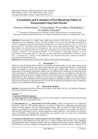 International Journal of Pharmaceutical Science Invention
ISSN (Online): 2319 – 6718, ISSN (Print): 2319 – 670X
www.ijpsi.org Volume 5 Issue 3 ‖ June 2016 ‖ PP.07-12
www.ijpsi.org 7 | P a g e
Formulation and Evaluation of Fast Dissolving Tablets of
Paracetamol Using Oats Powder
Chirravuri S Phani Kumar*1
, J Vijaya Ratna2
, Pvvsn Aditya3
, SK Raakhiya 4
,
SV Sunitha5,
S Revathi6
1,3,4,5,6
Department Of Pharmaceutical Technology, Lydia College Of Pharmacy,Ravulapalem,India.
2
Department of Pharmaceutical Technology, AU College of Pharmaceutical Sciences, Visakhapatnam, India.
ABSTRACT: Paracetamol is a slightly water soluble drug belongs to BCS Class IV, used in various pain
managements & in management of fever. The drug solubility was increased by solid dispersion method, in
which two techniques namely physical mixing and co-grinding were tried at the ratios of 1:0.25, 1:0.5 & 1:0.75
for paracetamol to oats powder. Various parameters like pre & post compressional parameters were tested and
final formula was selected based on disintegration time and in-vitro dissolution profile. Where, all the
formulations were dispersed bellow 92 seconds and F6 formulation was showing 100% release at 20th
minute
and faster compared to the marketed formulation. F6 was prepared by co-grinding technique, at 1:0.75
paracetamol to oats powder ratio. F6 is showing zero-order drug release and mechanism of release is Super
case – II transport (n = 0.9738). All the formulations were prepared using direct compression method, a
conventional method of preparation.
Keywords: Direct Compression, Fast Dissolving Tablets, Oats Powder, & Paracetamol.
I. Introduction1,2,3,4,5
Tablets are oral solid dosage forms which are conveniently self administrable, and are stable among various
dosage forms and pilfer proof in nature. Hence, an accurate dose can be administered effectively. Fast dissolving
tablets are designed to increase the bioavailability of the poorly soluble drugs. These are conveniently
administrable to the pediatric and geriatric patients who are suffering from swallowing of solid dosage forms
orally. Paracetamol is a NSAID used in various pain managements alone or in-combination with other anti-
inflammatory drugs. Paracetamol is slightly soluble in water and having low bioavailability, hence frequency of
administration is high. Because of which the current study was designed to enhance the bioavailability of
paracetamol using the mechanism of fast dissolution technique by co-grinding technique, an economical method
and to decrease frequency of administration also. The fast dissolving tablets are prepared by direct compression
method, a very economical method of preparation.
II. Materials & Methods
Materials: Paracetamol and all the chemicals were gifted by SK Health care Pvt. Ltd, Bolaram, Hyderabad.
Oats was purchased from local sources.
Methods6,7,8,9,10
1. Analytical Method Development
1.1. Preparation of 0.1N HCl solution: 8.5 ml of conc. HCl was place in 1000 ml volumetric flask & volume
make up to 1000 ml by using distilled water.
1.2. Determination of λmax Paracetamol in 0.1N HCl solution: 100mg of Paracetamol was weighed and
dissolved in 10ml 0.1N HCl and then make up to a volume of 100ml to get 1000µg/ml concentrated stock
solution (working standard). From the working standard solution 10ml was diluted to 100ml with 0.1N HCl
solution to get 100µg/ml concentrated solution (Dilution 1). From the dilution1, 1ml solution was diluted to
10ml with 0.1N HCl solution to get 10 µg/ml concentrated solution (Dilution 2). This solution was scanned at
range of 200-400nm wavelength light corresponding scan spectrum curve was noted .the corresponding
wavelength having highest absorbance is noted as λmax.
1.3. Standard Calibration curve of Paracetamol in 0.1N HCl solution: 100mg of Paracetamol was weighed
and dissolved in 10ml methanol and then make up to a volume of 100ml with 0.1N HCl it give 1000µg/ml
concentrated stock solution (working standard). From the working standard solution 10ml was diluted to 100ml
with 0.1N HCl, it will give 100µg/ml concentrated solution (Dilution 1). From the dilution 1, Aliquots of 0.2,
 