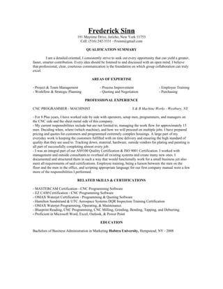 Frederick Sinn
191 Maytime Drive, Jericho, New York 11753
Cell: (516) 242-3331 - Frsinn@gmail.com
QUALIFICATION SUMMARY
I am a detailed oriented, I consistently strive to seek out every opportunity that can yield a greater,
faster, smarter contribution. Every idea should be listened to and discussed with an open mind. I believe
that professional, clear, courteous communication is the foundation on which group collaboration can truly
excel.
AREAS OF EXPERTISE
- Project & Team Management - Process Improvement - Employee Training
- Workflow & Strategic Planning - Quoting and Negotiation - Purchasing
PROFESSIONAL EXPERIENCE
CNC PROGRAMMER - MACHINIST S & B Machine Works - Westbury, NY
- For 8 Plus years, I have worked side by side with operators, setup men, programmers, and managers on
the CNC side and the sheet metal side of this company.
- My current responsibilities include but are not limited to, managing the work flow for approximately 15
men. Deciding when, where (which machine), and how we will proceed on multiple jobs. I have prepared
pricing and quotes for customers and programmed extremely complex housings. A large part of my
everyday work is keeping the customers fulfilled with on time delivery and ensuring the high standard of
quality that they are used to. Tracking down, material, hardware, outside vendors for plating and painting is
all part of successfully completing almost every job.
- I was an integral part of our AS9100 Quality Certification & ISO 9001 Certification. I worked with
management and outside consultants to overhaul all existing systems and create many new ones. I
documented and structured them in such a way that would functionally work for a small business yet also
meet all requirements of said certifications. Employee training, being a liaison between the men on the
floor and the men in the office, and scripting appropriate language for our first company manual were a few
more of the responsibilities I performed.
RELATED SKILLS & CERTIFICATIONS
- MASTERCAM Certification - CNC Programming Software
- EZ CAM Certification - CNC Programming Software
- OMAX Waterjet Certification - Programming & Quoting Software
- Hamilton Sundstrand & UTC Aerospace Systems DQR Inspection Training Certification
- OMAX Waterjet Programming, Operating, & Maintenance.
- Blueprint Reading, CNC Programming, CNC Milling, Grinding, Bending, Tapping, and Deburring.
- Proficient in Microsoft Word, Excel, Outlook, & Power Point
EDUCATION
Bachelors of Business Administration in Marketing Hofstra University, Hempstead, NY - 2008
 