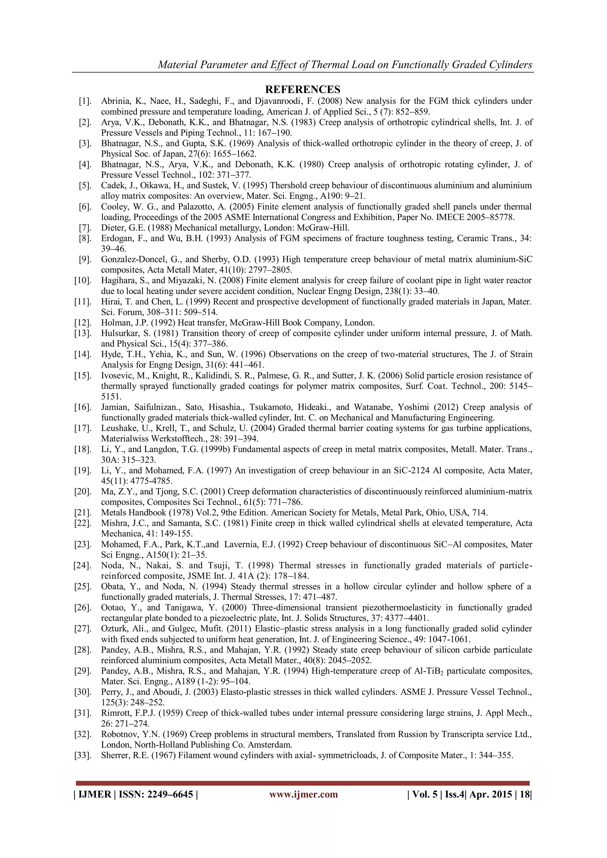 Material Parameter and Effect of Thermal Load on Functionally Graded Cylinders
| IJMER | ISSN: 2249–6645 | www.ijmer.com | Vol. 5 | Iss.4| Apr. 2015 | 18|
REFERENCES
[1]. Abrinia, K., Naee, H., Sadeghi, F., and Djavanroodi, F. (2008) New analysis for the FGM thick cylinders under
combined pressure and temperature loading, American J. of Applied Sci., 5 (7): 852–859.
[2]. Arya, V.K., Debonath, K.K., and Bhatnagar, N.S. (1983) Creep analysis of orthotropic cylindrical shells, Int. J. of
Pressure Vessels and Piping Technol., 11: 167–190.
[3]. Bhatnagar, N.S., and Gupta, S.K. (1969) Analysis of thick-walled orthotropic cylinder in the theory of creep, J. of
Physical Soc. of Japan, 27(6): 1655–1662.
[4]. Bhatnagar, N.S., Arya, V.K., and Debonath, K.K. (1980) Creep analysis of orthotropic rotating cylinder, J. of
Pressure Vessel Technol., 102: 371–377.
[5]. Cadek, J., Oikawa, H., and Sustek, V. (1995) Thershold creep behaviour of discontinuous aluminium and aluminium
alloy matrix composites: An overview, Mater. Sci. Engng., A190: 9–21.
[6]. Cooley, W. G., and Palazotto, A. (2005) Finite element analysis of functionally graded shell panels under thermal
loading, Proceedings of the 2005 ASME International Congress and Exhibition, Paper No. IMECE 2005–85778.
[7]. Dieter, G.E. (1988) Mechanical metallurgy, London: McGraw-Hill.
[8]. Erdogan, F., and Wu, B.H. (1993) Analysis of FGM specimens of fracture toughness testing, Ceramic Trans., 34:
39–46.
[9]. Gonzalez-Doncel, G., and Sherby, O.D. (1993) High temperature creep behaviour of metal matrix aluminium-SiC
composites, Acta Metall Mater, 41(10): 2797–2805.
[10]. Hagihara, S., and Miyazaki, N. (2008) Finite element analysis for creep failure of coolant pipe in light water reactor
due to local heating under severe accident condition, Nuclear Engng Design, 238(1): 33–40.
[11]. Hirai, T. and Chen, L. (1999) Recent and prospective development of functionally graded materials in Japan, Mater.
Sci. Forum, 308–311: 509–514.
[12]. Holman, J.P. (1992) Heat transfer, McGraw-Hill Book Company, London.
[13]. Hulsurkar, S. (1981) Transition theory of creep of composite cylinder under uniform internal pressure, J. of Math.
and Physical Sci., 15(4): 377–386.
[14]. Hyde, T.H., Yehia, K., and Sun, W. (1996) Observations on the creep of two-material structures, The J. of Strain
Analysis for Engng Design, 31(6): 441–461.
[15]. Ivosevic, M., Knight, R., Kalidindi, S. R., Palmese, G. R., and Sutter, J. K. (2006) Solid particle erosion resistance of
thermally sprayed functionally graded coatings for polymer matrix composites, Surf. Coat. Technol., 200: 5145–
5151.
[16]. Jamian, Saifulnizan., Sato, Hisashia., Tsukamoto, Hideaki., and Watanabe, Yoshimi (2012) Creep analysis of
functionally graded materials thick-walled cylinder, Int. C. on Mechanical and Manufacturing Engineering.
[17]. Leushake, U., Krell, T., and Schulz, U. (2004) Graded thermal barrier coating systems for gas turbine applications,
Materialwiss Werkstofftech., 28: 391–394.
[18]. Li, Y., and Langdon, T.G. (1999b) Fundamental aspects of creep in metal matrix composites, Metall. Mater. Trans.,
30A: 315–323.
[19]. Li, Y., and Mohamed, F.A. (1997) An investigation of creep behaviour in an SiC-2124 Al composite, Acta Mater,
45(11): 4775-4785.
[20]. Ma, Z.Y., and Tjong, S.C. (2001) Creep deformation characteristics of discontinuously reinforced aluminium-matrix
composites, Composites Sci Technol., 61(5): 771–786.
[21]. Metals Handbook (1978) Vol.2, 9the Edition. American Society for Metals, Metal Park, Ohio, USA, 714.
[22]. Mishra, J.C., and Samanta, S.C. (1981) Finite creep in thick walled cylindrical shells at elevated temperature, Acta
Mechanica, 41: 149-155.
[23]. Mohamed, F.A., Park, K.T.,and Lavernia, E.J. (1992) Creep behaviour of discontinuous SiC–Al composites, Mater
Sci Engng., A150(1): 21–35.
[24]. Noda, N., Nakai, S. and Tsuji, T. (1998) Thermal stresses in functionally graded materials of particle-
reinforced composite, JSME Int. J. 41A (2): 178–184.
[25]. Obata, Y., and Noda, N. (1994) Steady thermal stresses in a hollow circular cylinder and hollow sphere of a
functionally graded materials, J. Thermal Stresses, 17: 471–487.
[26]. Ootao, Y., and Tanigawa, Y. (2000) Three-dimensional transient piezothermoelasticity in functionally graded
rectangular plate bonded to a piezoelectric plate, Int. J. Solids Structures, 37: 4377–4401.
[27]. Ozturk, Ali., and Gulgec, Mufit. (2011) Elastic–plastic stress analysis in a long functionally graded solid cylinder
with fixed ends subjected to uniform heat generation, Int. J. of Engineering Science., 49: 1047-1061.
[28]. Pandey, A.B., Mishra, R.S., and Mahajan, Y.R. (1992) Steady state creep behaviour of silicon carbide particulate
reinforced aluminium composites, Acta Metall Mater., 40(8): 2045–2052.
[29]. Pandey, A.B., Mishra, R.S., and Mahajan, Y.R. (1994) High-temperature creep of Al-TiB2 particulate composites,
Mater. Sci. Engng., A189 (1-2): 95–104.
[30]. Perry, J., and Aboudi, J. (2003) Elasto-plastic stresses in thick walled cylinders. ASME J. Pressure Vessel Technol.,
125(3): 248–252.
[31]. Rimrott, F.P.J. (1959) Creep of thick-walled tubes under internal pressure considering large strains, J. Appl Mech.,
26: 271–274.
[32]. Robotnov, Y.N. (1969) Creep problems in structural members, Translated from Russion by Transcripta service Ltd.,
London, North-Holland Publishing Co. Amsterdam.
[33]. Sherrer, R.E. (1967) Filament wound cylinders with axial- symmetricloads, J. of Composite Mater., 1: 344–355.
 