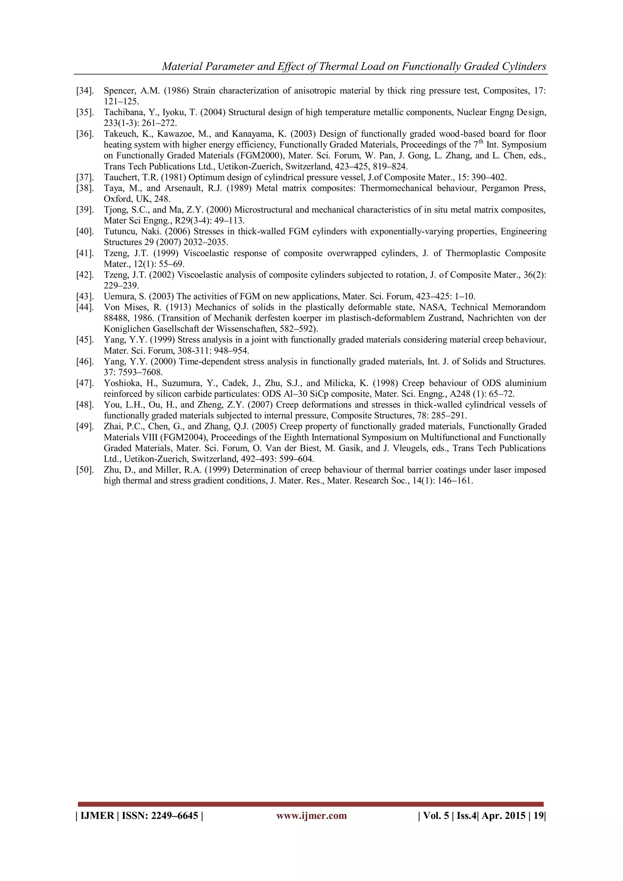 Material Parameter and Effect of Thermal Load on Functionally Graded Cylinders
| IJMER | ISSN: 2249–6645 | www.ijmer.com | Vol. 5 | Iss.4| Apr. 2015 | 19|
[34]. Spencer, A.M. (1986) Strain characterization of anisotropic material by thick ring pressure test, Composites, 17:
121–125.
[35]. Tachibana, Y., Iyoku, T. (2004) Structural design of high temperature metallic components, Nuclear Engng Design,
233(1-3): 261–272.
[36]. Takeuch, K., Kawazoe, M., and Kanayama, K. (2003) Design of functionally graded wood-based board for floor
heating system with higher energy efficiency, Functionally Graded Materials, Proceedings of the 7th
Int. Symposium
on Functionally Graded Materials (FGM2000), Mater. Sci. Forum, W. Pan, J. Gong, L. Zhang, and L. Chen, eds.,
Trans Tech Publications Ltd., Uetikon-Zuerich, Switzerland, 423–425, 819–824.
[37]. Tauchert, T.R. (1981) Optimum design of cylindrical pressure vessel, J.of Composite Mater., 15: 390–402.
[38]. Taya, M., and Arsenault, R.J. (1989) Metal matrix composites: Thermomechanical behaviour, Pergamon Press,
Oxford, UK, 248.
[39]. Tjong, S.C., and Ma, Z.Y. (2000) Microstructural and mechanical characteristics of in situ metal matrix composites,
Mater Sci Engng., R29(3-4): 49–113.
[40]. Tutuncu, Naki. (2006) Stresses in thick-walled FGM cylinders with exponentially-varying properties, Engineering
Structures 29 (2007) 2032–2035.
[41]. Tzeng, J.T. (1999) Viscoelastic response of composite overwrapped cylinders, J. of Thermoplastic Composite
Mater., 12(1): 55–69.
[42]. Tzeng, J.T. (2002) Viscoelastic analysis of composite cylinders subjected to rotation, J. of Composite Mater., 36(2):
229–239.
[43]. Uemura, S. (2003) The activities of FGM on new applications, Mater. Sci. Forum, 423–425: 1–10.
[44]. Von Mises, R. (1913) Mechanics of solids in the plastically deformable state, NASA, Technical Memorandom
88488, 1986. (Transition of Mechanik derfesten koerper im plastisch-deformablem Zustrand, Nachrichten von der
Koniglichen Gasellschaft der Wissenschaften, 582–592).
[45]. Yang, Y.Y. (1999) Stress analysis in a joint with functionally graded materials considering material creep behaviour,
Mater. Sci. Forum, 308-311: 948–954.
[46]. Yang, Y.Y. (2000) Time-dependent stress analysis in functionally graded materials, Int. J. of Solids and Structures.
37: 7593–7608.
[47]. Yoshioka, H., Suzumura, Y., Cadek, J., Zhu, S.J., and Milicka, K. (1998) Creep behaviour of ODS aluminium
reinforced by silicon carbide particulates: ODS Al–30 SiCp composite, Mater. Sci. Engng., A248 (1): 65–72.
[48]. You, L.H., Ou, H., and Zheng, Z.Y. (2007) Creep deformations and stresses in thick-walled cylindrical vessels of
functionally graded materials subjected to internal pressure, Composite Structures, 78: 285–291.
[49]. Zhai, P.C., Chen, G., and Zhang, Q.J. (2005) Creep property of functionally graded materials, Functionally Graded
Materials VIII (FGM2004), Proceedings of the Eighth International Symposium on Multifunctional and Functionally
Graded Materials, Mater. Sci. Forum, O. Van der Biest, M. Gasik, and J. Vleugels, eds., Trans Tech Publications
Ltd., Uetikon-Zuerich, Switzerland, 492–493: 599–604.
[50]. Zhu, D., and Miller, R.A. (1999) Determination of creep behaviour of thermal barrier coatings under laser imposed
high thermal and stress gradient conditions, J. Mater. Res., Mater. Research Soc., 14(1): 146–161.
 
