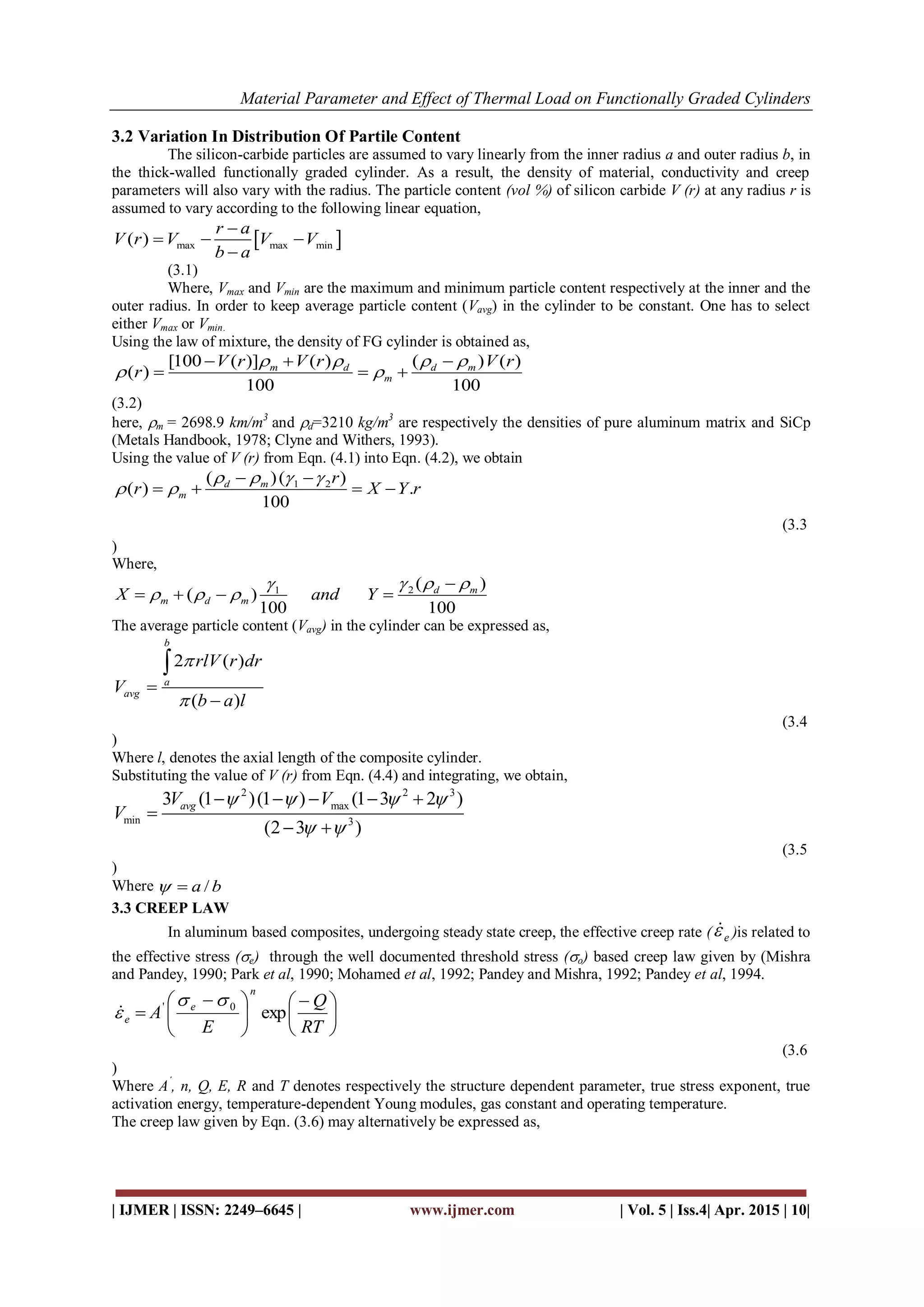 Material Parameter and Effect of Thermal Load on Functionally Graded Cylinders
| IJMER | ISSN: 2249–6645 | www.ijmer.com | Vol. 5 | Iss.4| Apr. 2015 | 10|
3.2 Variation In Distribution Of Partile Content
The silicon-carbide particles are assumed to vary linearly from the inner radius a and outer radius b, in
the thick-walled functionally graded cylinder. As a result, the density of material, conductivity and creep
parameters will also vary with the radius. The particle content (vol %) of silicon carbide V (r) at any radius r is
assumed to vary according to the following linear equation,
 max max min( )
r a
V r V V V
b a

  

(3.1)
Where, Vmax and Vmin are the maximum and minimum particle content respectively at the inner and the
outer radius. In order to keep average particle content (Vavg) in the cylinder to be constant. One has to select
either Vmax or Vmin.
Using the law of mixture, the density of FG cylinder is obtained as,
[100 ( )] ( ) ( ) ( )
( )
100 100
m d d m
m
V r V r V r
r
   
 
  
  
(3.2)
here, m = 2698.9 km/m3
and d=3210 kg/m3
are respectively the densities of pure aluminum matrix and SiCp
(Metals Handbook, 1978; Clyne and Withers, 1993).
Using the value of V (r) from Eqn. (4.1) into Eqn. (4.2), we obtain
1 2( )( )
( ) .
100
d m
m
r
r X Y r
   
 
 
   
(3.3
)
Where,
21 ( )
( )
100 100
d m
m d mX and Y
  
  

   
The average particle content (Vavg) in the cylinder can be expressed as,
2 ( )
( )
b
a
avg
rlV r dr
V
b a l





(3.4
)
Where l, denotes the axial length of the composite cylinder.
Substituting the value of V (r) from Eqn. (4.4) and integrating, we obtain,
2 2 3
max
min 3
3 (1 )(1 ) (1 3 2 )
(2 3 )
avgV V
V
   
 
    

 
(3.5
)
Where /a b 
3.3 CREEP LAW
In aluminum based composites, undergoing steady state creep, the effective creep rate ( e )is related to
the effective stress (e) through the well documented threshold stress (o) based creep law given by (Mishra
and Pandey, 1990; Park et al, 1990; Mohamed et al, 1992; Pandey and Mishra, 1992; Pandey et al, 1994.





 





 

RT
Q
E
A
n
e
e exp0' 

(3.6
)
Where A´
, n, Q, E, R and T denotes respectively the structure dependent parameter, true stress exponent, true
activation energy, temperature-dependent Young modules, gas constant and operating temperature.
The creep law given by Eqn. (3.6) may alternatively be expressed as,
 