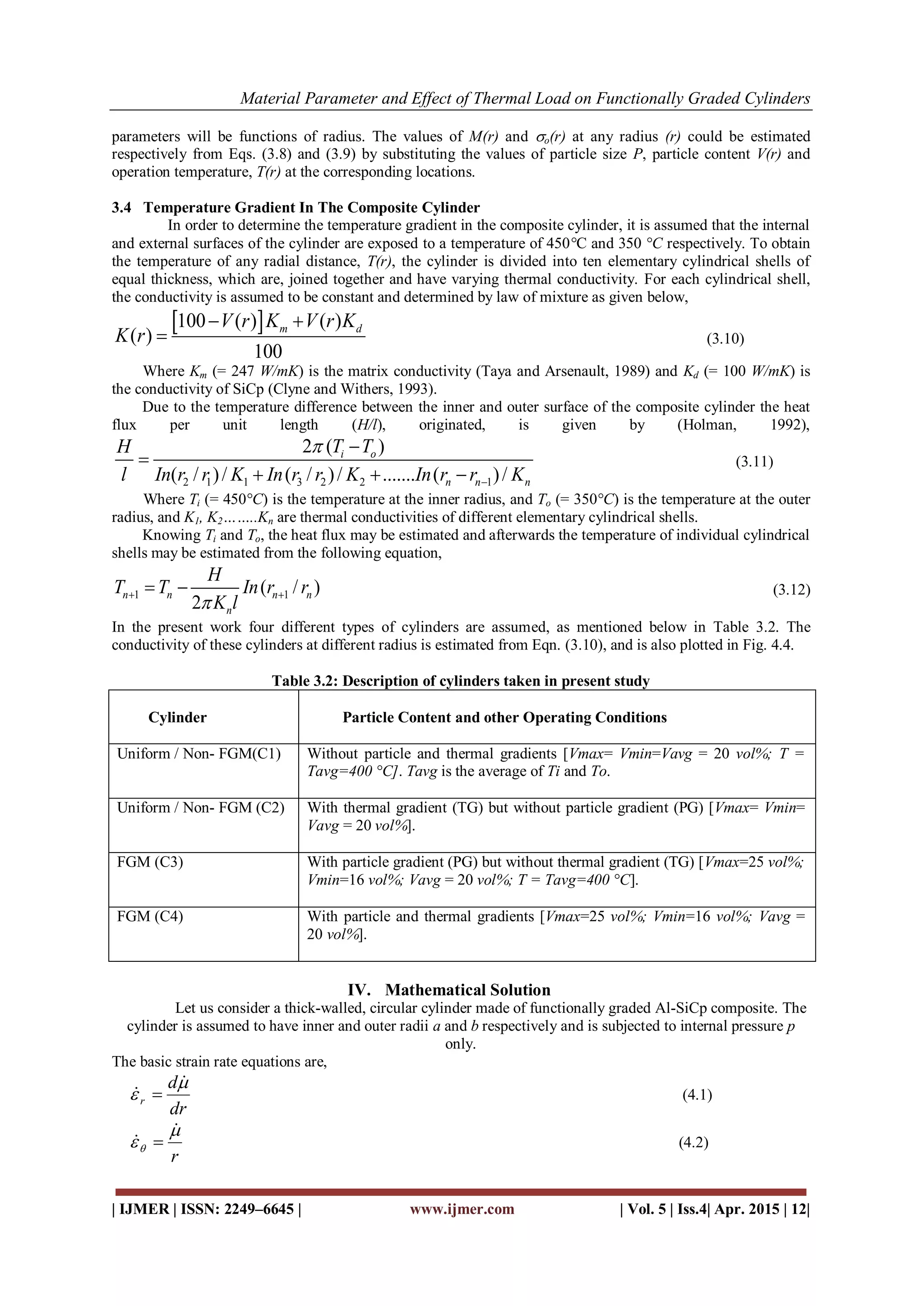 Material Parameter and Effect of Thermal Load on Functionally Graded Cylinders
| IJMER | ISSN: 2249–6645 | www.ijmer.com | Vol. 5 | Iss.4| Apr. 2015 | 12|
parameters will be functions of radius. The values of M(r) and o(r) at any radius (r) could be estimated
respectively from Eqs. (3.8) and (3.9) by substituting the values of particle size P, particle content V(r) and
operation temperature, T(r) at the corresponding locations.
3.4 Temperature Gradient In The Composite Cylinder
In order to determine the temperature gradient in the composite cylinder, it is assumed that the internal
and external surfaces of the cylinder are exposed to a temperature of 450°C and 350 °C respectively. To obtain
the temperature of any radial distance, T(r), the cylinder is divided into ten elementary cylindrical shells of
equal thickness, which are, joined together and have varying thermal conductivity. For each cylindrical shell,
the conductivity is assumed to be constant and determined by law of mixture as given below,
 100 ( ) ( )
( )
100
m dV r K V r K
K r
 
 (3.10)
Where Km (= 247 W/mK) is the matrix conductivity (Taya and Arsenault, 1989) and Kd (= 100 W/mK) is
the conductivity of SiCp (Clyne and Withers, 1993).
Due to the temperature difference between the inner and outer surface of the composite cylinder the heat
flux per unit length (H/l), originated, is given by (Holman, 1992),
2 1 1 3 2 2 1
2 ( )
( / )/ ( / )/ ....... ( )/
i o
n n n
T TH
l In r r K In r r K In r r K




  
(3.11)
Where Ti (= 450°C) is the temperature at the inner radius, and To (= 350°C) is the temperature at the outer
radius, and K1, K2……..Kn are thermal conductivities of different elementary cylindrical shells.
Knowing Ti and To, the heat flux may be estimated and afterwards the temperature of individual cylindrical
shells may be estimated from the following equation,
1 1( / )
2
n n n n
n
H
T T In r r
K l   (3.12)
In the present work four different types of cylinders are assumed, as mentioned below in Table 3.2. The
conductivity of these cylinders at different radius is estimated from Eqn. (3.10), and is also plotted in Fig. 4.4.
Table 3.2: Description of cylinders taken in present study
Cylinder Particle Content and other Operating Conditions
Uniform / Non- FGM(C1) Without particle and thermal gradients [Vmax= Vmin=Vavg = 20 vol%; T =
Tavg=400 °C]. Tavg is the average of Ti and To.
Uniform / Non- FGM (C2) With thermal gradient (TG) but without particle gradient (PG) [Vmax= Vmin=
Vavg = 20 vol%].
FGM (C3) With particle gradient (PG) but without thermal gradient (TG) [Vmax=25 vol%;
Vmin=16 vol%; Vavg = 20 vol%; T = Tavg=400 °C].
FGM (C4) With particle and thermal gradients [Vmax=25 vol%; Vmin=16 vol%; Vavg =
20 vol%].
IV. Mathematical Solution
Let us consider a thick-walled, circular cylinder made of functionally graded Al-SiCp composite. The
cylinder is assumed to have inner and outer radii a and b respectively and is subjected to internal pressure p
only.
The basic strain rate equations are,
dr
d
r



  (4.1)
r



  (4.2)
 