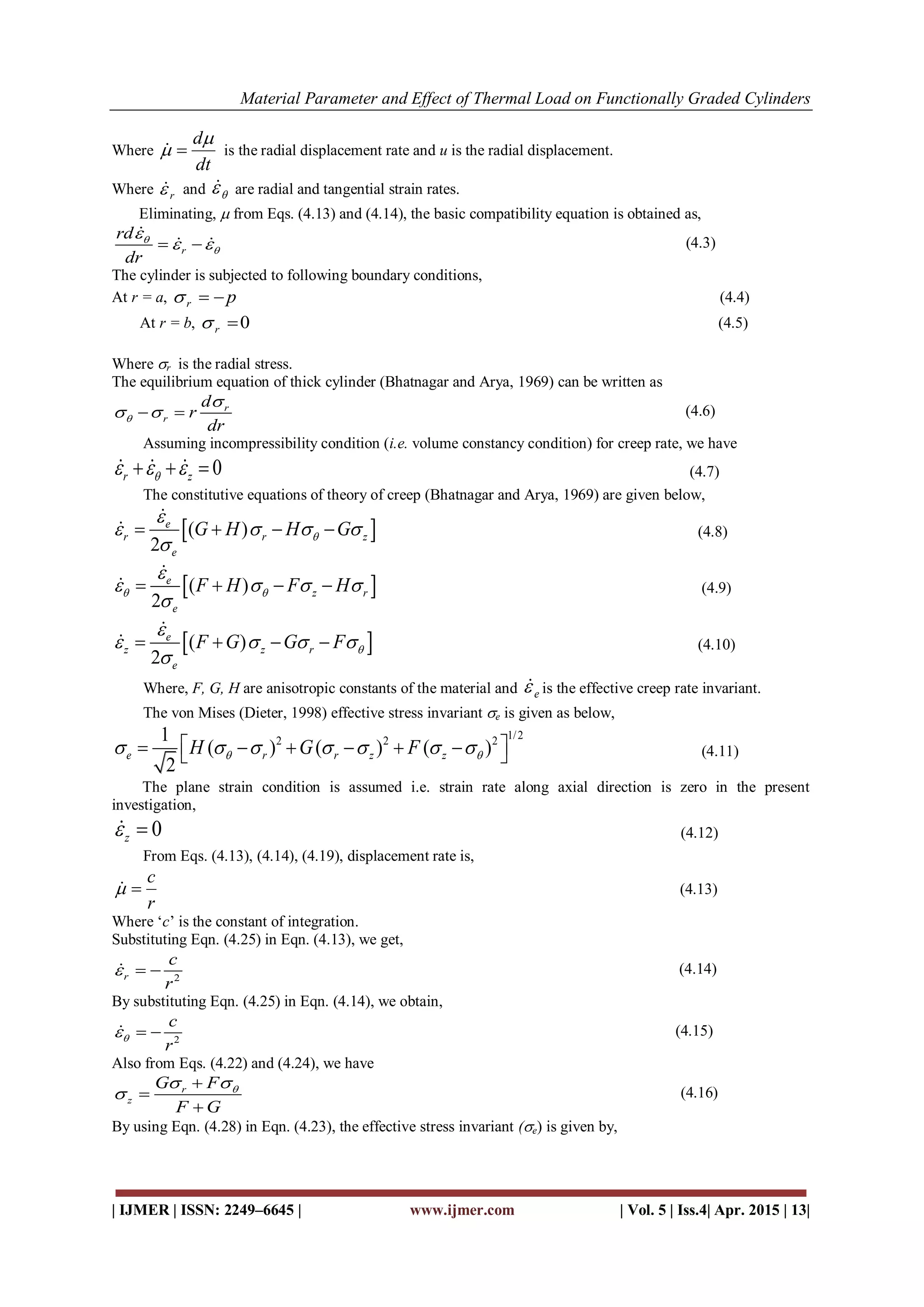 Material Parameter and Effect of Thermal Load on Functionally Graded Cylinders
| IJMER | ISSN: 2249–6645 | www.ijmer.com | Vol. 5 | Iss.4| Apr. 2015 | 13|
Where
dt
d
  is the radial displacement rate and u is the radial displacement.
Where r and  are radial and tangential strain rates.
Eliminating,  from Eqs. (4.13) and (4.14), the basic compatibility equation is obtained as,
r
rd
dr



  

  (4.3)
The cylinder is subjected to following boundary conditions,
At r = a, pr  (4.4)
At r = b, 0r (4.5)
Where r is the radial stress.
The equilibrium equation of thick cylinder (Bhatnagar and Arya, 1969) can be written as
r
r
d
r
dr


   (4.6)
Assuming incompressibility condition (i.e. volume constancy condition) for creep rate, we have
0r z       (4.7)
The constitutive equations of theory of creep (Bhatnagar and Arya, 1969) are given below,
 ( )
2
e
r r z
e
G H H G

   

   

 (4.8)
 ( )
2
e
z r
e
F H F H 

   

   

 (4.9)
 ( )
2
e
z z r
e
F G G F 

   

   

 (4.10)
Where, F, G, H are anisotropic constants of the material and e is the effective creep rate invariant.
The von Mises (Dieter, 1998) effective stress invariant e is given as below,
1/22 2 21
( ) ( ) ( )
2
e r r z zH G F               (4.11)
The plane strain condition is assumed i.e. strain rate along axial direction is zero in the present
investigation,
0z  (4.12)
From Eqs. (4.13), (4.14), (4.19), displacement rate is,
r
c
 (4.13)
Where ‘c’ is the constant of integration.
Substituting Eqn. (4.25) in Eqn. (4.13), we get,
2r
c
r
   (4.14)
By substituting Eqn. (4.25) in Eqn. (4.14), we obtain,
2
c
r
   (4.15)
Also from Eqs. (4.22) and (4.24), we have
r
z
G F
F G
 




(4.16)
By using Eqn. (4.28) in Eqn. (4.23), the effective stress invariant (e) is given by,
 