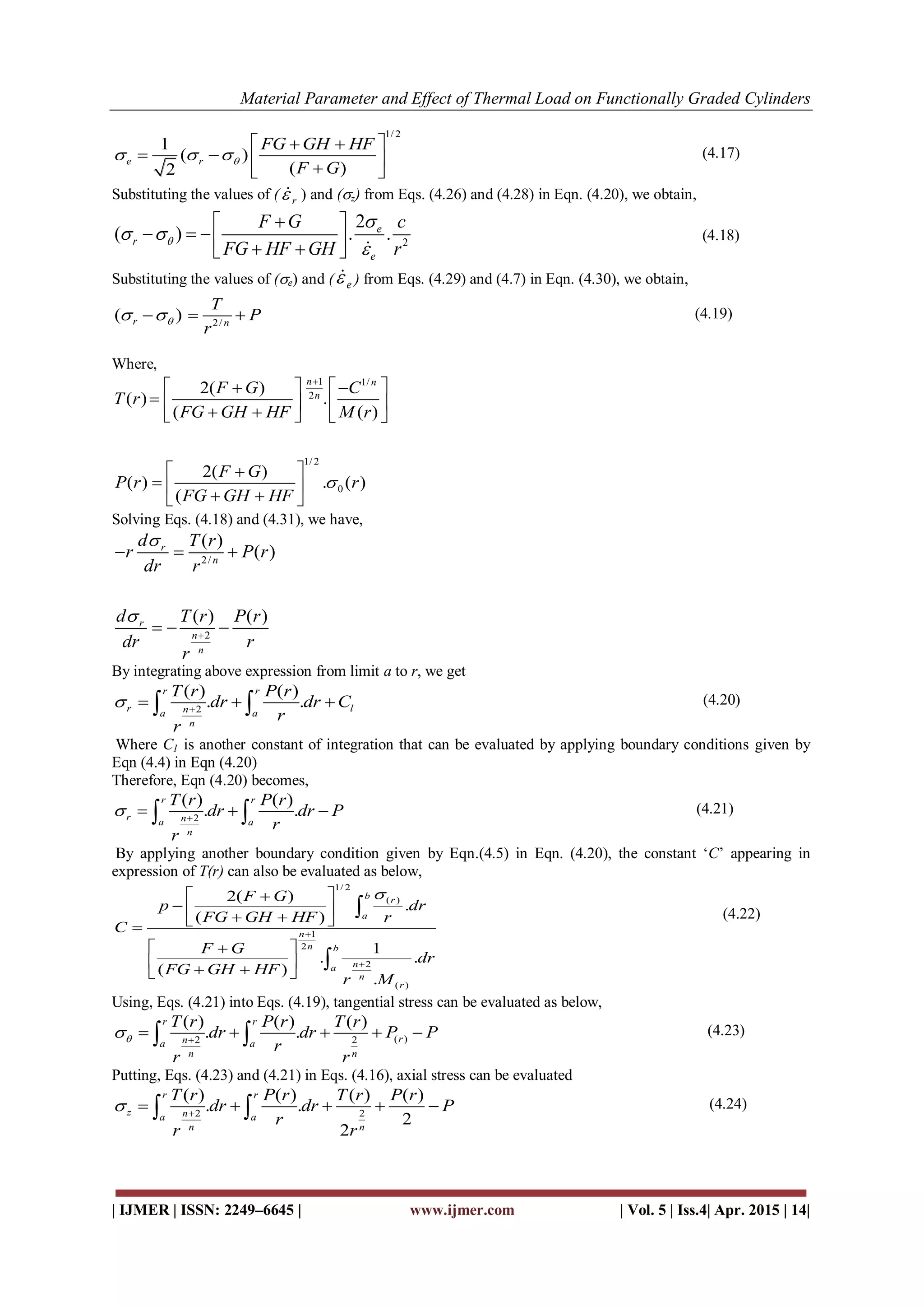 Material Parameter and Effect of Thermal Load on Functionally Graded Cylinders
| IJMER | ISSN: 2249–6645 | www.ijmer.com | Vol. 5 | Iss.4| Apr. 2015 | 14|
1/ 2
1
( )
( )2
e r
FG GH HF
F G
  
  
    
(4.17)
Substituting the values of ( r ) and (z) from Eqs. (4.26) and (4.28) in Eqn. (4.20), we obtain,
2
2
( ) . .e
r
e
F G c
FG HF GH r


 

 
      
(4.18)
Substituting the values of (e) and ( e ) from Eqs. (4.29) and (4.7) in Eqn. (4.30), we obtain,
2/
( )r n
T
P
r
    (4.19)
Where,
1 1/
2
1/ 2
0
2( )
( ) .
( ( )
2( )
( ) . ( )
(
n n
n
F G C
T r
FG GH HF M r
F G
P r r
FG GH HF


   
       
 
    
Solving Eqs. (4.18) and (4.31), we have,
2/
2
( )
( )
( ) ( )
r
n
r
n
n
d T r
r P r
dr r
d T r P r
dr r
r



  
  
By integrating above expression from limit a to r, we get
2
( ) ( )
. .
r r
r lna a
n
T r P r
dr dr C
r
r
 
    (4.20)
Where C1 is another constant of integration that can be evaluated by applying boundary conditions given by
Eqn (4.4) in Eqn (4.20)
Therefore, Eqn (4.20) becomes,
2
( ) ( )
. .
r r
r na a
n
T r P r
dr dr P
r
r
 
    (4.21)
By applying another boundary condition given by Eqn.(4.5) in Eqn. (4.20), the constant ‘C’ appearing in
expression of T(r) can also be evaluated as below,
1/ 2
( )
1
2
2
( )
2( )
.
( )
1
. .
( )
.
b r
a
n
n b
na
n
r
F G
p dr
FG GH HF r
C
F G
dr
FG GH HF
r M



 
    
 
   


(4.22)
Using, Eqs. (4.21) into Eqs. (4.19), tangential stress can be evaluated as below,
( )2 2
( ) ( ) ( )
. .
r r
rna a
n n
T r P r T r
dr dr P P
r
r r
 
      (4.23)
Putting, Eqs. (4.23) and (4.21) in Eqs. (4.16), axial stress can be evaluated
2 2
( ) ( ) ( ) ( )
. .
2
2
r r
z na a
n n
T r P r T r P r
dr dr P
r
r r
 
      (4.24)
 