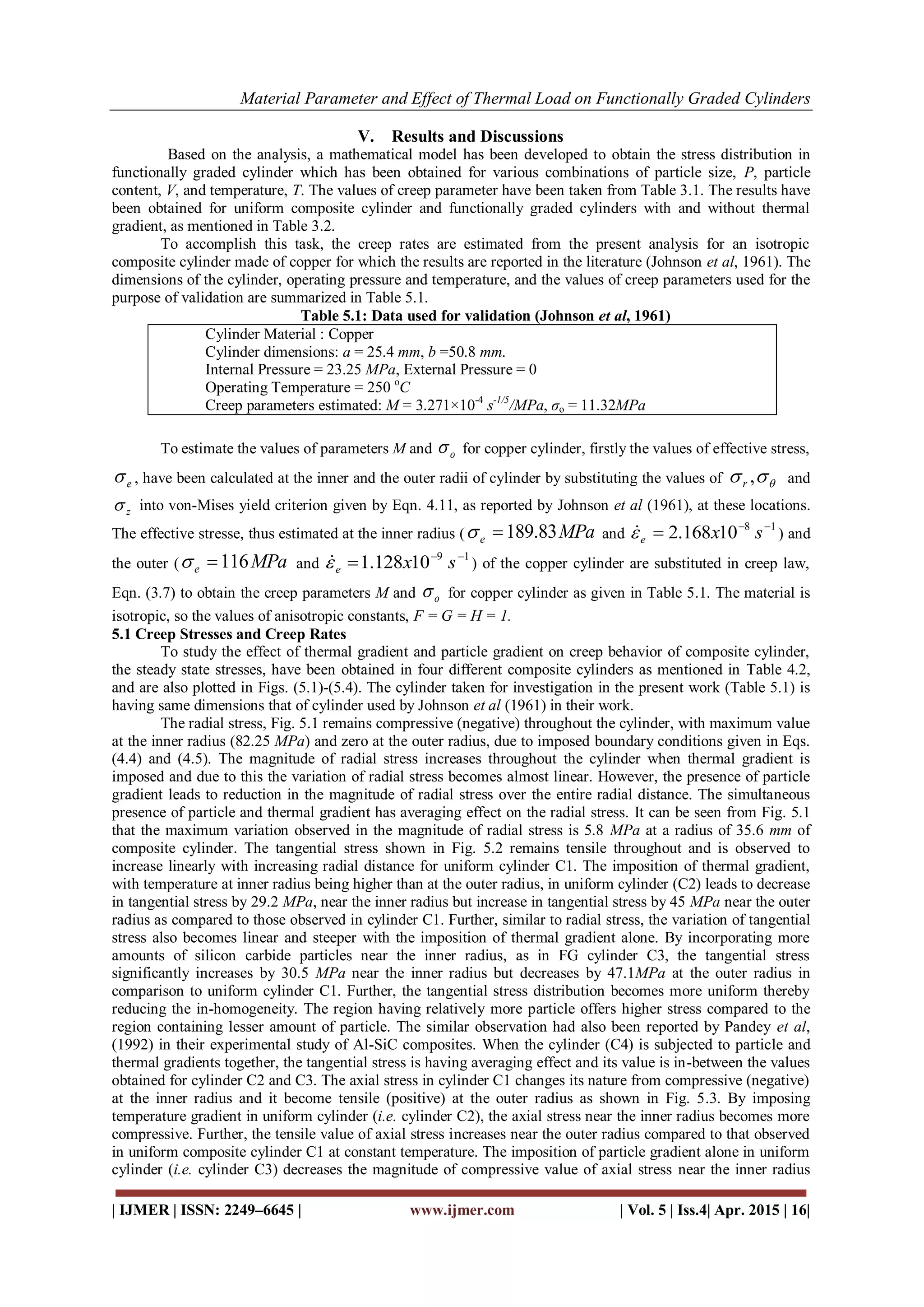 Material Parameter and Effect of Thermal Load on Functionally Graded Cylinders
| IJMER | ISSN: 2249–6645 | www.ijmer.com | Vol. 5 | Iss.4| Apr. 2015 | 16|
V. Results and Discussions
Based on the analysis, a mathematical model has been developed to obtain the stress distribution in
functionally graded cylinder which has been obtained for various combinations of particle size, P, particle
content, V, and temperature, T. The values of creep parameter have been taken from Table 3.1. The results have
been obtained for uniform composite cylinder and functionally graded cylinders with and without thermal
gradient, as mentioned in Table 3.2.
To accomplish this task, the creep rates are estimated from the present analysis for an isotropic
composite cylinder made of copper for which the results are reported in the literature (Johnson et al, 1961). The
dimensions of the cylinder, operating pressure and temperature, and the values of creep parameters used for the
purpose of validation are summarized in Table 5.1.
Table 5.1: Data used for validation (Johnson et al, 1961)
Cylinder Material : Copper
Cylinder dimensions: a = 25.4 mm, b =50.8 mm.
Internal Pressure = 23.25 MPa, External Pressure = 0
Operating Temperature = 250 o
C
Creep parameters estimated: M = 3.271×10-4
s-1/5
/MPa, σo = 11.32MPa
To estimate the values of parameters M and o for copper cylinder, firstly the values of effective stress,
e , have been calculated at the inner and the outer radii of cylinder by substituting the values of  ,r and
z into von-Mises yield criterion given by Eqn. 4.11, as reported by Johnson et al (1961), at these locations.
The effective stresse, thus estimated at the inner radius ( MPae 83.189 and
18
10168.2 
 sxe ) and
the outer ( MPae 116 and
19
10128.1 
 sxe ) of the copper cylinder are substituted in creep law,
Eqn. (3.7) to obtain the creep parameters M and o for copper cylinder as given in Table 5.1. The material is
isotropic, so the values of anisotropic constants, F = G = H = 1.
5.1 Creep Stresses and Creep Rates
To study the effect of thermal gradient and particle gradient on creep behavior of composite cylinder,
the steady state stresses, have been obtained in four different composite cylinders as mentioned in Table 4.2,
and are also plotted in Figs. (5.1)-(5.4). The cylinder taken for investigation in the present work (Table 5.1) is
having same dimensions that of cylinder used by Johnson et al (1961) in their work.
The radial stress, Fig. 5.1 remains compressive (negative) throughout the cylinder, with maximum value
at the inner radius (82.25 MPa) and zero at the outer radius, due to imposed boundary conditions given in Eqs.
(4.4) and (4.5). The magnitude of radial stress increases throughout the cylinder when thermal gradient is
imposed and due to this the variation of radial stress becomes almost linear. However, the presence of particle
gradient leads to reduction in the magnitude of radial stress over the entire radial distance. The simultaneous
presence of particle and thermal gradient has averaging effect on the radial stress. It can be seen from Fig. 5.1
that the maximum variation observed in the magnitude of radial stress is 5.8 MPa at a radius of 35.6 mm of
composite cylinder. The tangential stress shown in Fig. 5.2 remains tensile throughout and is observed to
increase linearly with increasing radial distance for uniform cylinder C1. The imposition of thermal gradient,
with temperature at inner radius being higher than at the outer radius, in uniform cylinder (C2) leads to decrease
in tangential stress by 29.2 MPa, near the inner radius but increase in tangential stress by 45 MPa near the outer
radius as compared to those observed in cylinder C1. Further, similar to radial stress, the variation of tangential
stress also becomes linear and steeper with the imposition of thermal gradient alone. By incorporating more
amounts of silicon carbide particles near the inner radius, as in FG cylinder C3, the tangential stress
significantly increases by 30.5 MPa near the inner radius but decreases by 47.1MPa at the outer radius in
comparison to uniform cylinder C1. Further, the tangential stress distribution becomes more uniform thereby
reducing the in-homogeneity. The region having relatively more particle offers higher stress compared to the
region containing lesser amount of particle. The similar observation had also been reported by Pandey et al,
(1992) in their experimental study of Al-SiC composites. When the cylinder (C4) is subjected to particle and
thermal gradients together, the tangential stress is having averaging effect and its value is in-between the values
obtained for cylinder C2 and C3. The axial stress in cylinder C1 changes its nature from compressive (negative)
at the inner radius and it become tensile (positive) at the outer radius as shown in Fig. 5.3. By imposing
temperature gradient in uniform cylinder (i.e. cylinder C2), the axial stress near the inner radius becomes more
compressive. Further, the tensile value of axial stress increases near the outer radius compared to that observed
in uniform composite cylinder C1 at constant temperature. The imposition of particle gradient alone in uniform
cylinder (i.e. cylinder C3) decreases the magnitude of compressive value of axial stress near the inner radius
 