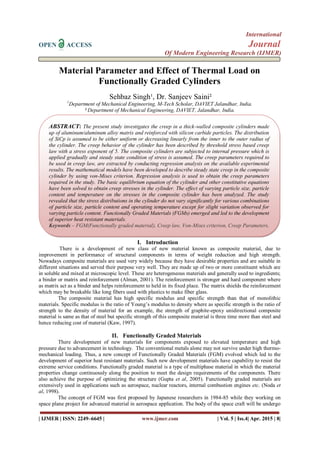International
OPEN ACCESS Journal
Of Modern Engineering Research (IJMER)
| IJMER | ISSN: 2249–6645 | www.ijmer.com | Vol. 5 | Iss.4| Apr. 2015 | 8|
Material Parameter and Effect of Thermal Load on
Functionally Graded Cylinders
Sehbaz Singh¹, Dr. Sanjeev Saini²
1
Department of Mechanical Engineering, M-Tech Scholar, DAVIET Jalandhar, India.
² Department of Mechanical Engineering, DAVIET, Jalandhar, India.
I. Introduction
There is a development of new class of new material known as composite material, due to
improvement in performance of structural components in terms of weight reduction and high strength.
Nowadays composite materials are used very widely because they have desirable properties and are suitable in
different situations and served their purpose very well. They are made up of two or more constituent which are
in soluble and mixed at microscopic level. These are heterogeneous materials and generally used to ingredients;
a binder or matrix and reinforcement (Alman, 2001). The reinforcement is stronger and hard component where
as matrix act as a binder and helps reinforcement to held in its fixed place. The matrix shields the reinforcement
which may be breakable like long fibers used with plastics to make fiber glass.
The composite material has high specific modulus and specific strength than that of monolithic
materials. Specific modulus is the ratio of Young’s modulus to density where as specific strength is the ratio of
strength to the density of material for an example, the strength of graphite-epoxy unidirectional composite
material is same as that of steel but specific strength of this composite material is three time more than steel and
hence reducing cost of material (Kaw, 1997).
II. Functionally Graded Materials
There development of new materials for components exposed to elevated temperature and high
pressure due to advancement in technology. The conventional metals alone may not survive under high thermo-
mechanical loading. Thus, a new concept of Functionally Graded Materials (FGM) evolved which led to the
development of superior heat resistant materials. Such new development materials have capability to resist the
extreme service conditions. Functionally graded material is a type of multiphase material in which the material
properties change continuously along the position to meet the design requirements of the components. There
also achieve the purpose of optimizing the structure (Gupta et al, 2005). Functionally graded materials are
extensively used in applications such as aerospace, nuclear reactors, internal combustion engines etc. (Noda et
al, 1998).
The concept of FGM was first proposed by Japanese researchers in 1984-85 while they working on
space plane project for advanced material in aerospace application. The body of the space craft will be undergo
ABSTRACT: The present study investigates the creep in a thick-walled composite cylinders made
up of aluminum/aluminum alloy matrix and reinforced with silicon carbide particles. The distribution
of SiCp is assumed to be either uniform or decreasing linearly from the inner to the outer radius of
the cylinder. The creep behavior of the cylinder has been described by threshold stress based creep
law with a stress exponent of 5. The composite cylinders are subjected to internal pressure which is
applied gradually and steady state condition of stress is assumed. The creep parameters required to
be used in creep law, are extracted by conducting regression analysis on the available experimental
results. The mathematical models have been developed to describe steady state creep in the composite
cylinder by using von-Mises criterion. Regression analysis is used to obtain the creep parameters
required in the study. The basic equilibrium equation of the cylinder and other constitutive equations
have been solved to obtain creep stresses in the cylinder. The effect of varying particle size, particle
content and temperature on the stresses in the composite cylinder has been analyzed. The study
revealed that the stress distributions in the cylinder do not vary significantly for various combinations
of particle size, particle content and operating temperature except for slight variation observed for
varying particle content. Functionally Graded Materials (FGMs) emerged and led to the development
of superior heat resistant materials.
Keywords – FGM(Functionally graded material), Creep law, Von-Mises criterion, Creep Parameters,
 