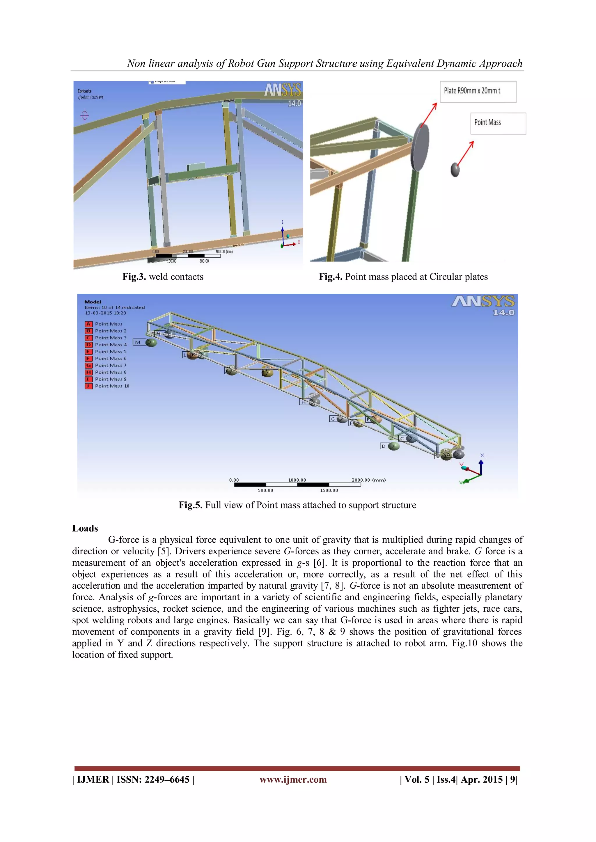 Non linear analysis of Robot Gun Support Structure using Equivalent Dynamic Approach
| IJMER | ISSN: 2249–6645 | www.ijmer.com | Vol. 5 | Iss.4| Apr. 2015 | 9|
Fig.3. weld contacts Fig.4. Point mass placed at Circular plates
Fig.5. Full view of Point mass attached to support structure
Loads
G-force is a physical force equivalent to one unit of gravity that is multiplied during rapid changes of
direction or velocity [5]. Drivers experience severe G-forces as they corner, accelerate and brake. G force is a
measurement of an object's acceleration expressed in g-s [6]. It is proportional to the reaction force that an
object experiences as a result of this acceleration or, more correctly, as a result of the net effect of this
acceleration and the acceleration imparted by natural gravity [7, 8]. G-force is not an absolute measurement of
force. Analysis of g-forces are important in a variety of scientific and engineering fields, especially planetary
science, astrophysics, rocket science, and the engineering of various machines such as fighter jets, race cars,
spot welding robots and large engines. Basically we can say that G-force is used in areas where there is rapid
movement of components in a gravity field [9]. Fig. 6, 7, 8 & 9 shows the position of gravitational forces
applied in Y and Z directions respectively. The support structure is attached to robot arm. Fig.10 shows the
location of fixed support.
 