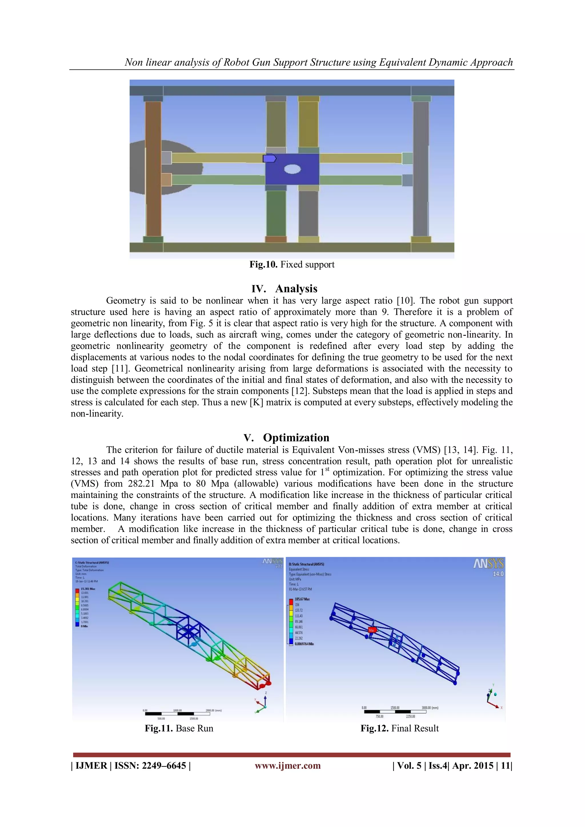 Non linear analysis of Robot Gun Support Structure using Equivalent Dynamic Approach
| IJMER | ISSN: 2249–6645 | www.ijmer.com | Vol. 5 | Iss.4| Apr. 2015 | 11|
Fig.10. Fixed support
IV. Analysis
Geometry is said to be nonlinear when it has very large aspect ratio [10]. The robot gun support
structure used here is having an aspect ratio of approximately more than 9. Therefore it is a problem of
geometric non linearity, from Fig. 5 it is clear that aspect ratio is very high for the structure. A component with
large deflections due to loads, such as aircraft wing, comes under the category of geometric non-linearity. In
geometric nonlinearity geometry of the component is redefined after every load step by adding the
displacements at various nodes to the nodal coordinates for defining the true geometry to be used for the next
load step [11]. Geometrical nonlinearity arising from large deformations is associated with the necessity to
distinguish between the coordinates of the initial and final states of deformation, and also with the necessity to
use the complete expressions for the strain components [12]. Substeps mean that the load is applied in steps and
stress is calculated for each step. Thus a new [K] matrix is computed at every substeps, effectively modeling the
non-linearity.
V. Optimization
The criterion for failure of ductile material is Equivalent Von-misses stress (VMS) [13, 14]. Fig. 11,
12, 13 and 14 shows the results of base run, stress concentration result, path operation plot for unrealistic
stresses and path operation plot for predicted stress value for 1st
optimization. For optimizing the stress value
(VMS) from 282.21 Mpa to 80 Mpa (allowable) various modifications have been done in the structure
maintaining the constraints of the structure. A modification like increase in the thickness of particular critical
tube is done, change in cross section of critical member and finally addition of extra member at critical
locations. Many iterations have been carried out for optimizing the thickness and cross section of critical
member. A modification like increase in the thickness of particular critical tube is done, change in cross
section of critical member and finally addition of extra member at critical locations.
Fig.11. Base Run Fig.12. Final Result
 