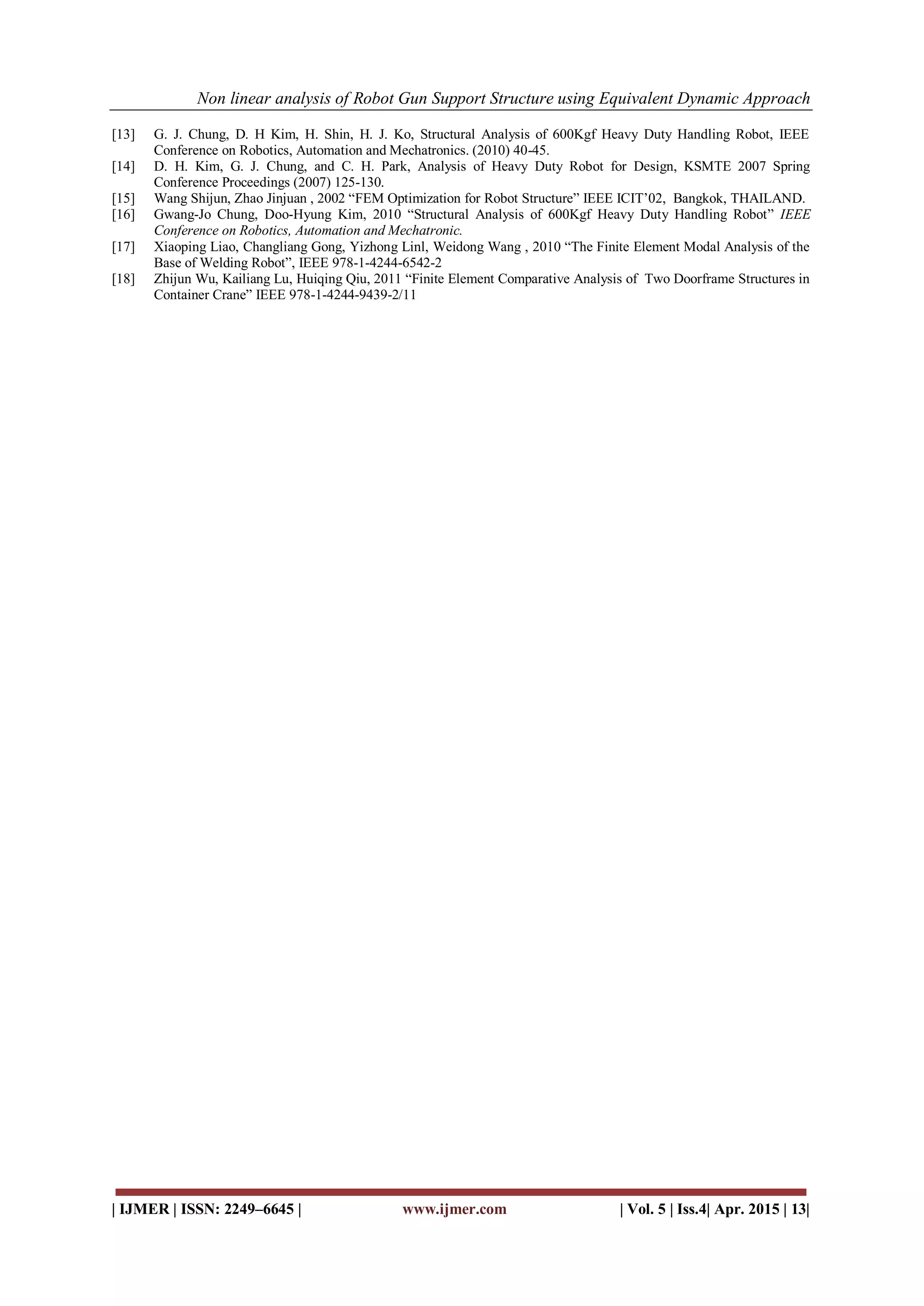 Non linear analysis of Robot Gun Support Structure using Equivalent Dynamic Approach
| IJMER | ISSN: 2249–6645 | www.ijmer.com | Vol. 5 | Iss.4| Apr. 2015 | 13|
[13] G. J. Chung, D. H Kim, H. Shin, H. J. Ko, Structural Analysis of 600Kgf Heavy Duty Handling Robot, IEEE
Conference on Robotics, Automation and Mechatronics. (2010) 40-45.
[14] D. H. Kim, G. J. Chung, and C. H. Park, Analysis of Heavy Duty Robot for Design, KSMTE 2007 Spring
Conference Proceedings (2007) 125-130.
[15] Wang Shijun, Zhao Jinjuan , 2002 “FEM Optimization for Robot Structure” IEEE ICIT’02, Bangkok, THAILAND.
[16] Gwang-Jo Chung, Doo-Hyung Kim, 2010 “Structural Analysis of 600Kgf Heavy Duty Handling Robot” IEEE
Conference on Robotics, Automation and Mechatronic.
[17] Xiaoping Liao, Changliang Gong, Yizhong Linl, Weidong Wang , 2010 “The Finite Element Modal Analysis of the
Base of Welding Robot”, IEEE 978-1-4244-6542-2
[18] Zhijun Wu, Kailiang Lu, Huiqing Qiu, 2011 “Finite Element Comparative Analysis of Two Doorframe Structures in
Container Crane” IEEE 978-1-4244-9439-2/11
 