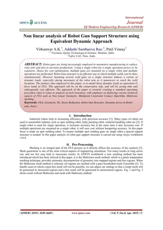 International
OPEN ACCESS Journal
Of Modern Engineering Research (IJMER)
| IJMER | ISSN: 2249–6645 | www.ijmer.com | Vol. 5 | Iss.4| Apr. 2015 | 7|
Non linear analysis of Robot Gun Support Structure using
Equivalent Dynamic Approach
Virkunwar A.K.1
, Addanki Sambasiva Rao.2
, Patil Vinaay3
1,2
Veermata Jijabai Technological Institute, Mumbai, India
3
Vaftsy CAE, Pune, India
I. Introduction
Industrial robots help in increasing efficiency with precision accuracy [1]. Many types of robots are
used in automobile industry such as spot welding robot, body painting robot, material handling robot etc [2]. If
single robot is used for single operation, it increases accuracy but at the same time it also increases cost. If
multiple operations are mounted on a single robot, it will save cost without hampering accuracy. In this paper
focus is made on spot welding robot. To mount multiple spot welding guns on single robot a special support
structure is needed. In this paper analysis of robot gun support structure is carried out using Ansys workbench
v14.0
II. Pre-Processing
Meshing is an integral part of the FEA process as it directly affects the accuracy of the analysis [3].
Mesh generation is one of the most critical aspects of engineering simulation. Too many results in long solver
run, and too few may lead to inaccurate results. In ANSYS workbench a new meshing method has been
introduced which has been utilized in this paper, it is the Multizone mesh method, which is a patch independent
meshing technique, provides automatic decomposition of geometry into mapped regions and free regions. When
the Multizone mesh method is selected, all regions are meshed with a pure hexahedral mesh if possible [3]. To
handle cases in which a pure hex mesh will not be possible, we can adjust our settings so that a swept mesh will
be generated in structured regions and a free mesh will be generated in unstructured regions. Fig. 1 and Fig. 2
shows mesh without Multizone and mesh with Multizone method.
ABSTRACT: Robot guns are being increasingly employed in automotive manufacturing to replace
risky jobs and also to increase productivity. Using a single robot for a single operation proves to be
expensive. Hence for cost optimization, multiple guns are mounted on a single robot and multiple
operations are performed. Robot Gun structure is an efficient way in which multiple welds can be done
simultaneously. However mounting several weld guns on a single structure induces a variety of
dynamic loads, especially during movement of the robot arm as it maneuvers to reach the weld
locations. The primary idea employed in this paper, is to model those dynamic loads as equivalent G
force loads in FEA. This approach will be on the conservative side, and will be saving time and
subsequently cost efficient. The approach of the paper is towards creating a standard operating
procedure when it comes to analysis of such structures, with emphasis on deploying various technical
aspects of FEA such as Non Linear Geometry, Multipoint Constraint Contact Algorithm, Multizone
meshing .
Keywords: FEA, Geometric NL, Stress Reduction, Robot Gun Structure, Dynamic forces in Robot
arm, Ansys.
 