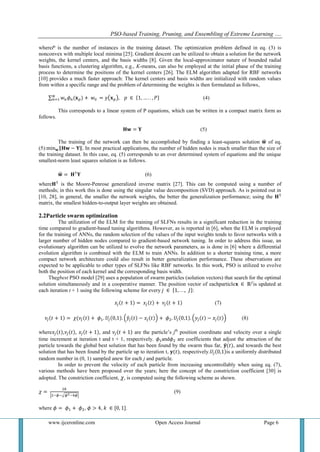PSO-based Training, Pruning, and Ensembling of Extreme Learning ….
www.ijceronline.com Open Access Journal Page 6
whereP is the number of instances in the training dataset. The optimization problem defined in eq. (3) is
nonconvex with multiple local minima [25]. Gradient descent can be utilized to obtain a solution for the network
weights, the kernel centers, and the basis widths [8]. Given the local-approximator nature of bounded radial
basis functions, a clustering algorithm, e.g., K-means, can also be employed at the initial phase of the training
process to determine the positions of the kernel centers [26]. The ELM algorithm adapted for RBF networks
[10] provides a much faster approach: The kernel centers and basis widths are initialized with random values
from within a specific range and the problem of determining the weights is then formulated as follows,
(4)
This corresponds to a linear system of P equations, which can be written in a compact matrix form as
follows.
(5)
The training of the network can then be accomplished by finding a least-squares solution of eq.
(5): . In most practical applications, the number of hidden nodes is much smaller than the size of
the training dataset. In this case, eq. (5) corresponds to an over determined system of equations and the unique
smallest-norm least squares solution is as follows.
(6)
where is the Moore-Penrose generalized inverse matrix [27]. This can be computed using a number of
methods; in this work this is done using the singular value decomposition (SVD) approach. As is pointed out in
[10, 28], in general, the smaller the network weights, the better the generalization performance; using the
matrix, the smallest hidden-to-output layer weights are obtained.
2.2Particle swarm optimization
The utilization of the ELM for the training of SLFNs results in a significant reduction in the training
time compared to gradient-based tuning algorithms. However, as is reported in [6], when the ELM is employed
for the training of ANNs, the random selection of the values of the input weights tends to favor networks with a
larger number of hidden nodes compared to gradient-based network tuning. In order to address this issue, an
evolutionary algorithm can be utilized to evolve the network parameters, as is done in [6] where a differential
evolution algorithm is combined with the ELM to train ANNs. In addition to a shorter training time, a more
compact network architecture could also result in better generalization performance. These observations are
expected to be applicable to other types of SLFNs like RBF networks. In this work, PSO is utilized to evolve
both the position of each kernel and the corresponding basis width.
Thegbest PSO model [29] uses a population of swarm particles (solution vectors) that search for the optimal
solution simultaneously and in a cooperative manner. The position vector of eachparticle is updated at
each iteration t + 1 using the following scheme for every :
(7)
(8)
where , , , and are the particle’s jth
position coordinate and velocity over a single
time increment at iteration t and t + 1, respectively. and are coefficients that adjust the attraction of the
particle towards the global best solution that has been found by the swarm thus far, , and towards the best
solution that has been found by the particle up to iteration t, , respectively. is a uniformly distributed
random number in (0, 1) sampled anew for each j and particle.
In order to prevent the velocity of each particle from increasing uncontrollably when using eq. (7),
various methods have been proposed over the years; here the concept of the constriction coefficient [30] is
adopted. The constriction coefficient, , is computed using the following scheme as shown.
(9)
where , , .
 