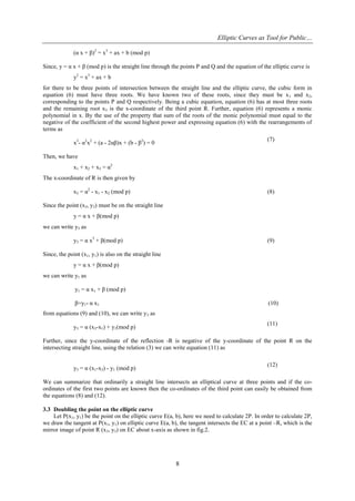 Elliptic Curves as Tool for Public…
8
(α x + β)2
= x3
+ ax + b (mod p)
Since, y = α x + β (mod p) is the straight line through the points P and Q and the equation of the elliptic curve is
y2
= x3
+ ax + b
for there to be three points of intersection between the straight line and the elliptic curve, the cubic form in
equation (6) must have three roots. We have known two of these roots, since they must be x1 and x2,
corresponding to the points P and Q respectively. Being a cubic equation, equation (6) has at most three roots
and the remaining root x3 is the x-coordinate of the third point R. Further, equation (6) represents a monic
polynomial in x. By the use of the property that sum of the roots of the monic polynomial must equal to the
negative of the coefficient of the second highest power and expressing equation (6) with the rearrangements of
terms as
x3
- α2
x2
+ (a - 2αβ)x + (b - β2
) = 0
(7)
Then, we have
x1 + x2 + x3 = α2
The x-coordinate of R is then given by
x3 = α2
- x1 - x2 (mod p) (8)
Since the point (x3, y3) must be on the straight line
y = α x + β(mod p)
we can write y3 as
y3 = α x3
+ β(mod p) (9)
Since, the point (x1, y1) is also on the straight line
y = α x + β(mod p)
we can write y1 as
y1 = α x1 + β (mod p)
β=y1- α x1 (10)
from equations (9) and (10), we can write y3 as
y3 = α (x3-x1) + y1(mod p)
(11)
Further, since the y-coordinate of the reflection -R is negative of the y-coordinate of the point R on the
intersecting straight line, using the relation (3) we can write equation (11) as
y3 = α (x1-x3) - y1 (mod p)
(12)
We can summarize that ordinarily a straight line intersects an elliptical curve at three points and if the co-
ordinates of the first two points are known then the co-ordinates of the third point can easily be obtained from
the equations (8) and (12).
3.3 Doubling the point on the elliptic curve
Let P(x1, y1) be the point on the elliptic curve E(a, b), here we need to calculate 2P. In order to calculate 2P,
we draw the tangent at P(x1, y1) on elliptic curve E(a, b), the tangent intersects the EC at a point –R, which is the
mirror image of point R (x3, y3) on EC about x-axis as shown in fig.2.
 