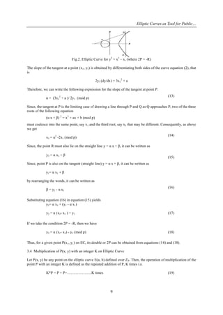 Elliptic Curves as Tool for Public…
9
Fig.2. Elliptic Curve for y2
= x3
– x, (where 2P = -R)
The slope of the tangent at a point (x1, y1) is obtained by differentiating both sides of the curve equation (2), that
is
2y1 (dy/dx) = 3x1
2
+ a
Therefore, we can write the following expression for the slope of the tangent at point P:
α = (3x1
2
+ a )/ 2y1 (mod p)
(13)
Since, the tangent at P is the limiting case of drawing a line through P and Q as Q approaches P, two of the three
roots of the following equation
(α x + β) 2
= x3
+ ax + b (mod p)
must coalesce into the same point, say x1 and the third root, say x3 that may be different. Consequently, as above
we get
x3 = α2
-2x1 (mod p)
(14)
Since, the point R must also lie on the straight line y = α x + β, it can be written as
y3 = α x3 + β
(15)
Since, point P is also on the tangent (straight line) y = α x + β, it can be written as
y1= α x1 + β
by rearranging the words, it can be written as
β = y1 - α x1
(16)
Substituting equation (16) in equation (15) yields
y3= α x3 + (y1 - α x1)
y3 = α (x3- x1 ) + y1 (17)
If we take the condition 2P = -R, then we have
y3 = α (x1- x3) - y1 (mod p) (18)
Thus, for a given point P(x1, y1) on EC, its double or 2P can be obtained from equations (14) and (18).
3.4 Multiplication of P(x, y) with an integer K on Elliptic Curve
Let P(x, y) be any point on the elliptic curve E(a, b) defined over ZP. Then, the operation of multiplication of the
point P with an integer K is defined as the repeated addition of P, K times i.e.
K*P = P + P+………………..K times (19)
 