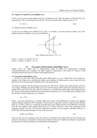Elliptic Curves as Tool for Public…
10
3.5 Negative of a point P(x, y) on Elliptic curve
Let P(x, y) be any point on the elliptic curve E(a, b) defined over ZP. Then, the negative of the point P(x, y) is
represented as –P(x, -y) which also lies on the EC. The sum of a point with its negative point is ∞ i.e.
P+ (-P) = ∞ (20)
3.6 Identity Element on Elliptic curve
Let E(a, b) is an elliptic curve defined over ZP, P(x1, y1) and Q(x2, y2) be the points on elliptic curve, then,
identity element O of elliptic curve E(a, b) is defined as
Fig.3. Elliptic Curve for y2 = x3 + x+1
(i) If x1 = x2 and y1 ≠y2, then P + Q = O
(ii) If P = Q and y1= 0, then P + Q = O
IV. Encryption and Decryption using elliptic curves
Elliptic curves are widely used in implementing variety of public key cryptosystems including
encryption/decryption, key exchange and digital signature cryptosystems. The section 4.1 focuses on the
encryption process and section 4.2 focuses on decryption process.
4.1. Encryption using Elliptic curves
In ECC, we start with a Base Point (BP) and an affine point AP (x, y). A Base Point is the smallest co-
ordinate on the elliptic curve, satisfying the elliptic curve equation. An affine point AP may or may not be the
Base Point, if it is not base point it should be close to the base point BP.
To perform encryption, take first character from plain text, find out the ASCII code of that character and use it
as an integer. Multiply pre-selected affine point (AP) with the integer (ASCII code of the character) that gives
another affine point on the EC, thus, plain text character is converted into another affine point (ciphet text) on
EC. That is, assume that the ASCII value of some plain text character is p, AP is an affine point on elliptic curve
E(a, b), then we need to determine APL as follows
APL= p*AP (21)
Where, the newly calculated APL is another affine point on EC. The multiplication is achieved by applying
repeated addition strategies of ECC techniques. Then as per ECC algorithm, we have to add the newly obtained
point APL to k*PUB, where k is a randomly generated large secret integer and PUB is the public key of receiver
(User B). The addition yields another affine point (APL+ k*PUB) of the EC. This is the second part of the
encrypted message to be sent. The first part constitutes the product of secret integer k and Base Point BP, i.e.
k*BP. Thus, the encrypted message to be sent to the receiver is
(k*BP, APL+k*PUB) (22)
These are two sets of co-ordinates on the EC which are considered to the cipher characters for first plain text
character. This process is repeated for each plain text character and a pair of cipher text characters are generated
for each plain text character and they are transmitted to the destination.
 