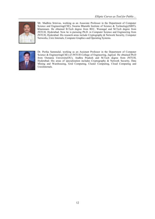 Elliptic Curves as Tool for Public…
12
Mr. Madhira Srinivas, working as an Associate Professor in the Department of Computer
Science and Engineering(CSE), Swarna Bharathi Institute of Science & Technology(SBIT),
Khammam. He obtained B.Tech degree from REC, Warangal and M.Tech degree from
JNTUH, Hyderabad. Now he is pursuing Ph.D. in Computer Science and Engineering from
JNTUH, Hyderabad. His research areas include Cryptography & Network Security, Computer
Networks, Unix Internals, Computer Graphics and Operating Systems.
Dr. Porika Sammulal, working as an Assistant Professor in the Department of Computer
Science & Engineering(CSE) of JNTUH College of Engineering, Jagityal. He obtained Ph.D
from Osmania University(OU), Andhra Pradesh and M.Tech degree from JNTUH,
Hyderabad. His areas of specialization includes Cryptography & Network Security, Data
Mining and Warehousing, Grid Computing, Cluster Computing, Cloud Computing and
UnixInternals.
 