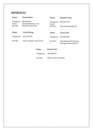 REFERENCES
Name: Robert Goff
Telephone: 083 6281711
Job title: Director Lilex Trading
Name: Christo Botes
Telephone: 082 808 5971
Email: christo@hotelstay.com
Job title: Director Hotel Stay
Name: Kimesh Verma
Telephone: 083 845 3772
Email:
Job title: Financial manager K2
Name: Grant Strong
Telephone: 061 419 3791
Job title: Sales manager Cape Town
Name: Vasco Leite
Telephone: 079 892 9512
Job title: Operations & Partnering
manager Hotel Express
 