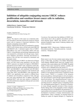 Cell Oncol. 
DOI 10.1007/s13402-013-0150-8 
ORIGINAL PAPER 
Inhibition of ubiquitin conjugating enzyme UBE2C reduces 
proliferation and sensitizes breast cancer cells to radiation, 
doxorubicin, tamoxifen and letrozole 
Akhilesh Rawat & Gopisetty Gopal & 
Ganesharaja Selvaluxmy & Thangarajan Rajkumar 
Accepted: 2 September 2013 
# International Society for Cellular Oncology 2013 
Abstract 
Purpose The objective of this study was to determine radia-tion, 
doxorubicin, tamoxifen and letrozole sensitivity of breast 
cancer cells in response to functional inhibition of the 
ubiquitin conjugating enzyme UBE2C. 
Methods Taqman Real time PCR was performed to measure 
UBE2C levels in breast cancer cell lines and control HBL100 
and HEK293T cells. A dominant negative form of UBE2C 
(DN-UBE2C) was used to functionally inhibit wild type 
UBE2C. Cell proliferation and anchorage independent growth 
were measured by colorimetric and soft agar assays, respec-tively. 
Radiation, doxorubicin, tamoxifen and letrozole re-sponses 
of the cell lines were assessed by colorimetric and 
clonogenic assays. 
Results Overexpression of UBE2C was observed in all breast 
cancer cell lines tested using quantitative real time PCR. 
UBE2C expression was found to be highest in MDAMB231 
and relatively lowest inMCF7 cells, compared to control cells. 
Both the growth rate and the anchorage independent growth of 
MCF7 and MDAMB231 cells transfected with DN-UBE2C 
were significantly reduced compared to cells transfected with 
vector alone. MCF7 and MDAMB231 cells expressing DN-UBE2C 
were significantly more sensitive to different doses 
of radiation and doxorubicin compared to both wild type 
and vector alone transfected cells. In addition, DN-UBE2C 
transfected MCF7 cells were more sensitive to inhibition by 
tamoxifen and letrozole compared towild type and vector alone 
transfected cells. 
Conclusions Our results show that inhibition of UBE2C sen-sitizes 
breast cancer cells to radiation, doxorubicin and hor-mone 
blocking agents. UBE2C may, therefore, serve as a 
potential therapeutic target aimed at inducing radiation and 
chemo sensitization. 
Keywords UBE2C . Breast cancer . Radiation sensitivity . 
Doxorubicin sensitivity . Tamoxifen sensitivity . Letrozole 
sensitivity . Therapeutic target 
1 Introduction 
Breast cancer is now the most common cancer among women 
living in urban India. According to the Madras Metropolitan 
Tumor Registry (MMTR) breast cancer has overtaken cervix 
carcinoma, with a crude incidence rate of 30/100000. The global 
burden of breast cancer measured by incidence, mortality, and 
economic costs is substantial and on the increase [1]. 
Our recent gene expression study in breast cancer (data not 
shown) revealed that the ubiquitin-conjugating enzyme 2C 
(UBE2C) is up-regulated in breast tumors compared to normal 
breast tissues. UBE2C is a member of the ubiquitin 
proteosome pathway, which participates in cell cycle progres-sion 
and checkpoint control through targeted degradation of 
short-lived proteins. The ubiquitin/proteasome system in-volves 
the activation of three distinct enzymes, i.e., ubiquitin-activating 
enzyme E1, ubiquitin-carrier or conjugating enzyme 
E2s, and ubiquitin-protein ligase E3. The process of proteoly-sis 
occurs through sequential activation of these enzymes, 
thereby linking chains of the polypeptide co-factor, ubiquitin, 
onto proteins that are to be degraded by the proteasome [2]. A 
major problem in the treatment of cancer is the time-dependent 
development of resistance to therapy (chemoresistance and 
radioresistance). There is, therefore, an increased interest in 
finding new agents for targeted therapies [3]. Targeting the 
A. Rawat : G. Gopal : T. Rajkumar (*) 
Department of Molecular Oncology, Cancer Institute (WIA), 
38, Sardar Patel Road, Chennai 600036, India 
e-mail: drtrajkumar@gmail.com 
G. Selvaluxmy 
Department of Radiation Oncology, Cancer Institute (WIA), 
Chennai, India 
 