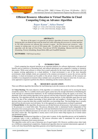 ISSN (e): 2250 – 3005 || Volume, 05 || Issue, 10 ||October – 2015 ||
International Journal of Computational Engineering Research (IJCER)
www.ijceronline.com Open Access Journal Page 7
Efficient Resource Allocation to Virtual Machine in Cloud
Computing Using an Advance Algorithm
Rajeev Kumar 1
, Aditya Sharma2
1
Deptt. of C.S.E.,Arni University, Kangra,India
2
Deptt. of C.S.E, Arni University, Kangra, India
I. INTRODUCTION
Cloud computing has attracted attention as an important platform for software deployment, with perceived
benefits such as elasticity to fluctuating load, and reduced operational costs compared to running in enterprise
data centers. While some software is written from scratch especially for the cloud, many organizations also wish
to migrate existing applications to a cloud platform. A cloud environment is one of the most shareable
environments where multiple clients are connected to the common environment to access the services and the
products. A cloud environment can be public or the private cloud. In such environment, all the resources are
available on an integrated environment where multiple users can perform the request at same time. In such case ,
some approach is required to perform the effective scheduling and the resource allocation.
II. RESOURCE ALLOCATION
There are different algorithm that defines the load balancing to provide resources on the criteria as following
2.1 Token Routing: The main objective of the algorithm is to minimize the system cost by moving the tokens
around the system. But in a scalable cloud system agents cannot have the enough information of distributing the
work load due to communication bottleneck. So the workload distribution among the agents is not fixed. The
drawback of the token routing algorithm can be removed with the help of heuristic approach of token based load
balancing. This algorithm provides the fast and efficient routing decision. In this algorithm agent does not need
to have an idea of the complete knowledge of their global state and neighbor’s working load. To make their
decision where to pass the token they actually build their own knowledge base. This knowledge base is actually
derived from the previously received tokens. So in this approach no communication overhead is generated.
2.2 Round Robin: In this algorithm, the processes are divided between all processors. Each process is assigned
to the processor in a round robin order. The process allocation order is maintained locally independent of the
allocations from remote processors. Though the work load distributions between processors are equal but the job
processing times for different processes are not same. So at any point of time some nodes may be heavily loaded
and others remain idle. This algorithm is mostly used in web servers where Http requests are of similar nature
and distributed equally.
2.3 Randomized: Randomized algorithm is of type static in nature. In this algorithm process can be handled by
a particular node n with a probability p. The process allocation order is maintained for each processor
independent of allocation from remote processor.
This algorithm works well in case of processes are of equal loaded. [10]. However, problem arises when loads
are of different computational complexities. Randomized algorithm does not maintain deterministic approach. It
works well when Round Robin algorithms generate solver head for process queue.
ABSTRACT:
The focus of the paper is to generate an advance algorithm of resource allocation and load
balancing that can deduced and avoid the dead lock while allocating the processes to virtual machine.
In VM while processes are allocate they executes in queue , the first process get resources , other
remains in waiting state .As rest of VM remains idle . To utilize the resources, we have analyze the
algorithm with the help of First-Come, First-Served (FCFS) Scheduling, Shortest-Job-First (SJR)
Scheduling, Priority Scheduling, Round Robin (RR) and CloudSIM Simulator.
KEYWORDS: VM(Virtual machine)
 