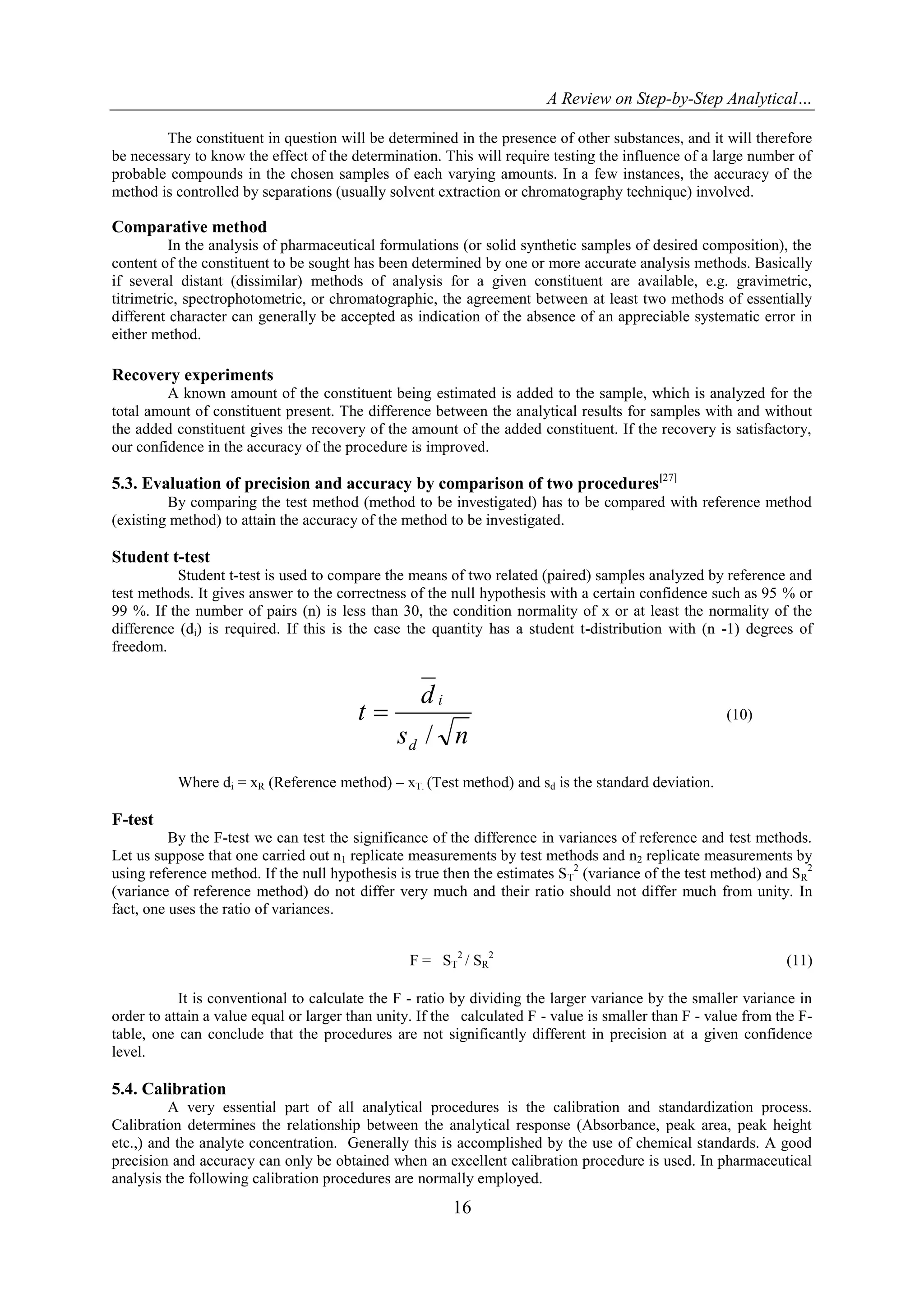 A Review on Step-by-Step Analytical…
16
The constituent in question will be determined in the presence of other substances, and it will therefore
be necessary to know the effect of the determination. This will require testing the influence of a large number of
probable compounds in the chosen samples of each varying amounts. In a few instances, the accuracy of the
method is controlled by separations (usually solvent extraction or chromatography technique) involved.
Comparative method
In the analysis of pharmaceutical formulations (or solid synthetic samples of desired composition), the
content of the constituent to be sought has been determined by one or more accurate analysis methods. Basically
if several distant (dissimilar) methods of analysis for a given constituent are available, e.g. gravimetric,
titrimetric, spectrophotometric, or chromatographic, the agreement between at least two methods of essentially
different character can generally be accepted as indication of the absence of an appreciable systematic error in
either method.
Recovery experiments
A known amount of the constituent being estimated is added to the sample, which is analyzed for the
total amount of constituent present. The difference between the analytical results for samples with and without
the added constituent gives the recovery of the amount of the added constituent. If the recovery is satisfactory,
our confidence in the accuracy of the procedure is improved.
5.3. Evaluation of precision and accuracy by comparison of two procedures[27]
By comparing the test method (method to be investigated) has to be compared with reference method
(existing method) to attain the accuracy of the method to be investigated.
Student t-test
Student t-test is used to compare the means of two related (paired) samples analyzed by reference and
test methods. It gives answer to the correctness of the null hypothesis with a certain confidence such as 95 % or
99 %. If the number of pairs (n) is less than 30, the condition normality of x or at least the normality of the
difference (di) is required. If this is the case the quantity has a student t-distribution with (n -1) degrees of
freedom.
ns
d
t
d
i
/
 (10)
Where di = xR (Reference method) – xT. (Test method) and sd is the standard deviation.
F-test
By the F-test we can test the significance of the difference in variances of reference and test methods.
Let us suppose that one carried out n1 replicate measurements by test methods and n2 replicate measurements by
using reference method. If the null hypothesis is true then the estimates ST
2
(variance of the test method) and SR
2
(variance of reference method) do not differ very much and their ratio should not differ much from unity. In
fact, one uses the ratio of variances.
It is conventional to calculate the F - ratio by dividing the larger variance by the smaller variance in
order to attain a value equal or larger than unity. If the calculated F - value is smaller than F - value from the F-
table, one can conclude that the procedures are not significantly different in precision at a given confidence
level.
5.4. Calibration
A very essential part of all analytical procedures is the calibration and standardization process.
Calibration determines the relationship between the analytical response (Absorbance, peak area, peak height
etc.,) and the analyte concentration. Generally this is accomplished by the use of chemical standards. A good
precision and accuracy can only be obtained when an excellent calibration procedure is used. In pharmaceutical
analysis the following calibration procedures are normally employed.
F = ST
2
/ SR
2
(11)
 
