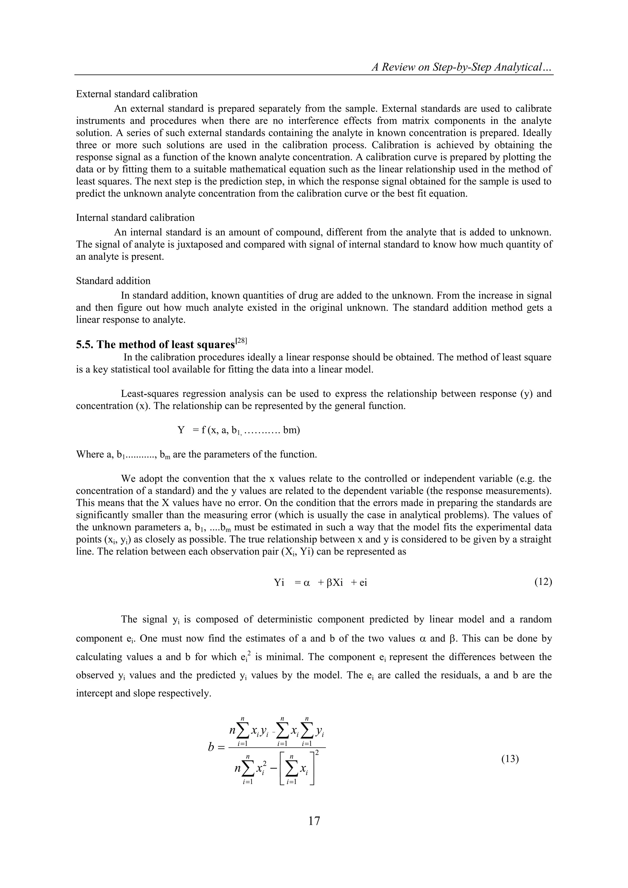 A Review on Step-by-Step Analytical…
17
External standard calibration
An external standard is prepared separately from the sample. External standards are used to calibrate
instruments and procedures when there are no interference effects from matrix components in the analyte
solution. A series of such external standards containing the analyte in known concentration is prepared. Ideally
three or more such solutions are used in the calibration process. Calibration is achieved by obtaining the
response signal as a function of the known analyte concentration. A calibration curve is prepared by plotting the
data or by fitting them to a suitable mathematical equation such as the linear relationship used in the method of
least squares. The next step is the prediction step, in which the response signal obtained for the sample is used to
predict the unknown analyte concentration from the calibration curve or the best fit equation.
Internal standard calibration
An internal standard is an amount of compound, different from the analyte that is added to unknown.
The signal of analyte is juxtaposed and compared with signal of internal standard to know how much quantity of
an analyte is present.
Standard addition
In standard addition, known quantities of drug are added to the unknown. From the increase in signal
and then figure out how much analyte existed in the original unknown. The standard addition method gets a
linear response to analyte.
5.5. The method of least squares[28]
In the calibration procedures ideally a linear response should be obtained. The method of least square
is a key statistical tool available for fitting the data into a linear model.
Least-squares regression analysis can be used to express the relationship between response (y) and
concentration (x). The relationship can be represented by the general function.
Y = f (x, a, b1, …….…. bm)
Where a, b1..........., bm are the parameters of the function.
We adopt the convention that the x values relate to the controlled or independent variable (e.g. the
concentration of a standard) and the y values are related to the dependent variable (the response measurements).
This means that the X values have no error. On the condition that the errors made in preparing the standards are
significantly smaller than the measuring error (which is usually the case in analytical problems). The values of
the unknown parameters a, b1, ....bm must be estimated in such a way that the model fits the experimental data
points (xi, yi) as closely as possible. The true relationship between x and y is considered to be given by a straight
line. The relation between each observation pair (Xi, Yi) can be represented as
Yi =  + Xi + ei (12)
The signal yi is composed of deterministic component predicted by linear model and a random
component ei. One must now find the estimates of a and b of the two values  and . This can be done by
calculating values a and b for which ei
2
is minimal. The component ei represent the differences between the
observed yi values and the predicted yi values by the model. The ei are called the residuals, a and b are the
intercept and slope respectively.
2
1 1
2
1 11
 
 
 
 









n
i
n
i
ii
n
i
n
i
ii
n
i
ii
xxn
yxyxn
b
(13)
 