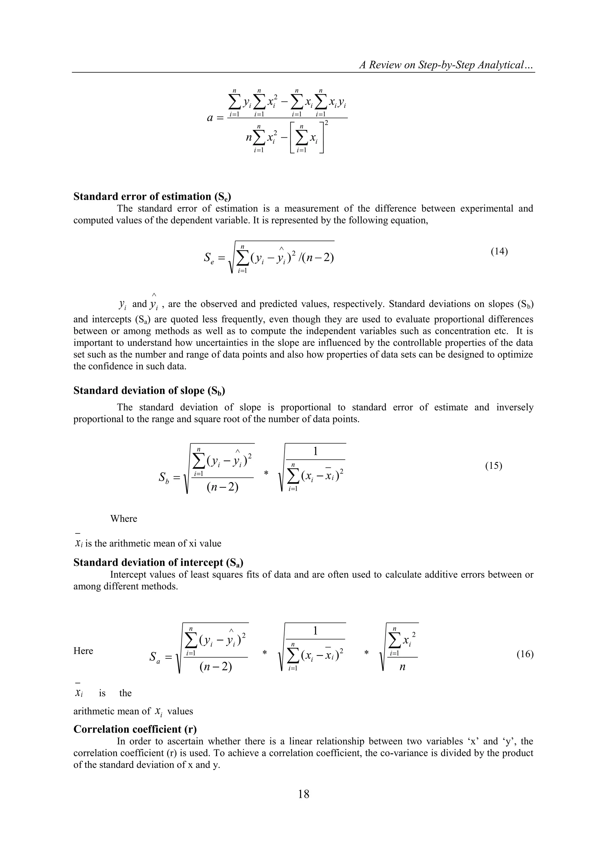 A Review on Step-by-Step Analytical…
18
2
1 1
2
1 11
2
1
 
 
 
 









n
i
n
i
ii
n
i
n
i
ii
n
i
ii
n
i
i
xxn
yxxxy
a
Standard error of estimation (Se)
The standard error of estimation is a measurement of the difference between experimental and
computed values of the dependent variable. It is represented by the following equation,
)2/()(
1
2
 

nyyS
n
i
iie
(14)
iy and

iy , are the observed and predicted values, respectively. Standard deviations on slopes (Sb)
and intercepts (Sa) are quoted less frequently, even though they are used to evaluate proportional differences
between or among methods as well as to compute the independent variables such as concentration etc. It is
important to understand how uncertainties in the slope are influenced by the controllable properties of the data
set such as the number and range of data points and also how properties of data sets can be designed to optimize
the confidence in such data.
Standard deviation of slope (Sb)
The standard deviation of slope is proportional to standard error of estimate and inversely
proportional to the range and square root of the number of data points.
Where
ix is the arithmetic mean of xi value
Standard deviation of intercept (Sa)
Intercept values of least squares fits of data and are often used to calculate additive errors between or
among different methods.
Here
ix is the
arithmetic mean of ix values
Correlation coefficient (r)
In order to ascertain whether there is a linear relationship between two variables „x‟ and „y‟, the
correlation coefficient (r) is used. To achieve a correlation coefficient, the co-variance is divided by the product
of the standard deviation of x and y.
)2(
)(
1
2





n
yy
S
n
i
ii
b
* 

n
i
ii xx
1
2
)(
1
(15)
)2(
)(
1
2





n
yy
S
n
i
ii
a
* 

n
i
ii xx
1
2
)(
1
*
n
x
n
i
i1
2
(16)
 
