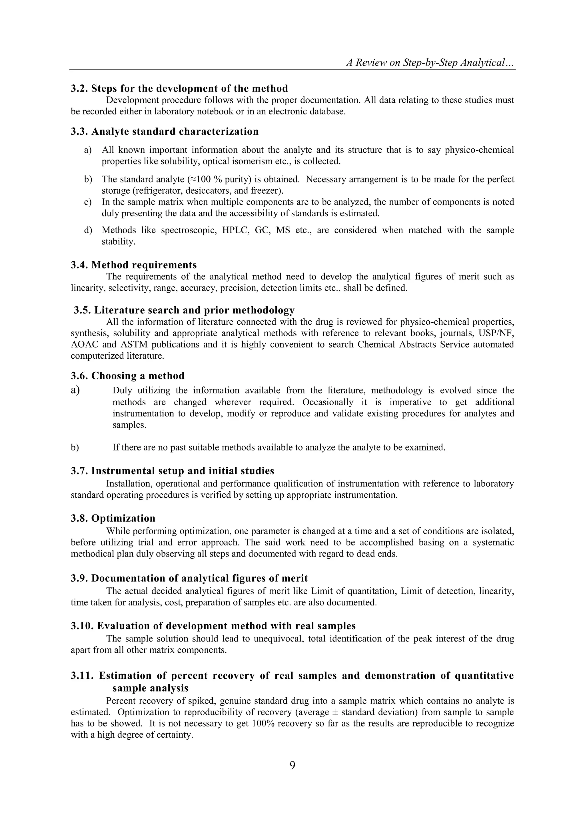 A Review on Step-by-Step Analytical…
9
3.2. Steps for the development of the method
Development procedure follows with the proper documentation. All data relating to these studies must
be recorded either in laboratory notebook or in an electronic database.
3.3. Analyte standard characterization
a) All known important information about the analyte and its structure that is to say physico-chemical
properties like solubility, optical isomerism etc., is collected.
b) The standard analyte (≈100 % purity) is obtained. Necessary arrangement is to be made for the perfect
storage (refrigerator, desiccators, and freezer).
c) In the sample matrix when multiple components are to be analyzed, the number of components is noted
duly presenting the data and the accessibility of standards is estimated.
d) Methods like spectroscopic, HPLC, GC, MS etc., are considered when matched with the sample
stability.
3.4. Method requirements
The requirements of the analytical method need to develop the analytical figures of merit such as
linearity, selectivity, range, accuracy, precision, detection limits etc., shall be defined.
3.5. Literature search and prior methodology
All the information of literature connected with the drug is reviewed for physico-chemical properties,
synthesis, solubility and appropriate analytical methods with reference to relevant books, journals, USP/NF,
AOAC and ASTM publications and it is highly convenient to search Chemical Abstracts Service automated
computerized literature.
3.6. Choosing a method
a) Duly utilizing the information available from the literature, methodology is evolved since the
methods are changed wherever required. Occasionally it is imperative to get additional
instrumentation to develop, modify or reproduce and validate existing procedures for analytes and
samples.
b) If there are no past suitable methods available to analyze the analyte to be examined.
3.7. Instrumental setup and initial studies
Installation, operational and performance qualification of instrumentation with reference to laboratory
standard operating procedures is verified by setting up appropriate instrumentation.
3.8. Optimization
While performing optimization, one parameter is changed at a time and a set of conditions are isolated,
before utilizing trial and error approach. The said work need to be accomplished basing on a systematic
methodical plan duly observing all steps and documented with regard to dead ends.
3.9. Documentation of analytical figures of merit
The actual decided analytical figures of merit like Limit of quantitation, Limit of detection, linearity,
time taken for analysis, cost, preparation of samples etc. are also documented.
3.10. Evaluation of development method with real samples
The sample solution should lead to unequivocal, total identification of the peak interest of the drug
apart from all other matrix components.
3.11. Estimation of percent recovery of real samples and demonstration of quantitative
sample analysis
Percent recovery of spiked, genuine standard drug into a sample matrix which contains no analyte is
estimated. Optimization to reproducibility of recovery (average ± standard deviation) from sample to sample
has to be showed. It is not necessary to get 100% recovery so far as the results are reproducible to recognize
with a high degree of certainty.
 
