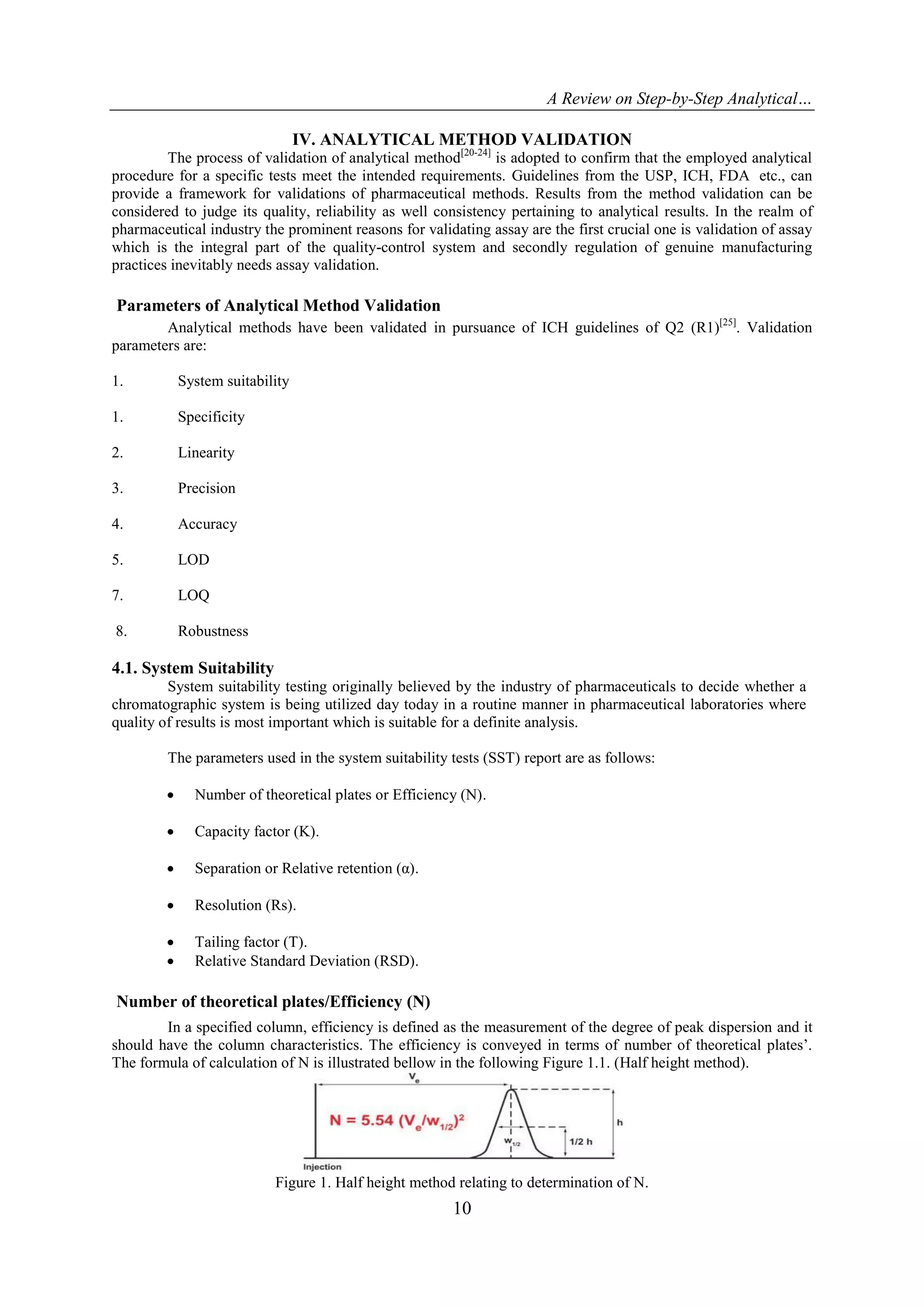 A Review on Step-by-Step Analytical…
10
IV. ANALYTICAL METHOD VALIDATION
The process of validation of analytical method[20-24]
is adopted to confirm that the employed analytical
procedure for a specific tests meet the intended requirements. Guidelines from the USP, ICH, FDA etc., can
provide a framework for validations of pharmaceutical methods. Results from the method validation can be
considered to judge its quality, reliability as well consistency pertaining to analytical results. In the realm of
pharmaceutical industry the prominent reasons for validating assay are the first crucial one is validation of assay
which is the integral part of the quality-control system and secondly regulation of genuine manufacturing
practices inevitably needs assay validation.
Parameters of Analytical Method Validation
Analytical methods have been validated in pursuance of ICH guidelines of Q2 (R1)[25]
. Validation
parameters are:
1. System suitability
1. Specificity
2. Linearity
3. Precision
4. Accuracy
5. LOD
7. LOQ
8. Robustness
4.1. System Suitability
System suitability testing originally believed by the industry of pharmaceuticals to decide whether a
chromatographic system is being utilized day today in a routine manner in pharmaceutical laboratories where
quality of results is most important which is suitable for a definite analysis.
The parameters used in the system suitability tests (SST) report are as follows:
 Number of theoretical plates or Efficiency (N).
 Capacity factor (K).
 Separation or Relative retention (α).
 Resolution (Rs).
 Tailing factor (T).
 Relative Standard Deviation (RSD).
Number of theoretical plates/Efficiency (N)
In a specified column, efficiency is defined as the measurement of the degree of peak dispersion and it
should have the column characteristics. The efficiency is conveyed in terms of number of theoretical plates‟.
The formula of calculation of N is illustrated bellow in the following Figure 1.1. (Half height method).
Figure 1. Half height method relating to determination of N.
 