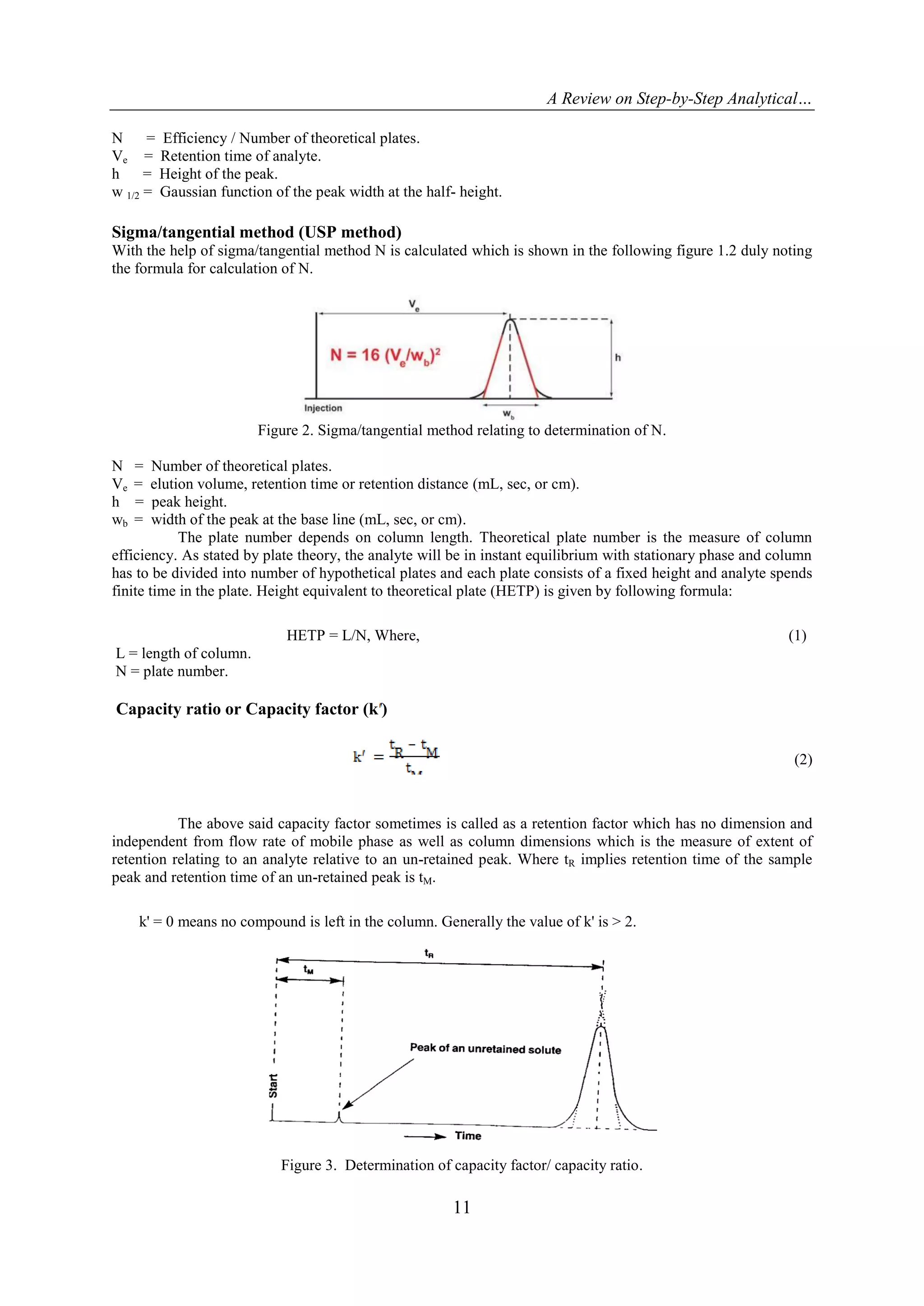 A Review on Step-by-Step Analytical…
11
N = Efficiency / Number of theoretical plates.
Ve = Retention time of analyte.
h = Height of the peak.
w 1/2 = Gaussian function of the peak width at the half- height.
Sigma/tangential method (USP method)
With the help of sigma/tangential method N is calculated which is shown in the following figure 1.2 duly noting
the formula for calculation of N.
Figure 2. Sigma/tangential method relating to determination of N.
N = Number of theoretical plates.
Ve = elution volume, retention time or retention distance (mL, sec, or cm).
h = peak height.
wb = width of the peak at the base line (mL, sec, or cm).
The plate number depends on column length. Theoretical plate number is the measure of column
efficiency. As stated by plate theory, the analyte will be in instant equilibrium with stationary phase and column
has to be divided into number of hypothetical plates and each plate consists of a fixed height and analyte spends
finite time in the plate. Height equivalent to theoretical plate (HETP) is given by following formula:
HETP = L/N, Where, (1)
L = length of column.
N = plate number.
Capacity ratio or Capacity factor (k )
(2)
The above said capacity factor sometimes is called as a retention factor which has no dimension and
independent from flow rate of mobile phase as well as column dimensions which is the measure of extent of
retention relating to an analyte relative to an un-retained peak. Where tR implies retention time of the sample
peak and retention time of an un-retained peak is tM.
k' = 0 means no compound is left in the column. Generally the value of k' is > 2.
Figure 3. Determination of capacity factor/ capacity ratio.
 