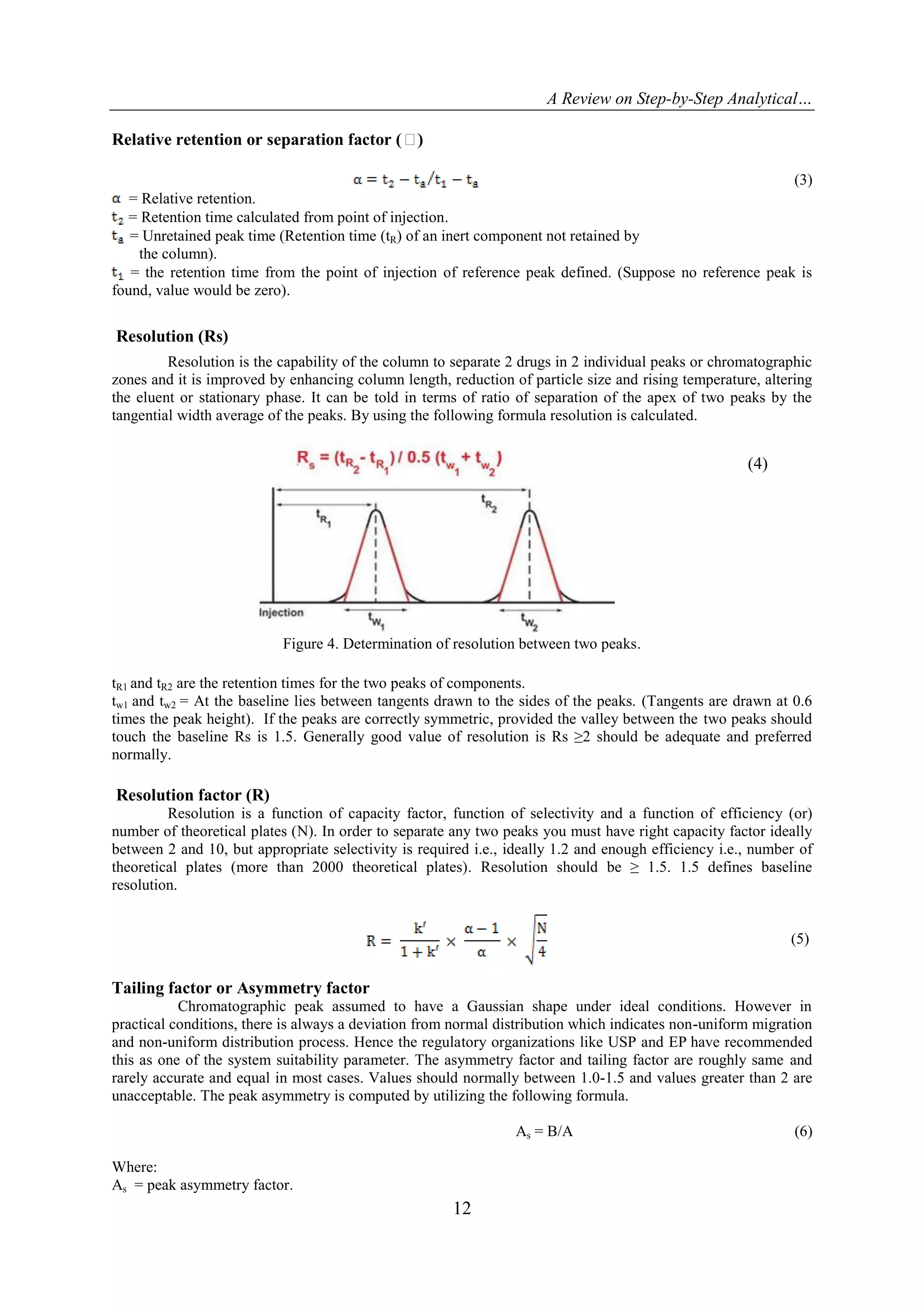 A Review on Step-by-Step Analytical…
12
Relative retention or separation factor (α)
(3)
= Relative retention.
= Retention time calculated from point of injection.
= Unretained peak time (Retention time (tR) of an inert component not retained by
the column).
= the retention time from the point of injection of reference peak defined. (Suppose no reference peak is
found, value would be zero).
Resolution (Rs)
Resolution is the capability of the column to separate 2 drugs in 2 individual peaks or chromatographic
zones and it is improved by enhancing column length, reduction of particle size and rising temperature, altering
the eluent or stationary phase. It can be told in terms of ratio of separation of the apex of two peaks by the
tangential width average of the peaks. By using the following formula resolution is calculated.
(4)
Figure 4. Determination of resolution between two peaks.
tR1 and tR2 are the retention times for the two peaks of components.
tw1 and tw2 = At the baseline lies between tangents drawn to the sides of the peaks. (Tangents are drawn at 0.6
times the peak height). If the peaks are correctly symmetric, provided the valley between the two peaks should
touch the baseline Rs is 1.5. Generally good value of resolution is Rs ≥2 should be adequate and preferred
normally.
Resolution factor (R)
Resolution is a function of capacity factor, function of selectivity and a function of efficiency (or)
number of theoretical plates (N). In order to separate any two peaks you must have right capacity factor ideally
between 2 and 10, but appropriate selectivity is required i.e., ideally 1.2 and enough efficiency i.e., number of
theoretical plates (more than 2000 theoretical plates). Resolution should be ≥ 1.5. 1.5 defines baseline
resolution.
Tailing factor or Asymmetry factor
Chromatographic peak assumed to have a Gaussian shape under ideal conditions. However in
practical conditions, there is always a deviation from normal distribution which indicates non-uniform migration
and non-uniform distribution process. Hence the regulatory organizations like USP and EP have recommended
this as one of the system suitability parameter. The asymmetry factor and tailing factor are roughly same and
rarely accurate and equal in most cases. Values should normally between 1.0-1.5 and values greater than 2 are
unacceptable. The peak asymmetry is computed by utilizing the following formula.
As = B/A (6)
Where:
As = peak asymmetry factor.
(5)
 
