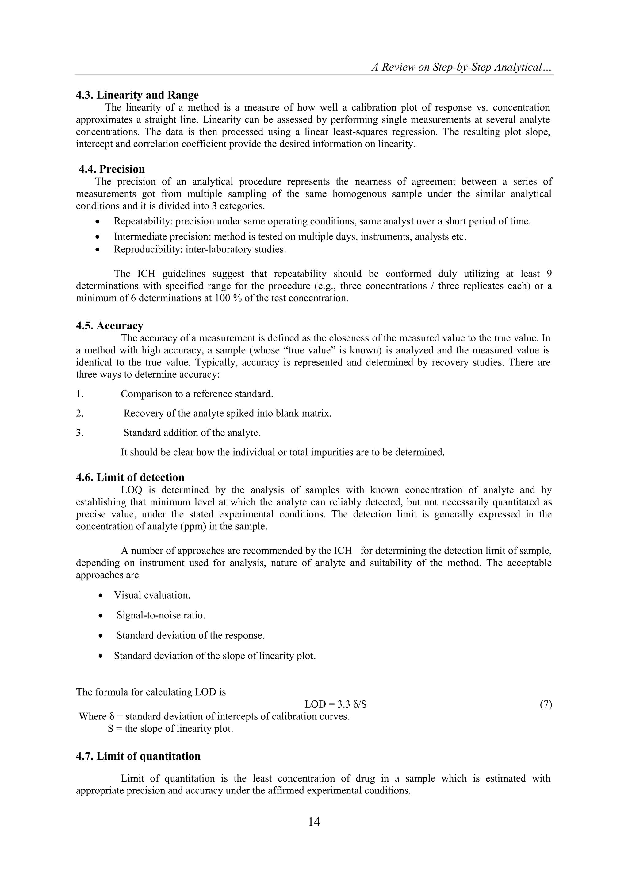 A Review on Step-by-Step Analytical…
14
4.3. Linearity and Range
The linearity of a method is a measure of how well a calibration plot of response vs. concentration
approximates a straight line. Linearity can be assessed by performing single measurements at several analyte
concentrations. The data is then processed using a linear least-squares regression. The resulting plot slope,
intercept and correlation coefficient provide the desired information on linearity.
4.4. Precision
The precision of an analytical procedure represents the nearness of agreement between a series of
measurements got from multiple sampling of the same homogenous sample under the similar analytical
conditions and it is divided into 3 categories.
 Repeatability: precision under same operating conditions, same analyst over a short period of time.
 Intermediate precision: method is tested on multiple days, instruments, analysts etc.
 Reproducibility: inter-laboratory studies.
The ICH guidelines suggest that repeatability should be conformed duly utilizing at least 9
determinations with specified range for the procedure (e.g., three concentrations / three replicates each) or a
minimum of 6 determinations at 100 % of the test concentration.
4.5. Accuracy
The accuracy of a measurement is defined as the closeness of the measured value to the true value. In
a method with high accuracy, a sample (whose “true value” is known) is analyzed and the measured value is
identical to the true value. Typically, accuracy is represented and determined by recovery studies. There are
three ways to determine accuracy:
1. Comparison to a reference standard.
2. Recovery of the analyte spiked into blank matrix.
3. Standard addition of the analyte.
It should be clear how the individual or total impurities are to be determined.
4.6. Limit of detection
LOQ is determined by the analysis of samples with known concentration of analyte and by
establishing that minimum level at which the analyte can reliably detected, but not necessarily quantitated as
precise value, under the stated experimental conditions. The detection limit is generally expressed in the
concentration of analyte (ppm) in the sample.
A number of approaches are recommended by the ICH for determining the detection limit of sample,
depending on instrument used for analysis, nature of analyte and suitability of the method. The acceptable
approaches are
 Visual evaluation.
 Signal-to-noise ratio.
 Standard deviation of the response.
 Standard deviation of the slope of linearity plot.
The formula for calculating LOD is
LOD = 3.3 δ/S (7)
Where δ = standard deviation of intercepts of calibration curves.
S = the slope of linearity plot.
4.7. Limit of quantitation
Limit of quantitation is the least concentration of drug in a sample which is estimated with
appropriate precision and accuracy under the affirmed experimental conditions.
 