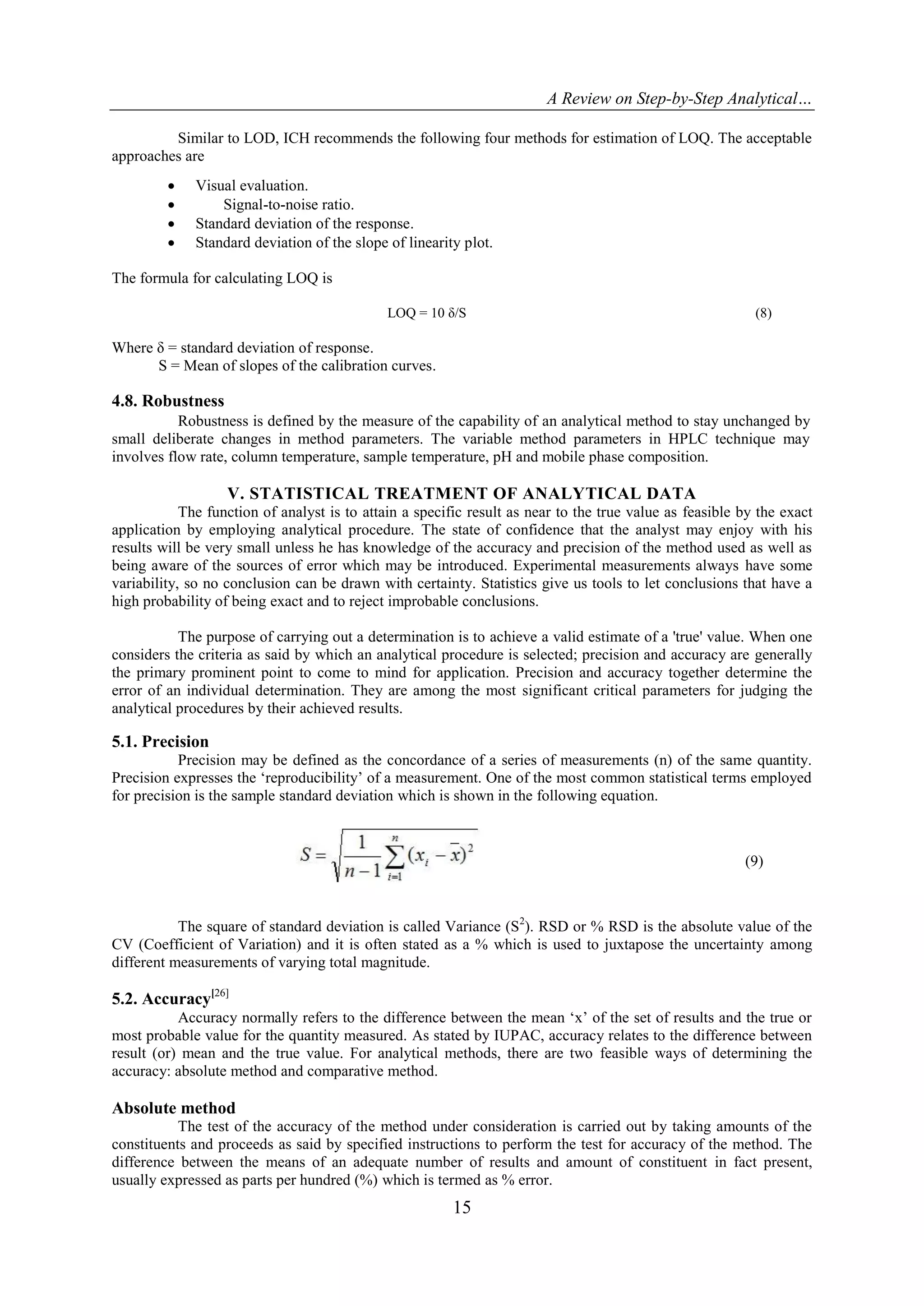 A Review on Step-by-Step Analytical…
15
Similar to LOD, ICH recommends the following four methods for estimation of LOQ. The acceptable
approaches are
 Visual evaluation.
 Signal-to-noise ratio.
 Standard deviation of the response.
 Standard deviation of the slope of linearity plot.
The formula for calculating LOQ is
LOQ = 10 δ/S (8)
Where δ = standard deviation of response.
S = Mean of slopes of the calibration curves.
4.8. Robustness
Robustness is defined by the measure of the capability of an analytical method to stay unchanged by
small deliberate changes in method parameters. The variable method parameters in HPLC technique may
involves flow rate, column temperature, sample temperature, pH and mobile phase composition.
V. STATISTICAL TREATMENT OF ANALYTICAL DATA
The function of analyst is to attain a specific result as near to the true value as feasible by the exact
application by employing analytical procedure. The state of confidence that the analyst may enjoy with his
results will be very small unless he has knowledge of the accuracy and precision of the method used as well as
being aware of the sources of error which may be introduced. Experimental measurements always have some
variability, so no conclusion can be drawn with certainty. Statistics give us tools to let conclusions that have a
high probability of being exact and to reject improbable conclusions.
The purpose of carrying out a determination is to achieve a valid estimate of a 'true' value. When one
considers the criteria as said by which an analytical procedure is selected; precision and accuracy are generally
the primary prominent point to come to mind for application. Precision and accuracy together determine the
error of an individual determination. They are among the most significant critical parameters for judging the
analytical procedures by their achieved results.
5.1. Precision
Precision may be defined as the concordance of a series of measurements (n) of the same quantity.
Precision expresses the „reproducibility‟ of a measurement. One of the most common statistical terms employed
for precision is the sample standard deviation which is shown in the following equation.
(9)
The square of standard deviation is called Variance (S2
). RSD or % RSD is the absolute value of the
CV (Coefficient of Variation) and it is often stated as a % which is used to juxtapose the uncertainty among
different measurements of varying total magnitude.
5.2. Accuracy[26]
Accuracy normally refers to the difference between the mean „x‟ of the set of results and the true or
most probable value for the quantity measured. As stated by IUPAC, accuracy relates to the difference between
result (or) mean and the true value. For analytical methods, there are two feasible ways of determining the
accuracy: absolute method and comparative method.
Absolute method
The test of the accuracy of the method under consideration is carried out by taking amounts of the
constituents and proceeds as said by specified instructions to perform the test for accuracy of the method. The
difference between the means of an adequate number of results and amount of constituent in fact present,
usually expressed as parts per hundred (%) which is termed as % error.
 