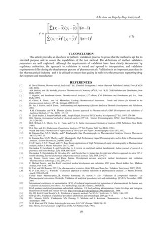 A Review on Step-by-Step Analytical…
19
222
)1/()()(
)1/())((




 




 

nyyxx
nyyxx
r
n
ii
n
ii
(17)
VI. CONCLUSION
This article provides an idea how to perform validation process to prove that the method is apt for its
intended purpose and to assure the capabilities of the test method. The definitions of method validation
parameters are well explained. Although the requirements of validation have been clearly documented by
regulatory authorities, the approach to validation is varied and opened to interpretation, and validation
requirements differ during the development process of pharmaceuticals. Validation is an important procedure in
the pharmaceutical industry and it is utilized to ensure that quality is built in to the processes supporting drug
development and manufacture.
REFERENCES
[1] G. David Watson, Pharmaceutical Analysis (3rd
Ed., Churchill Livingstone, London: Harcourt Publishers Limited, Essex CM 20
2JE, 2012).
[2] A.H. Beckett, and J.B. Stenlake, Practical Pharmaceutical Chemistry (4th
Ed., Vol. I & II. CBS Publishers and Distributors, New
Delhi: 2007).
[3] T. Higuchi, and Brochman-Hansen, Pharmaceutical Analysis, (3rd
edition, CBS Publishers and Distributors pvt. Ltd., New
Delhi:1997).
[4] G. Oliver, R. Gerrit, and VZ. Maxmilian, Leading Pharmaceutical Innovation, „Trends and drivers for Growth in the
pharmaceutical industry, (2nd
Ed., Springer, 2008)12-15.
[5] Br. Jay, J. Kelvin, and B. Pierre, Understanding and Implementing Efficient Analytical Methods Development and Validation,
2003.
[6] R.M. Christopher, and W.R. Thomas, Quality Systems approach to Pharmaceutical cGMP Development and validation of
Analytical Methods, (1st
Ed., 2005) 147-152.
[7] R. Lloyd Snyder, J. Joseph Kirkland and L. Joseph Glajah, Practical HPLC method development (2nd
Ed., 1997) 179-184.
[8] B.K. Sharma, Instrumental method of chemical analysis (29th
Ed., Meerut, Chromatography, HPLC, Goel Publishing House,
2013) 286-385.
[9] H.H. Willard, L.L. Merrit, J.A. Jr. Dean, and F.A. Jr. Settle, Instrumental Methods of Analysis (CBS Publishers, New Delhi:
1986).
[10] R.A. Day, and A.L, Underwood, Quantitative Analyses, (5th
Ed., Prentice Hall, New Delhi: 1986).
[11] Macek and Karel, Pharmaceutical Applications of Thin Layer and Paper Chromatography, 62(6) 1972,1032.
[12] G. Ramana Rao, S.S.N. Murthy, and P. Khadgapathi, Gas Chromatography to Pharmaceutical Analysis, Eastern Pharmacist,
30(353), 1987, 35.
[13] G. Ramana Rao, S.S.N. Murthy, and P. Khadgapathi, High Performance Liquid Chromatography and its Role in Pharmaceutical
Analysis, Eastern Pharmacist, 29(346), 1986,53.
[14] C.S.P. Sastry, T.N.V. Prasad, and E.V. Rao, Recent applications of High Performance Liquid chromatography in Pharmaceutical
analysis, Indian J. Pharm. Education, 21 (37),1987.
[15] Ravisankar P, Gowthami S, and Devala Rao G, A review on analytical method development, Indian journal of research in
pharmacy and biotechnology, 2(3), 2014, 1183-1195.
[16] Ravisankar P, Rajyalakshmi G, Devadasu Ch, and Devala Rao G, Instant tips for right and effective approach to solve HPLC
trouble shooting, Journal of chemical and pharmaceutical sciences. 7(3), 2014, 259-274.
[17] Jay Breaux, Kevin Jones, and Pierre Boulas, Development services analytical method development and validation
„Pharmaceutical technology, 27(1), 2003, 6-13.
[18] E. Michael Swartz, and Iras Krull, Analytical method development and validation, CRC press, Marcel dekker, Inc., Madison
Avenue, New York: 1997.
[19] K. Yuri, and LB. Rosario, HPLC for pharmaceutical scientists, (John Wiley and Sons, Inc., Hoboken, New Jersey, 2007) 92-98.
[20] G. P. Carr, and J. C. Wahlichs. „A practical approach to method validation in pharmaceutical analysis‟, J. Pharm, Biomed.
Anal,8,1990,613-618.
[21] United States Pharmacopoeia,24, National Formulary 19, section <1225> „Validation of compendial methods‟. US
Pharmacopoeial convention, Rockville, Validation of analytical procedures text and methodology Q2 (R1), November, 2000:
2005.
[22] International conference on harmonization (ICH) of technical requirements for registration of pharmaceuticals for human use,
Validation of analytical procedures: Text methodology, (Q2 (R1) Geneva, 2005) 6-13.
[23] Draft guidance analytical procedures and method validation, US food and drug administration, Centre for drugs and biologics,
Department of Health and Human Services. http://www.fda.gov/cder/guidance/2396 dft.htm#111, 2000.
[24] Orr J.D, Krull I.S and Swartz M.E, Validation of impurity methods Part II, (LC North Am; 21, 2003) 1146-1152.
[25] ICH Q2 (R1), Validation of analytical procedures (definitions and terminology); 2005; pp. 9-10.
[26] D.L. Massart, B.G.M. Vandeginste, S.N. Deming, Y. Michotte and L. Kaufman, Chemometrics: A Text Book, Elsevier,
Amsterdam: 1988.
[27] M.M. Kiser and J.W. Dolan, Selecting the best curve fit LC-GC (Europe: 2004)138-143.
[28] R.E. Moore, Interval analysis (Englewood Cliffs, NJ: Prentice-Hall, 1966).
 
