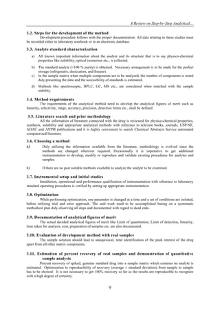 A Review on Step-by-Step Analytical…
9
3.2. Steps for the development of the method
Development procedure follows with the proper documentation. All data relating to these studies must
be recorded either in laboratory notebook or in an electronic database.
3.3. Analyte standard characterization
a) All known important information about the analyte and its structure that is to say physico-chemical
properties like solubility, optical isomerism etc., is collected.
b) The standard analyte (≈100 % purity) is obtained. Necessary arrangement is to be made for the perfect
storage (refrigerator, desiccators, and freezer).
c) In the sample matrix when multiple components are to be analyzed, the number of components is noted
duly presenting the data and the accessibility of standards is estimated.
d) Methods like spectroscopic, HPLC, GC, MS etc., are considered when matched with the sample
stability.
3.4. Method requirements
The requirements of the analytical method need to develop the analytical figures of merit such as
linearity, selectivity, range, accuracy, precision, detection limits etc., shall be defined.
3.5. Literature search and prior methodology
All the information of literature connected with the drug is reviewed for physico-chemical properties,
synthesis, solubility and appropriate analytical methods with reference to relevant books, journals, USP/NF,
AOAC and ASTM publications and it is highly convenient to search Chemical Abstracts Service automated
computerized literature.
3.6. Choosing a method
a) Duly utilizing the information available from the literature, methodology is evolved since the
methods are changed wherever required. Occasionally it is imperative to get additional
instrumentation to develop, modify or reproduce and validate existing procedures for analytes and
samples.
b) If there are no past suitable methods available to analyze the analyte to be examined.
3.7. Instrumental setup and initial studies
Installation, operational and performance qualification of instrumentation with reference to laboratory
standard operating procedures is verified by setting up appropriate instrumentation.
3.8. Optimization
While performing optimization, one parameter is changed at a time and a set of conditions are isolated,
before utilizing trial and error approach. The said work need to be accomplished basing on a systematic
methodical plan duly observing all steps and documented with regard to dead ends.
3.9. Documentation of analytical figures of merit
The actual decided analytical figures of merit like Limit of quantitation, Limit of detection, linearity,
time taken for analysis, cost, preparation of samples etc. are also documented.
3.10. Evaluation of development method with real samples
The sample solution should lead to unequivocal, total identification of the peak interest of the drug
apart from all other matrix components.
3.11. Estimation of percent recovery of real samples and demonstration of quantitative
sample analysis
Percent recovery of spiked, genuine standard drug into a sample matrix which contains no analyte is
estimated. Optimization to reproducibility of recovery (average ± standard deviation) from sample to sample
has to be showed. It is not necessary to get 100% recovery so far as the results are reproducible to recognize
with a high degree of certainty.
 