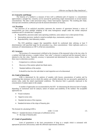 A Review on Step-by-Step Analytical…
14
4.3. Linearity and Range
The linearity of a method is a measure of how well a calibration plot of response vs. concentration
approximates a straight line. Linearity can be assessed by performing single measurements at several analyte
concentrations. The data is then processed using a linear least-squares regression. The resulting plot slope,
intercept and correlation coefficient provide the desired information on linearity.
4.4. Precision
The precision of an analytical procedure represents the nearness of agreement between a series of
measurements got from multiple sampling of the same homogenous sample under the similar analytical
conditions and it is divided into 3 categories.
 Repeatability: precision under same operating conditions, same analyst over a short period of time.
 Intermediate precision: method is tested on multiple days, instruments, analysts etc.
 Reproducibility: inter-laboratory studies.
The ICH guidelines suggest that repeatability should be conformed duly utilizing at least 9
determinations with specified range for the procedure (e.g., three concentrations / three replicates each) or a
minimum of 6 determinations at 100 % of the test concentration.
4.5. Accuracy
The accuracy of a measurement is defined as the closeness of the measured value to the true value. In
a method with high accuracy, a sample (whose “true value” is known) is analyzed and the measured value is
identical to the true value. Typically, accuracy is represented and determined by recovery studies. There are
three ways to determine accuracy:
1. Comparison to a reference standard.
2. Recovery of the analyte spiked into blank matrix.
3. Standard addition of the analyte.
It should be clear how the individual or total impurities are to be determined.
4.6. Limit of detection
LOQ is determined by the analysis of samples with known concentration of analyte and by
establishing that minimum level at which the analyte can reliably detected, but not necessarily quantitated as
precise value, under the stated experimental conditions. The detection limit is generally expressed in the
concentration of analyte (ppm) in the sample.
A number of approaches are recommended by the ICH for determining the detection limit of sample,
depending on instrument used for analysis, nature of analyte and suitability of the method. The acceptable
approaches are
 Visual evaluation.
 Signal-to-noise ratio.
 Standard deviation of the response.
 Standard deviation of the slope of linearity plot.
The formula for calculating LOD is
LOD = 3.3 δ/S (7)
Where δ = standard deviation of intercepts of calibration curves.
S = the slope of linearity plot.
4.7. Limit of quantitation
Limit of quantitation is the least concentration of drug in a sample which is estimated with
appropriate precision and accuracy under the affirmed experimental conditions.
 