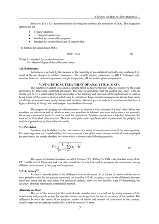 A Review on Step-by-Step Analytical…
15
Similar to LOD, ICH recommends the following four methods for estimation of LOQ. The acceptable
approaches are
 Visual evaluation.
 Signal-to-noise ratio.
 Standard deviation of the response.
 Standard deviation of the slope of linearity plot.
The formula for calculating LOQ is
LOQ = 10 δ/S (8)
Where δ = standard deviation of response.
S = Mean of slopes of the calibration curves.
4.8. Robustness
Robustness is defined by the measure of the capability of an analytical method to stay unchanged by
small deliberate changes in method parameters. The variable method parameters in HPLC technique may
involves flow rate, column temperature, sample temperature, pH and mobile phase composition.
V. STATISTICAL TREATMENT OF ANALYTICAL DATA
The function of analyst is to attain a specific result as near to the true value as feasible by the exact
application by employing analytical procedure. The state of confidence that the analyst may enjoy with his
results will be very small unless he has knowledge of the accuracy and precision of the method used as well as
being aware of the sources of error which may be introduced. Experimental measurements always have some
variability, so no conclusion can be drawn with certainty. Statistics give us tools to let conclusions that have a
high probability of being exact and to reject improbable conclusions.
The purpose of carrying out a determination is to achieve a valid estimate of a 'true' value. When one
considers the criteria as said by which an analytical procedure is selected; precision and accuracy are generally
the primary prominent point to come to mind for application. Precision and accuracy together determine the
error of an individual determination. They are among the most significant critical parameters for judging the
analytical procedures by their achieved results.
5.1. Precision
Precision may be defined as the concordance of a series of measurements (n) of the same quantity.
Precision expresses the „reproducibility‟ of a measurement. One of the most common statistical terms employed
for precision is the sample standard deviation which is shown in the following equation.
(9)
The square of standard deviation is called Variance (S2
). RSD or % RSD is the absolute value of the
CV (Coefficient of Variation) and it is often stated as a % which is used to juxtapose the uncertainty among
different measurements of varying total magnitude.
5.2. Accuracy[26]
Accuracy normally refers to the difference between the mean „x‟ of the set of results and the true or
most probable value for the quantity measured. As stated by IUPAC, accuracy relates to the difference between
result (or) mean and the true value. For analytical methods, there are two feasible ways of determining the
accuracy: absolute method and comparative method.
Absolute method
The test of the accuracy of the method under consideration is carried out by taking amounts of the
constituents and proceeds as said by specified instructions to perform the test for accuracy of the method. The
difference between the means of an adequate number of results and amount of constituent in fact present,
usually expressed as parts per hundred (%) which is termed as % error.
 