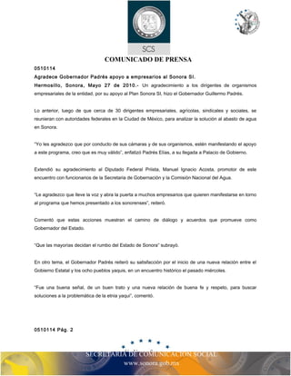 COMUNICADO DE PRENSA
0510114
Agradece Gobernador Padrés apoyo a empresarios al Sonora SI.
Hermosillo, Sonora, Mayo 27 de 2010.- Un agradecimiento a los dirigentes de organismos
empresariales de la entidad, por su apoyo al Plan Sonora SI, hizo el Gobernador Guillermo Padrés.
Lo anterior, luego de que cerca de 30 dirigentes empresariales, agrícolas, sindicales y sociales, se
reunieran con autoridades federales en la Ciudad de México, para analizar la solución al abasto de agua
en Sonora.
“Yo les agradezco que por conducto de sus cámaras y de sus organismos, estén manifestando el apoyo
a este programa, creo que es muy válido”, enfatizó Padrés Elías, a su llegada a Palacio de Gobierno.
Extendió su agradecimiento al Diputado Federal Priista, Manuel Ignacio Acosta, promotor de este
encuentro con funcionarios de la Secretaria de Gobernación y la Comisión Nacional del Agua.
“Le agradezco que lleve la voz y abra la puerta a muchos empresarios que quieren manifestarse en torno
al programa que hemos presentado a los sonorenses”, reiteró.
Comentó que estas acciones muestran el camino de diálogo y acuerdos que promueve como
Gobernador del Estado.
“Que las mayorías decidan el rumbo del Estado de Sonora” subrayó.
En otro tema, el Gobernador Padrés reiteró su satisfacción por el inicio de una nueva relación entre el
Gobierno Estatal y los ocho pueblos yaquis, en un encuentro histórico el pasado miércoles.
“Fue una buena señal, de un buen trato y una nueva relación de buena fe y respeto, para buscar
soluciones a la problemática de la etnia yaqui”, comentó.
SECRETARIA DE COMUNICACIÓN SOCIAL
www.sonora.gob.mx
0510114 Pág. 2