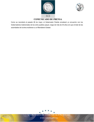 COMUNICADO DE PRENSA
Como se recordará el pasado 26 de mayo, el Gobernador Padrés encabezó un encuentro con los
Gobernadores tradicionales de los ocho pueblos yaquis, luego de más de 35 años sin que el total de las
autoridades de la etnia recibieran a un Mandatario Estatal.
SECRETARIA DE COMUNICACIÓN SOCIAL
www.sonora.gob.mx