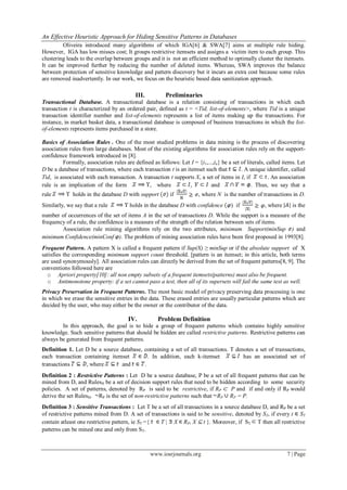 An Effective Heuristic Approach for Hiding Sensitive Patterns in Databases
www.iosrjournals.org 7 | Page
Oliveira introduced many algorithms of which IGA[6] & SWA[7] aims at multiple rule hiding.
However, IGA has low misses cost; It groups restrictive itemsets and assigns a victim item to each group. This
clustering leads to the overlap between groups and it is not an efficient method to optimally cluster the itemsets.
It can be improved further by reducing the number of deleted items. Whereas, SWA improves the balance
between protection of sensitive knowledge and pattern discovery but it incurs an extra cost because some rules
are removed inadvertently. In our work, we focus on the heuristic based data sanitization approach.
III. Preliminaries
Transactional Database. A transactional database is a relation consisting of transactions in which each
transaction t is characterized by an ordered pair, defined as t = ˂Tid, list-of-elements˃, where Tid is a unique
transaction identifier number and list-of-elements represents a list of items making up the transactions. For
instance, in market basket data, a transactional database is composed of business transactions in which the list-
of-elements represents items purchased in a store.
Basics of Association Rules . One of the most studied problems in data mining is the process of discovering
association rules from large databases. Most of the existing algorithms for association rules rely on the support-
confidence framework introduced in [8].
Formally, association rules are defined as follows: Let I = {i1,...,in} be a set of literals, called items. Let
D be a database of transactions, where each transaction t is an itemset such that . A unique identifier, called
Tid, is associated with each transaction. A transaction t supports X, a set of items in I, if . An association
rule is an implication of the form , where , and . Thus, we say that a
rule holds in the database D with support if , where N is the number of transactions in D.
Similarly, we say that a rule holds in the database D with confidence ) if , where is the
number of occurrences of the set of items A in the set of transactions D. While the support is a measure of the
frequency of a rule, the confidence is a measure of the strength of the relation between sets of items.
Association rule mining algorithms rely on the two attributes, minimum Support(minSup ) and
minimum Confidence(minConf ). The problem of mining association rules have been first proposed in 1993[8].
Frequent Pattern. A pattern X is called a frequent pattern if Sup(X) ≥ minSup or if the absolute support of X
satisfies the corresponding minimum support count threshold. [pattern is an itemset; in this article, both terms
are used synonymously]. All association rules can directly be derived from the set of frequent patterns[8, 9]. The
conventions followed here are
o Apriori property[10]: all non empty subsets of a frequent itemsets(patterns) must also be frequent.
o Antimonotone property: if a set cannot pass a test, then all of its supersets will fail the same test as well.
Privacy Preservation in Frequent Patterns. The most basic model of privacy preserving data processing is one
in which we erase the sensitive entries in the data. These erased entries are usually particular patterns which are
decided by the user, who may either be the owner or the contributor of the data.
IV. Problem Definition
In this approach, the goal is to hide a group of frequent patterns which contains highly sensitive
knowledge. Such sensitive patterns that should be hidden are called restrictive patterns. Restrictive patterns can
always be generated from frequent patterns.
Definition 1. Let D be a source database, containing a set of all transactions. T denotes a set of transactions,
each transaction containing itemset . In addition, each k-itemset has an associated set of
transactions , where and .
Definition 2 : Restrictive Patterns : Let D be a source database, P be a set of all frequent patterns that can be
mined from D, and RulesH be a set of decision support rules that need to be hidden according to some security
policies. A set of patterns, denoted by RP is said to be restrictive, if RP ⊂ P and if and only if RP would
derive the set RulesH. RP is the set of non-restrictive patterns such that RP RP = P.
Definition 3 : Sensitive Transactions : Let T be a set of all transactions in a source database D, and RP be a set
of restrictive patterns mined from D. A set of transactions is said to be sensitive, denoted by ST, if every t ST
contain atleast one restrictive pattern, ie ST ={ T | X RP, X ⊆ t }. Moreover, if ST T then all restrictive
patterns can be mined one and only from ST.
 