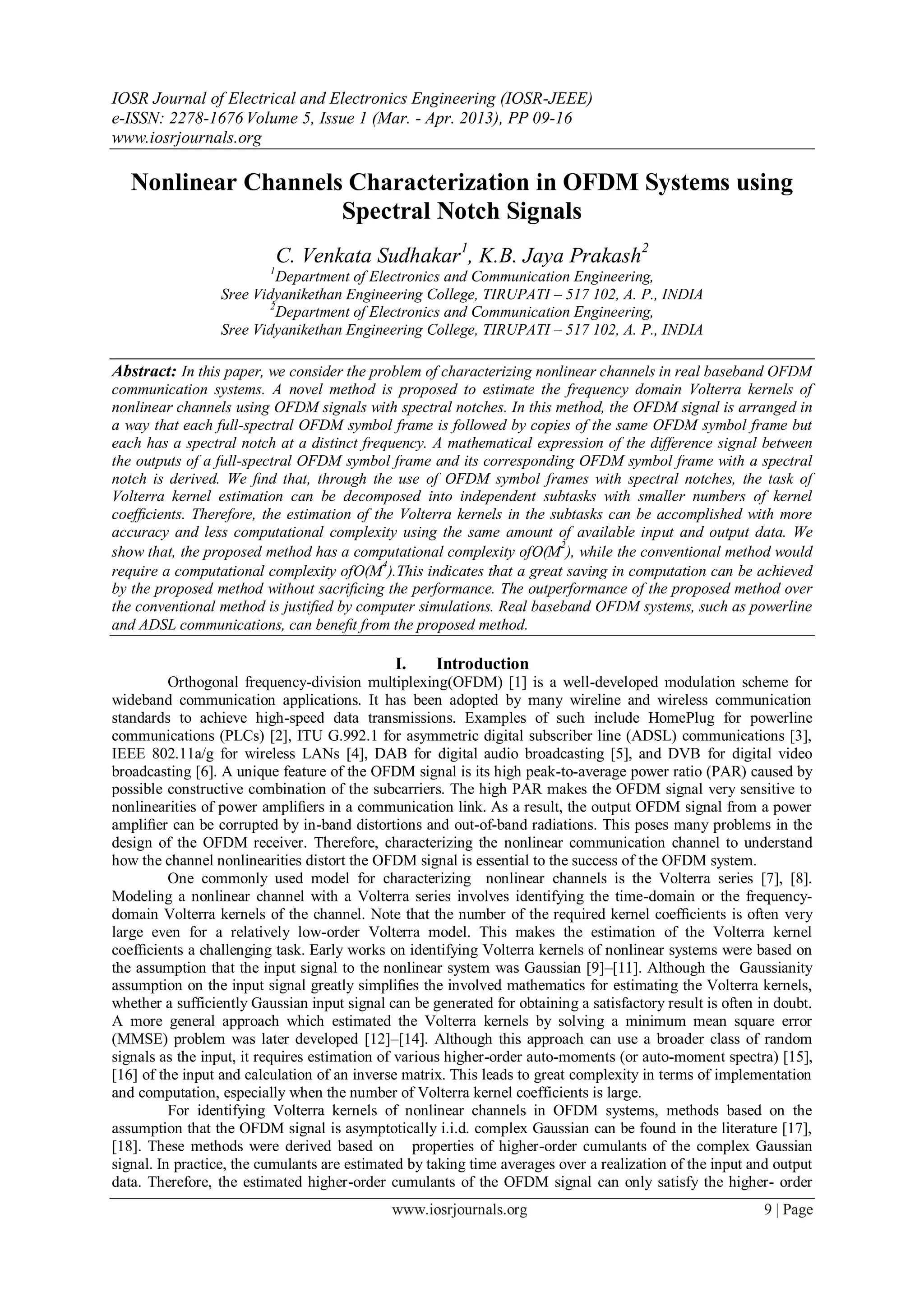 IOSR Journal of Electrical and Electronics Engineering (IOSR-JEEE)
e-ISSN: 2278-1676 Volume 5, Issue 1 (Mar. - Apr. 2013), PP 09-16
www.iosrjournals.org

   Nonlinear Channels Characterization in OFDM Systems using
                     Spectral Notch Signals
                              C. Venkata Sudhakar1, K.B. Jaya Prakash2
                          1
                           Department of Electronics and Communication Engineering,
                  Sree Vidyanikethan Engineering College, TIRUPATI – 517 102, A. P., INDIA
                         2
                           Department of Electronics and Communication Engineering,
                  Sree Vidyanikethan Engineering College, TIRUPATI – 517 102, A. P., INDIA

Abstract: In this paper, we consider the problem of characterizing nonlinear channels in real baseband OFDM
communication systems. A novel method is proposed to estimate the frequency domain Volterra kernels of
nonlinear channels using OFDM signals with spectral notches. In this method, the OFDM signal is arranged in
a way that each full-spectral OFDM symbol frame is followed by copies of the same OFDM symbol frame but
each has a spectral notch at a distinct frequency. A mathematical expression of the difference signal between
the outputs of a full-spectral OFDM symbol frame and its corresponding OFDM symbol frame with a spectral
notch is derived. We ﬁnd that, through the use of OFDM symbol frames with spectral notches, the task of
Volterra kernel estimation can be decomposed into independent subtasks with smaller numbers of kernel
coefﬁcients. Therefore, the estimation of the Volterra kernels in the subtasks can be accomplished with more
accuracy and less computational complexity using the same amount of available input and output data. We
                                                                        2
show that, the proposed method has a computational complexity ofO(M ), while the conventional method would
                                           4
require a computational complexity ofO(M ).This indicates that a great saving in computation can be achieved
by the proposed method without sacriﬁcing the performance. The outperformance of the proposed method over
the conventional method is justiﬁed by computer simulations. Real baseband OFDM systems, such as powerline
and ADSL communications, can beneﬁt from the proposed method.

                                              I.     Introduction
          Orthogonal frequency-division multiplexing(OFDM) [1] is a well-developed modulation scheme for
wideband communication applications. It has been adopted by many wireline and wireless communication
standards to achieve high-speed data transmissions. Examples of such include HomePlug for powerline
communications (PLCs) [2], ITU G.992.1 for asymmetric digital subscriber line (ADSL) communications [3],
IEEE 802.11a/g for wireless LANs [4], DAB for digital audio broadcasting [5], and DVB for digital video
broadcasting [6]. A unique feature of the OFDM signal is its high peak-to-average power ratio (PAR) caused by
possible constructive combination of the subcarriers. The high PAR makes the OFDM signal very sensitive to
nonlinearities of power ampliﬁers in a communication link. As a result, the output OFDM signal from a power
ampliﬁer can be corrupted by in-band distortions and out-of-band radiations. This poses many problems in the
design of the OFDM receiver. Therefore, characterizing the nonlinear communication channel to understand
how the channel nonlinearities distort the OFDM signal is essential to the success of the OFDM system.
          One commonly used model for characterizing nonlinear channels is the Volterra series [7], [8].
Modeling a nonlinear channel with a Volterra series involves identifying the time-domain or the frequency-
domain Volterra kernels of the channel. Note that the number of the required kernel coefﬁcients is often very
large even for a relatively low-order Volterra model. This makes the estimation of the Volterra kernel
coefﬁcients a challenging task. Early works on identifying Volterra kernels of nonlinear systems were based on
the assumption that the input signal to the nonlinear system was Gaussian [9]–[11]. Although the Gaussianity
assumption on the input signal greatly simpliﬁes the involved mathematics for estimating the Volterra kernels,
whether a sufficiently Gaussian input signal can be generated for obtaining a satisfactory result is often in doubt.
A more general approach which estimated the Volterra kernels by solving a minimum mean square error
(MMSE) problem was later developed [12]–[14]. Although this approach can use a broader class of random
signals as the input, it requires estimation of various higher-order auto-moments (or auto-moment spectra) [15],
[16] of the input and calculation of an inverse matrix. This leads to great complexity in terms of implementation
and computation, especially when the number of Volterra kernel coefficients is large.
          For identifying Volterra kernels of nonlinear channels in OFDM systems, methods based on the
assumption that the OFDM signal is asymptotically i.i.d. complex Gaussian can be found in the literature [17],
[18]. These methods were derived based on properties of higher-order cumulants of the complex Gaussian
signal. In practice, the cumulants are estimated by taking time averages over a realization of the input and output
data. Therefore, the estimated higher-order cumulants of the OFDM signal can only satisfy the higher- order
                                              www.iosrjournals.org                                         9 | Page
 
