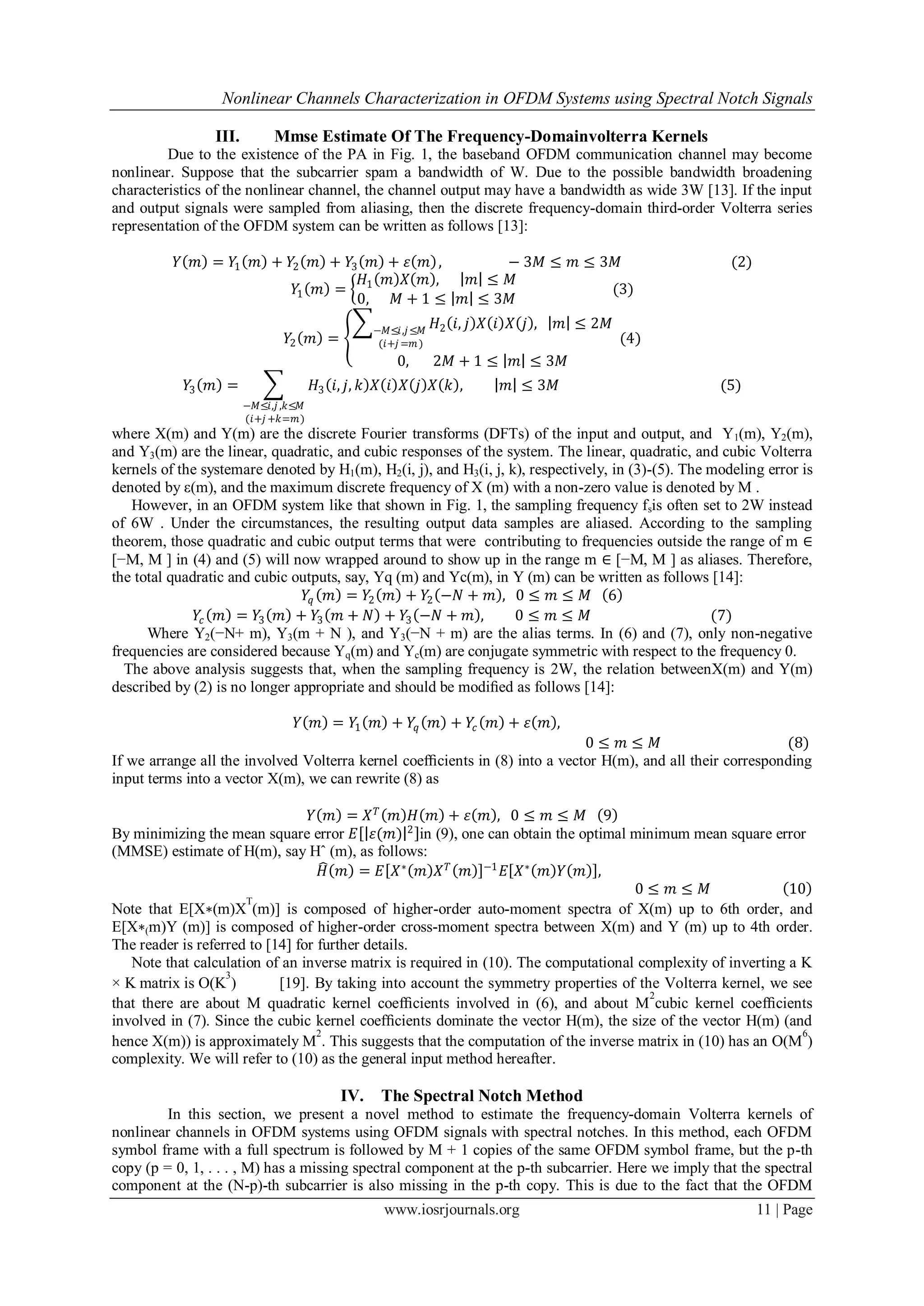 Nonlinear Channels Characterization in OFDM Systems using Spectral Notch Signals

                 III.        Mmse Estimate Of The Frequency-Domainvolterra Kernels
         Due to the existence of the PA in Fig. 1, the baseband OFDM communication channel may become
nonlinear. Suppose that the subcarrier spam a bandwidth of W. Due to the possible bandwidth broadening
characteristics of the nonlinear channel, the channel output may have a bandwidth as wide 3W [13]. If the input
and output signals were sampled from aliasing, then the discrete frequency-domain third-order Volterra series
representation of the OFDM system can be written as follows [13]:

          𝑌 𝑚 = 𝑌1 𝑚 + 𝑌2 𝑚 + 𝑌3 𝑚 + 𝜀 𝑚 ,                           − 3𝑀 ≤ 𝑚 ≤ 3𝑀                     (2)
                                 𝐻 𝑚 𝑋 𝑚 ,                       𝑚 ≤ 𝑀
                        𝑌1 𝑚 = 1                                                 (3)
                                0,  𝑀+1 ≤                       𝑚 ≤ 3𝑀
                                                −𝑀≤𝑖,𝑗 ≤𝑀
                                                            𝐻2 𝑖, 𝑗 𝑋 𝑖 𝑋 𝑗 ,   𝑚 ≤ 2𝑀
                               𝑌2 𝑚 =           (𝑖+𝑗 =𝑚 )                                (4)
                                                    0,      2𝑀 + 1 ≤     𝑚 ≤ 3𝑀
            𝑌3 𝑚 =                    𝐻3 𝑖, 𝑗, 𝑘 𝑋 𝑖 𝑋 𝑗 𝑋 𝑘 ,         𝑚 ≤ 3𝑀                        (5)
                        −𝑀≤𝑖,𝑗 ,𝑘≤𝑀
                        (𝑖+𝑗 +𝑘=𝑚)
where X(m) and Y(m) are the discrete Fourier transforms (DFTs) of the input and output, and Y1(m), Y2(m),
and Y3(m) are the linear, quadratic, and cubic responses of the system. The linear, quadratic, and cubic Volterra
kernels of the systemare denoted by H1(m), H2(i, j), and H3(i, j, k), respectively, in (3)-(5). The modeling error is
denoted by ε(m), and the maximum discrete frequency of X (m) with a non-zero value is denoted by M .
   However, in an OFDM system like that shown in Fig. 1, the sampling frequency fsis often set to 2W instead
of 6W . Under the circumstances, the resulting output data samples are aliased. According to the sampling
theorem, those quadratic and cubic output terms that were contributing to frequencies outside the range of m ∈
[−M, M ] in (4) and (5) will now wrapped around to show up in the range m ∈ [−M, M ] as aliases. Therefore,
the total quadratic and cubic outputs, say, Yq (m) and Yc(m), in Y (m) can be written as follows [14]:
                                𝑌𝑞 𝑚 = 𝑌2 𝑚 + 𝑌2 −𝑁 + 𝑚 , 0 ≤ 𝑚 ≤ 𝑀 6
              𝑌𝑐 𝑚 = 𝑌3 𝑚 + 𝑌3 𝑚 + 𝑁 + 𝑌3 −𝑁 + 𝑚 ,                 0≤ 𝑚≤ 𝑀                          (7)
      Where Y2(−N+ m), Y3(m + N ), and Y3(−N + m) are the alias terms. In (6) and (7), only non-negative
frequencies are considered because Yq(m) and Yc(m) are conjugate symmetric with respect to the frequency 0.
  The above analysis suggests that, when the sampling frequency is 2W, the relation betweenX(m) and Y(m)
described by (2) is no longer appropriate and should be modiﬁed as follows [14]:

                                 𝑌 𝑚 = 𝑌1 𝑚 + 𝑌𝑞 𝑚 + 𝑌𝑐 𝑚 + 𝜀 𝑚 ,
                                                                             0≤ 𝑚≤ 𝑀                         (8)
If we arrange all the involved Volterra kernel coefﬁcients in (8) into a vector H(m), and all their corresponding
input terms into a vector X(m), we can rewrite (8) as

                                  𝑌 𝑚 = 𝑋𝑇 𝑚 𝐻 𝑚 + 𝜀 𝑚 , 0≤ 𝑚≤ 𝑀 9
By minimizing the mean square error 𝐸 𝜀(𝑚) 2 in (9), one can obtain the optimal minimum mean square error
(MMSE) estimate of H(m), say Hˆ (m), as follows:
                                     𝐻 𝑚 = 𝐸 𝑋 ∗ 𝑚 𝑋 𝑇 𝑚 −1 𝐸 𝑋 ∗ 𝑚 𝑌 𝑚 ,
                                                                                    0≤ 𝑚≤ 𝑀                  10
                      T
Note that E[X∗(m)X (m)] is composed of higher-order auto-moment spectra of X(m) up to 6th order, and
E[X∗(m)Y (m)] is composed of higher-order cross-moment spectra between X(m) and Y (m) up to 4th order.
The reader is referred to [14] for further details.
   Note that calculation of an inverse matrix is required in (10). The computational complexity of inverting a K
                   3
× K matrix is O(K )         [19]. By taking into account the symmetry properties of the Volterra kernel, we see
                                                                                       2
that there are about M quadratic kernel coefﬁcients involved in (6), and about M cubic kernel coefﬁcients
involved in (7). Since the cubic kernel coefﬁcients dominate the vector H(m), the size of the vector H(m) (and
                                   2                                                                           6
hence X(m)) is approximately M . This suggests that the computation of the inverse matrix in (10) has an O(M )
complexity. We will refer to (10) as the general input method hereafter.

                                          IV.    The Spectral Notch Method
         In this section, we present a novel method to estimate the frequency-domain Volterra kernels of
nonlinear channels in OFDM systems using OFDM signals with spectral notches. In this method, each OFDM
symbol frame with a full spectrum is followed by M + 1 copies of the same OFDM symbol frame, but the p-th
copy (p = 0, 1, . . . , M) has a missing spectral component at the p-th subcarrier. Here we imply that the spectral
component at the (N-p)-th subcarrier is also missing in the p-th copy. This is due to the fact that the OFDM
                                                 www.iosrjournals.org                                        11 | Page
 