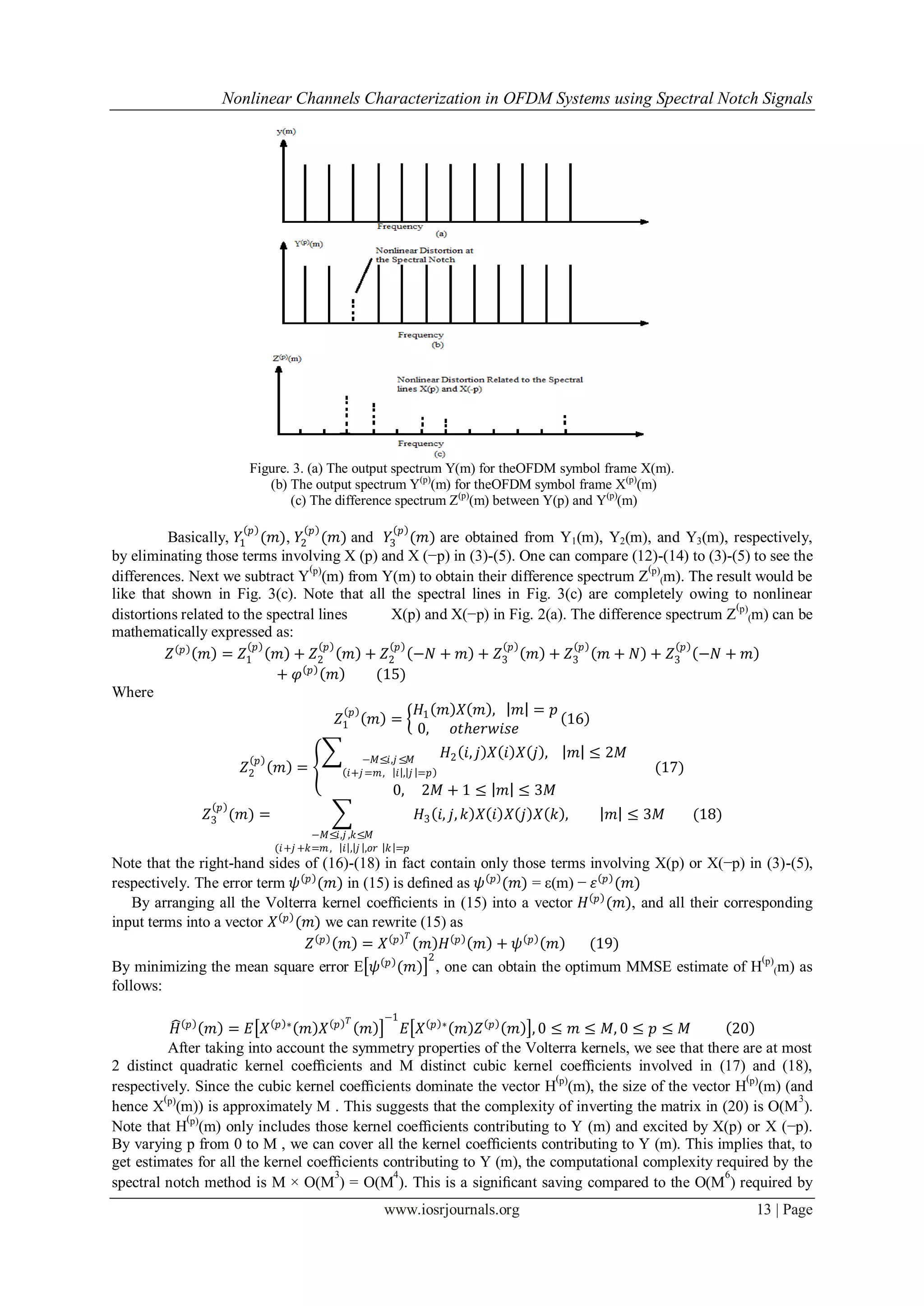 Nonlinear Channels Characterization in OFDM Systems using Spectral Notch Signals




                      Figure. 3. (a) The output spectrum Y(m) for theOFDM symbol frame X(m).
                         (b) The output spectrum Y(p)(m) for theOFDM symbol frame X(p)(m)
                             (c) The difference spectrum Z(p)(m) between Y(p) and Y(p)(m)

                      𝑝              𝑝                  𝑝
          Basically, 𝑌1 (𝑚), 𝑌2 (𝑚) and 𝑌3 (𝑚) are obtained from Y1(m), Y2(m), and Y3(m), respectively,
by eliminating those terms involving X (p) and X (−p) in (3)-(5). One can compare (12)-(14) to (3)-(5) to see the
                                  (                                                     (
differences. Next we subtract Y p)(m) from Y(m) to obtain their difference spectrum Z p)(m). The result would be
like that shown in Fig. 3(c). Note that all the spectral lines in Fig. 3(c) are completely owing to nonlinear
                                                                                                     (
distortions related to the spectral lines      X(p) and X(−p) in Fig. 2(a). The difference spectrum Z p)(m) can be
mathematically expressed as:
                         𝑝            𝑝         𝑝                𝑝           𝑝                𝑝
          𝑍 𝑝 𝑚 = 𝑍1         𝑚 + 𝑍2       𝑚 + 𝑍2 −𝑁 + 𝑚 + 𝑍3         𝑚 + 𝑍3      𝑚 + 𝑁 + 𝑍3 −𝑁 + 𝑚
                             + 𝜑 𝑝 𝑚         (15)
Where
                                           𝑝       𝐻 𝑚 𝑋 𝑚 , 𝑚 = 𝑝
                                        𝑍1   𝑚 = 1                         16
                                                  0,    𝑜𝑡ℎ𝑒𝑟𝑤𝑖𝑠𝑒
                          𝑝                    −𝑀≤𝑖,𝑗 ≤𝑀
                                                                𝐻2 𝑖, 𝑗 𝑋 𝑖 𝑋 𝑗 ,      𝑚 ≤ 2𝑀
                     𝑍2       𝑚 =           𝑖+𝑗 =𝑚, 𝑖 , 𝑗 =𝑝                                    (17)
                                                    0,      2𝑀 + 1 ≤     𝑚 ≤ 3𝑀
                 𝑝
               𝑍3 (𝑚) =                                     𝐻3 𝑖, 𝑗, 𝑘 𝑋 𝑖 𝑋 𝑗 𝑋 𝑘 ,       𝑚 ≤ 3𝑀      (18)
                                     −𝑀≤𝑖,𝑗 ,𝑘≤𝑀
                              (𝑖+𝑗 +𝑘=𝑚 , 𝑖 , 𝑗 ,𝑜𝑟 𝑘 =𝑝
Note that the right-hand sides of (16)-(18) in fact contain only those terms involving X(p) or X(−p) in (3)-(5),
respectively. The error term 𝜓 𝑝 (𝑚) in (15) is deﬁned as 𝜓 𝑝 (𝑚) = ε(m) − 𝜀 𝑝 (𝑚)
    By arranging all the Volterra kernel coefﬁcients in (15) into a vector 𝐻 𝑝 (𝑚), and all their corresponding
input terms into a vector 𝑋 𝑝 (𝑚) we can rewrite (15) as
                                                𝑇
                                𝑍 𝑝 𝑚 = 𝑋 𝑝        𝑚 𝐻 𝑝 𝑚 + 𝜓 𝑝 𝑚           (19)
                                             𝑝      2                                                   (
By minimizing the mean square error E 𝜓 (𝑚) , one can obtain the optimum MMSE estimate of H p)(m) as
follows:

                                            𝑇      −1
            𝐻 𝑝 𝑚 = 𝐸 𝑋 𝑝∗ 𝑚 𝑋 𝑝          𝑚     𝐸 𝑋 𝑝 ∗ 𝑚 𝑍 𝑝 𝑚 , 0 ≤ 𝑚 ≤ 𝑀, 0 ≤ 𝑝 ≤ 𝑀                20
          After taking into account the symmetry properties of the Volterra kernels, we see that there are at most
2 distinct quadratic kernel coefﬁcients and M distinct cubic kernel coefﬁcients involved in (17) and (18),
                                                                         (                              (
respectively. Since the cubic kernel coefﬁcients dominate the vector H p)(m), the size of the vector H p)(m) (and
         (p)                                                                                                    3
hence X (m)) is approximately M . This suggests that the complexity of inverting the matrix in (20) is O(M ).
              (p)
Note that H (m) only includes those kernel coefﬁcients contributing to Y (m) and excited by X(p) or X (−p).
By varying p from 0 to M , we can cover all the kernel coefﬁcients contributing to Y (m). This implies that, to
get estimates for all the kernel coefﬁcients contributing to Y (m), the computational complexity required by the
                                     3        4                                                     6
spectral notch method is M × O(M ) = O(M ). This is a signiﬁcant saving compared to the O(M ) required by
                                                   www.iosrjournals.org                                       13 | Page
 