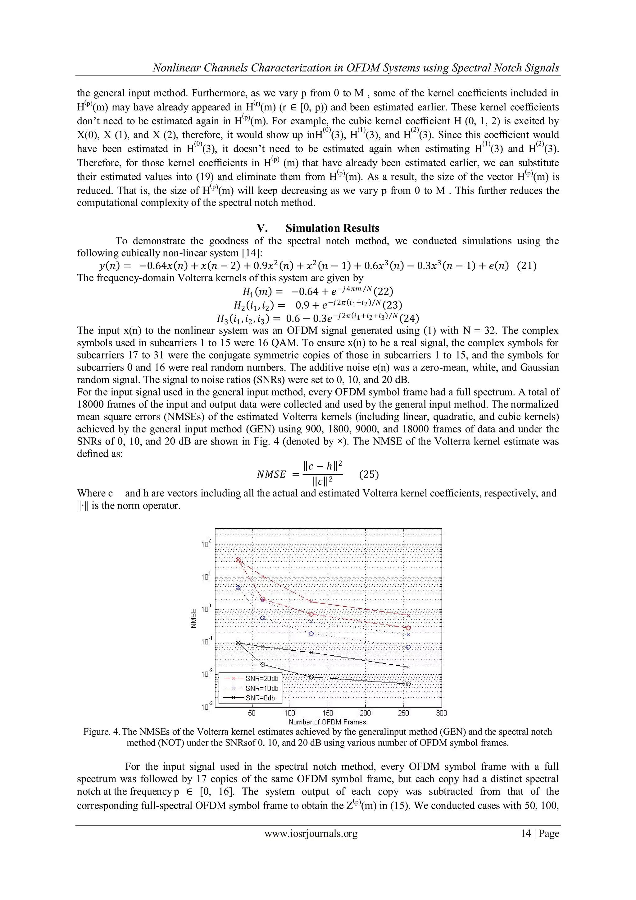 Nonlinear Channels Characterization in OFDM Systems using Spectral Notch Signals

the general input method. Furthermore, as we vary p from 0 to M , some of the kernel coefﬁcients included in
  (                                        (
H p)(m) may have already appeared in H r)(m) (r ∈ [0, p)) and been estimated earlier. These kernel coefﬁcients
                                       (p)
don’t need to be estimated again in H (m). For example, the cubic kernel coefﬁcient H (0, 1, 2) is excited by
                                                        (0)     (1)         (2)
X(0), X (1), and X (2), therefore, it would show up inH (3), H (3), and H (3). Since this coefﬁcient would
                            (0)                                                               (1)          (2)
have been estimated in H (3), it doesn’t need to be estimated again when estimating H (3) and H (3).
                                             (p)
Therefore, for those kernel coefﬁcients in H (m) that have already been estimated earlier, we can substitute
                                                            (                                          (
their estimated values into (19) and eliminate them from H p)(m). As a result, the size of the vector H p)(m) is
                                (p)
reduced. That is, the size of H (m) will keep decreasing as we vary p from 0 to M . This further reduces the
computational complexity of the spectral notch method.

                                            V.     Simulation Results
            To demonstrate the goodness of the spectral notch method, we conducted simulations using the
following cubically non-linear system [14]:
         𝑦 𝑛 = −0.64𝑥 𝑛 + 𝑥 𝑛 − 2 + 0.9𝑥 2 𝑛 + 𝑥 2 𝑛 − 1 + 0.6𝑥 3 𝑛 − 0.3𝑥 3 𝑛 − 1 + 𝑒 𝑛 (21)
The frequency-domain Volterra kernels of this system are given by
                                           𝐻1 𝑚 = −0.64 + 𝑒 −𝑗 4𝜋𝑚 𝑁 22
                                       𝐻2 𝑖1 , 𝑖2 = 0.9 + 𝑒 −𝑗 2𝜋 𝑖1 +𝑖2 𝑁 23
                                   𝐻3 𝑖1 , 𝑖2 , 𝑖3 = 0.6 − 0.3𝑒 −𝑗 2𝜋 𝑖1 +𝑖2 +𝑖3 𝑁 24
The input x(n) to the nonlinear system was an OFDM signal generated using (1) with N = 32. The complex
symbols used in subcarriers 1 to 15 were 16 QAM. To ensure x(n) to be a real signal, the complex symbols for
subcarriers 17 to 31 were the conjugate symmetric copies of those in subcarriers 1 to 15, and the symbols for
subcarriers 0 and 16 were real random numbers. The additive noise e(n) was a zero-mean, white, and Gaussian
random signal. The signal to noise ratios (SNRs) were set to 0, 10, and 20 dB.
For the input signal used in the general input method, every OFDM symbol frame had a full spectrum. A total of
18000 frames of the input and output data were collected and used by the general input method. The normalized
mean square errors (NMSEs) of the estimated Volterra kernels (including linear, quadratic, and cubic kernels)
achieved by the general input method (GEN) using 900, 1800, 9000, and 18000 frames of data and under the
SNRs of 0, 10, and 20 dB are shown in Fig. 4 (denoted by ×). The NMSE of the Volterra kernel estimate was
deﬁned as:
                                                          𝑐−ℎ 2
                                                 𝑁𝑀𝑆𝐸 =                 (25)
                                                             𝑐 2
Where c and h are vectors including all the actual and estimated Volterra kernel coefﬁcients, respectively, and
||·|| is the norm operator.




 Figure. 4. The NMSEs of the Volterra kernel estimates achieved by the generalinput method (GEN) and the spectral notch
             method (NOT) under the SNRsof 0, 10, and 20 dB using various number of OFDM symbol frames.

            For the input signal used in the spectral notch method, every OFDM symbol frame with a full
spectrum was followed by 17 copies of the same OFDM symbol frame, but each copy had a distinct spectral
notch at the frequency p ∈ [0, 16]. The system output of each copy was subtracted from that of the
                                                              (
corresponding full-spectral OFDM symbol frame to obtain the Z p)(m) in (15). We conducted cases with 50, 100,

                                              www.iosrjournals.org                                             14 | Page
 