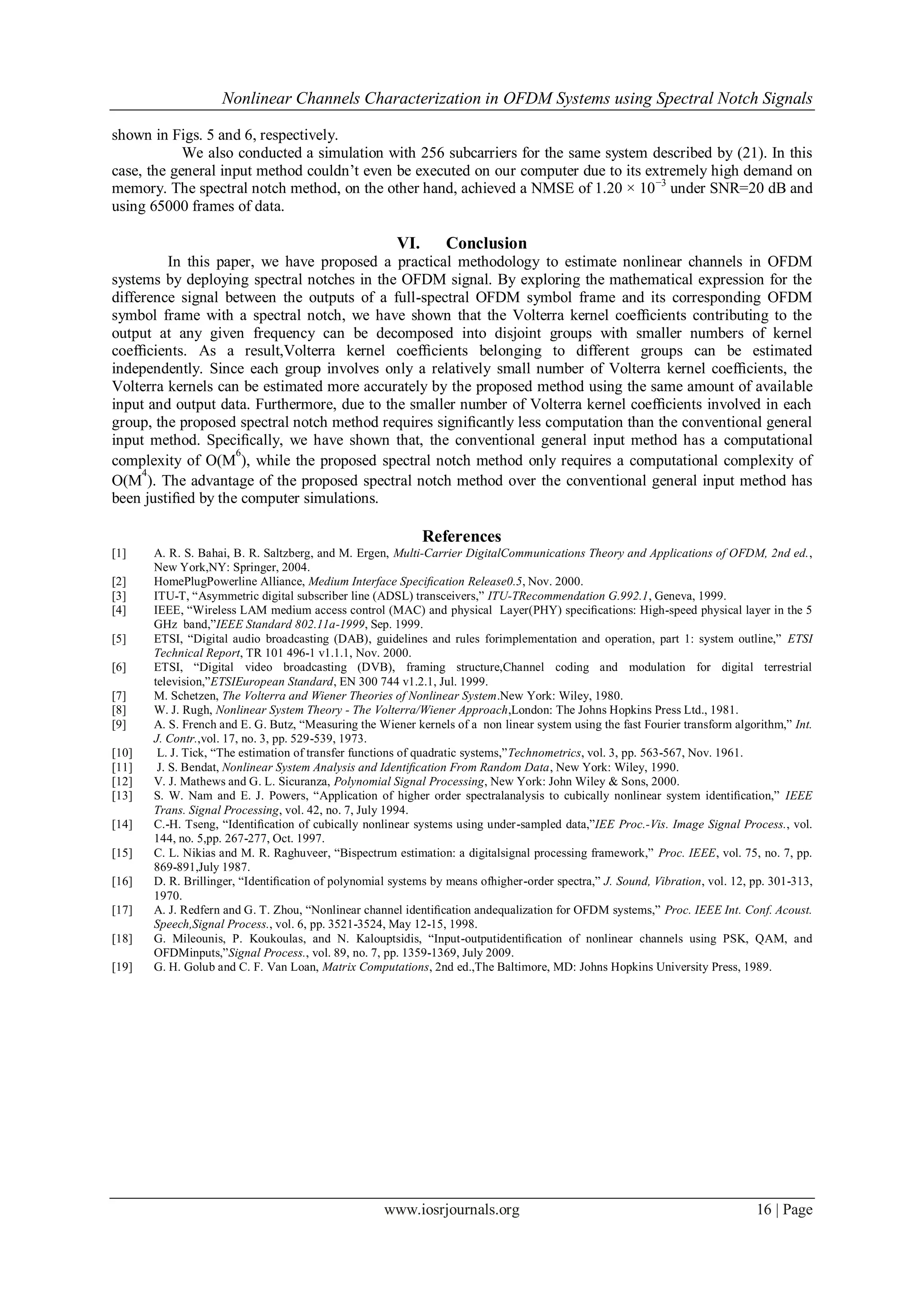 Nonlinear Channels Characterization in OFDM Systems using Spectral Notch Signals

shown in Figs. 5 and 6, respectively.
            We also conducted a simulation with 256 subcarriers for the same system described by (21). In this
case, the general input method couldn’t even be executed on our computer due to its extremely high demand on
memory. The spectral notch method, on the other hand, achieved a NMSE of 1.20 × 10 −3 under SNR=20 dB and
using 65000 frames of data.

                                                       VI.       Conclusion
         In this paper, we have proposed a practical methodology to estimate nonlinear channels in OFDM
systems by deploying spectral notches in the OFDM signal. By exploring the mathematical expression for the
difference signal between the outputs of a full-spectral OFDM symbol frame and its corresponding OFDM
symbol frame with a spectral notch, we have shown that the Volterra kernel coefﬁcients contributing to the
output at any given frequency can be decomposed into disjoint groups with smaller numbers of kernel
coefﬁcients. As a result,Volterra kernel coefﬁcients belonging to different groups can be estimated
independently. Since each group involves only a relatively small number of Volterra kernel coefﬁcients, the
Volterra kernels can be estimated more accurately by the proposed method using the same amount of available
input and output data. Furthermore, due to the smaller number of Volterra kernel coefﬁcients involved in each
group, the proposed spectral notch method requires signiﬁcantly less computation than the conventional general
input method. Speciﬁcally, we have shown that, the conventional general input method has a computational
                    6
complexity of O(M ), while the proposed spectral notch method only requires a computational complexity of
     4
O(M ). The advantage of the proposed spectral notch method over the conventional general input method has
been justiﬁed by the computer simulations.

                                                             References
[1]    A. R. S. Bahai, B. R. Saltzberg, and M. Ergen, Multi-Carrier DigitalCommunications Theory and Applications of OFDM, 2nd ed.,
       New York,NY: Springer, 2004.
[2]    HomePlugPowerline Alliance, Medium Interface Speciﬁcation Release0.5, Nov. 2000.
[3]    ITU-T, “Asymmetric digital subscriber line (ADSL) transceivers,” ITU-TRecommendation G.992.1, Geneva, 1999.
[4]    IEEE, “Wireless LAM medium access control (MAC) and physical Layer(PHY) speciﬁcations: High-speed physical layer in the 5
       GHz band,”IEEE Standard 802.11a-1999, Sep. 1999.
[5]    ETSI, “Digital audio broadcasting (DAB), guidelines and rules forimplementation and operation, part 1: system outline,” ETSI
       Technical Report, TR 101 496-1 v1.1.1, Nov. 2000.
[6]    ETSI, “Digital video broadcasting (DVB), framing structure,Channel coding and modulation for digital terrestrial
       television,”ETSIEuropean Standard, EN 300 744 v1.2.1, Jul. 1999.
[7]    M. Schetzen, The Volterra and Wiener Theories of Nonlinear System.New York: Wiley, 1980.
[8]    W. J. Rugh, Nonlinear System Theory - The Volterra/Wiener Approach,London: The Johns Hopkins Press Ltd., 1981.
[9]    A. S. French and E. G. Butz, “Measuring the Wiener kernels of a non linear system using the fast Fourier transform algorithm,” Int.
       J. Contr.,vol. 17, no. 3, pp. 529-539, 1973.
[10]    L. J. Tick, “The estimation of transfer functions of quadratic systems,”Technometrics, vol. 3, pp. 563-567, Nov. 1961.
[11]    J. S. Bendat, Nonlinear System Analysis and Identiﬁcation From Random Data, New York: Wiley, 1990.
[12]   V. J. Mathews and G. L. Sicuranza, Polynomial Signal Processing, New York: John Wiley & Sons, 2000.
[13]   S. W. Nam and E. J. Powers, “Application of higher order spectralanalysis to cubically nonlinear system identiﬁcation,” IEEE
       Trans. Signal Processing, vol. 42, no. 7, July 1994.
[14]   C.-H. Tseng, “Identiﬁcation of cubically nonlinear systems using under-sampled data,”IEE Proc.-Vis. Image Signal Process., vol.
       144, no. 5,pp. 267-277, Oct. 1997.
[15]   C. L. Nikias and M. R. Raghuveer, “Bispectrum estimation: a digitalsignal processing framework,” Proc. IEEE, vol. 75, no. 7, pp.
       869-891,July 1987.
[16]   D. R. Brillinger, “Identiﬁcation of polynomial systems by means ofhigher-order spectra,” J. Sound, Vibration, vol. 12, pp. 301-313,
       1970.
[17]   A. J. Redfern and G. T. Zhou, “Nonlinear channel identiﬁcation andequalization for OFDM systems,” Proc. IEEE Int. Conf. Acoust.
       Speech,Signal Process., vol. 6, pp. 3521-3524, May 12-15, 1998.
[18]   G. Mileounis, P. Koukoulas, and N. Kalouptsidis, “Input-outputidentiﬁcation of nonlinear channels using PSK, QAM, and
       OFDMinputs,”Signal Process., vol. 89, no. 7, pp. 1359-1369, July 2009.
[19]   G. H. Golub and C. F. Van Loan, Matrix Computations, 2nd ed.,The Baltimore, MD: Johns Hopkins University Press, 1989.




                                                    www.iosrjournals.org                                                      16 | Page
 