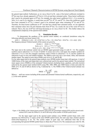 Nonlinear Channels Characterization in OFDM Systems using Spectral Notch Signals

the general input method. Furthermore, as we vary p from 0 to M , some of the kernel coefﬁcients included in
  (                                        (
H p)(m) may have already appeared in H r)(m) (r ∈ [0, p)) and been estimated earlier. These kernel coefﬁcients
                                       (p)
don’t need to be estimated again in H (m). For example, the cubic kernel coefﬁcient H (0, 1, 2) is excited by
                                                        (0)     (1)         (2)
X(0), X (1), and X (2), therefore, it would show up inH (3), H (3), and H (3). Since this coefﬁcient would
                            (0)                                                               (1)          (2)
have been estimated in H (3), it doesn’t need to be estimated again when estimating H (3) and H (3).
                                             (p)
Therefore, for those kernel coefﬁcients in H (m) that have already been estimated earlier, we can substitute
                                                            (                                          (
their estimated values into (19) and eliminate them from H p)(m). As a result, the size of the vector H p)(m) is
                                (p)
reduced. That is, the size of H (m) will keep decreasing as we vary p from 0 to M . This further reduces the
computational complexity of the spectral notch method.

                                            V.     Simulation Results
            To demonstrate the goodness of the spectral notch method, we conducted simulations using the
following cubically non-linear system [14]:
         𝑦 𝑛 = −0.64𝑥 𝑛 + 𝑥 𝑛 − 2 + 0.9𝑥 2 𝑛 + 𝑥 2 𝑛 − 1 + 0.6𝑥 3 𝑛 − 0.3𝑥 3 𝑛 − 1 + 𝑒 𝑛 (21)
The frequency-domain Volterra kernels of this system are given by
                                           𝐻1 𝑚 = −0.64 + 𝑒 −𝑗 4𝜋𝑚 𝑁 22
                                       𝐻2 𝑖1 , 𝑖2 = 0.9 + 𝑒 −𝑗 2𝜋 𝑖1 +𝑖2 𝑁 23
                                   𝐻3 𝑖1 , 𝑖2 , 𝑖3 = 0.6 − 0.3𝑒 −𝑗 2𝜋 𝑖1 +𝑖2 +𝑖3 𝑁 24
The input x(n) to the nonlinear system was an OFDM signal generated using (1) with N = 32. The complex
symbols used in subcarriers 1 to 15 were 16 QAM. To ensure x(n) to be a real signal, the complex symbols for
subcarriers 17 to 31 were the conjugate symmetric copies of those in subcarriers 1 to 15, and the symbols for
subcarriers 0 and 16 were real random numbers. The additive noise e(n) was a zero-mean, white, and Gaussian
random signal. The signal to noise ratios (SNRs) were set to 0, 10, and 20 dB.
For the input signal used in the general input method, every OFDM symbol frame had a full spectrum. A total of
18000 frames of the input and output data were collected and used by the general input method. The normalized
mean square errors (NMSEs) of the estimated Volterra kernels (including linear, quadratic, and cubic kernels)
achieved by the general input method (GEN) using 900, 1800, 9000, and 18000 frames of data and under the
SNRs of 0, 10, and 20 dB are shown in Fig. 4 (denoted by ×). The NMSE of the Volterra kernel estimate was
deﬁned as:
                                                          𝑐−ℎ 2
                                                 𝑁𝑀𝑆𝐸 =                 (25)
                                                             𝑐 2
Where c and h are vectors including all the actual and estimated Volterra kernel coefﬁcients, respectively, and
||·|| is the norm operator.




 Figure. 4. The NMSEs of the Volterra kernel estimates achieved by the generalinput method (GEN) and the spectral notch
             method (NOT) under the SNRsof 0, 10, and 20 dB using various number of OFDM symbol frames.

            For the input signal used in the spectral notch method, every OFDM symbol frame with a full
spectrum was followed by 17 copies of the same OFDM symbol frame, but each copy had a distinct spectral
notch at the frequency p ∈ [0, 16]. The system output of each copy was subtracted from that of the
                                                              (
corresponding full-spectral OFDM symbol frame to obtain the Z p)(m) in (15). We conducted cases with 50, 100,

                                              www.iosrjournals.org                                             14 | Page
 