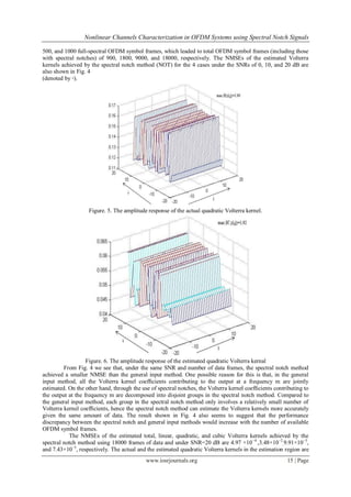 Nonlinear Channels Characterization in OFDM Systems using Spectral Notch Signals

500, and 1000 full-spectral OFDM symbol frames, which leaded to total OFDM symbol frames (including those
with spectral notches) of 900, 1800, 9000, and 18000, respectively. The NMSEs of the estimated Volterra
kernels achieved by the spectral notch method (NOT) for the 4 cases under the SNRs of 0, 10, and 20 dB are
also shown in Fig. 4
(denoted by ◦).




                   Figure. 5. The amplitude response of the actual quadratic Volterra kernel.




                   Figure. 6. The amplitude response of the estimated quadratic Volterra kernal
         From Fig. 4 we see that, under the same SNR and number of data frames, the spectral notch method
achieved a smaller NMSE than the general input method. One possible reason for this is that, in the general
input method, all the Volterra kernel coefﬁcients contributing to the output at a frequency m are jointly
estimated. On the other hand, through the use of spectral notches, the Volterra kernel coefﬁcients contributing to
the output at the frequency m are decomposed into disjoint groups in the spectral notch method. Compared to
the general input method, each group in the spectral notch method only involves a relatively small number of
Volterra kernel coefﬁcients, hence the spectral notch method can estimate the Volterra kernels more accurately
given the same amount of data. The result shown in Fig. 4 also seems to suggest that the performance
discrepancy between the spectral notch and general input methods would increase with the number of available
OFDM symbol frames.
           The NMSEs of the estimated total, linear, quadratic, and cubic Volterra kernels achieved by the
spectral notch method using 18000 frames of data and under SNR=20 dB are 4.97 ×10 −4 ,3.48×10−2,9.91×10−5,
and 7.43×10−5, respectively. The actual and the estimated quadratic Volterra kernels in the estimation region are
                                            www.iosrjournals.org                                        15 | Page
 