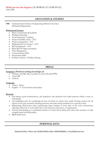 Abdelaty Shafey | Whats up+2 01001555863 mobile +966544900685 | mmsoh@hotmail.com
HVAC part time Site Engineer (AL BORAK CO. FOR HVAC)
1996–2000
EDUCATION & COURSES
1996 Graduated from Faculty of Engineering (Helwan University)
Mechanical Department
Professional Courses
• Basics in pneumatic & hydraulic
• Welding technology
• Visual inspection ( welding )
• Project Feasibility study – AUC
• Project management - AUC
• Budgeting & Cost Control – AUC
• Risk management - AUC
• Black Belt Six Sigma attendance
• Time Management
• Communication Skills
• Presentation Skills
• Problem Analysis / Problem Solving
SKILLS
Computer (Proficient working knowledge of)
• Windows and MS office (excellent in Excel, Word & PPT)
• AutoCAD
• Outlook
Language
• Arabic – Native
• English – V. Good written and spoken
Personal
• Fast learner, good communicator, and negotiator, who perform even under pressure within a team, or
individually.
• Accomplishing tasks by considering all areas involved, no matter how small; showing concern for all
aspects of the job; accurately checking processes and tasks; being watchful over a period of time.
• Maintaining effectiveness when experiencing major changes in work tasks or the work environment;
adjusting effectively to work within new work structures, processes, or requirements.
• Actively participating as a committed member of a team and working with other team members to help
complete goals and deliverables.
• R&D leader team.
PERSONAL DATA
 