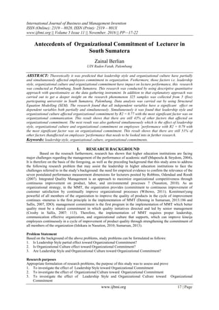 International Journal of Business and Management Invention
ISSN (Online): 2319 – 8028, ISSN (Print): 2319 – 801X
www.ijbmi.org || Volume 5 Issue 11 || November. 2016 || PP—17-22
www.ijbmi.org 17 | Page
Antecedents of Organizational Commitment of Lecturer in
South Sumatera
Zainal Berlian
UIN Raden Fatah, Palembang
ABSTRACT: Theoretically it was predicted that leadership style and organizational culture have partially
and simultaneously affected employees commitment to organization. Fwthermore, those factors i.e. leadership
style, organizational culture and organizational commitment have impact on lecture performance, this research
was conducted at Palembang, South Sumatera. This research was conducted by using descriptive quantitative
approach with questionnaire as the data gathering instrument. In addition to that explanatory approach was
carried out to get a deeper insight on the research phenomenon 325 samples was collected from 5 (five)
participating universitir in South Sumatera, Palembang. Data analysis was carried out by using Structural
Equation Modelling (SEM). The research found that all independent variables have a significant effect on
dependent variables both partially and simultaneously. Simultaneously it was found that leadership style and
organizational culture affected organizational commitment by R2 = 0.77 with the most significant factor was on
organizational communication. This result shows that there are still 43% of other factors that affected on
organizational commitment. The next result was also gathered simultaneously which is the effect of leadership
style, organizational culture and organizational commitment on employees ’performance with R2 = 0.79 with
the most significant factor was on organizational commitment. This result shows that there are still 51% of
other factors thataffected on employees 'performance that needs to be looked into in further research.
Keywords: leadership style, organizational culture, organizational commitments.
I. RESEARCH BACKGROUND
Based on the reserach furthermore, research has shown that higher education institutions are facing
major challenges regarding the management of the performance of academic staff (Mapesela & Strydom, 2004).
It is therefore on the basis of the foregoing, as well as the preceding background that this study aims to address
the following research problem that may assist the leadership in higher education institutions to face the
challenges referred to in the study’s background: the need for empirical evidence to confirm the relevance of the
seven postulated performance measurement dimensions for lecturers posited by Robbins, Odendaal and Roodt
(2007). Integrated Quality Management is an approach to maximize organizational competitiveness through
continuous improvement on product, labor, and environmental processes 7 (Nasution, 2010). As an
organizational strategy, in the MMT, the organization provides (commitment to continuous improvement of
customer satisfaction by continually improve organizational processes (Wibowo, 2011). Komitmen'yang
powerful of all members of the organization to improve the quality of products in the cycle of improvement
continues -menerus is the first principle in the implementation of MMT (Deming in Sumarsan, 2013.186 and
Sallis, 2007, IDO). management commitment is the first program in the implementation of MMT which better
quality must be a shared commitment in which quality initiatives directed and led by senior management
(Crosby in Sallis, 2007: 113). Therefore, the implementation of MMT requires proper leadership,
communication effective organization, and organizational culture that supports, which can improve kineija
employees continuously in a cycle of improvement of product quality through strengthening the commitment of
all members of the organization (Ishikara in Nasution, 2010; Sumarsan, 2013).
Problem Statement
Based on the background of the above problems, study problems can be formulated as follows:
1. Is Leadership Style partial effect toward Organizational Commitment?
2. Is Organizational Culture effect toward Organizational Commitment?
3. Are Leadership Style and Organizational Culture toward Organizational Commitment?
Research purposes
Appropriate formulation of research problems, the purpose of this study was to assess and prove
1. To investigate the effect of Leadership Style toward Organizational Commitment
2. To investigate the effect of Organizational Culture toward Organizational Commitment
3. To investigate the effect of Leadership Style and Organizational Culture toward Organizational
Commitment
 
