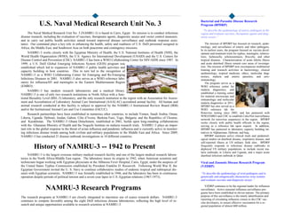 The Naval Medical Research Unit No. 3 (NAMRU-3) is based in Cairo, Egypt. Its mission is to conduct infectious
disease research, including the evaluation of vaccines, therapeutic agents, diagnostic assays and vector control measures,
and to carry out public health activities aimed toward improved disease surveillance and outbreak response assis-
tance. Our command plays a key role in enhancing the health, safety and readiness of U.S. DoD personnel assigned to
Africa, the Middle East, and Southwest Asia on both peacetime and contingency missions.
NAMRU-3 works closely with the Egyptian Ministry of Health, the U.S. National Institutes of Health (NIH), the
World Health Organization (WHO), the U.S. Agency for International Development (USAID) and the U.S. Centers for
Disease Control and Prevention (CDC). NAMRU-3 has been a WHO Collaborating Center for HIV/AIDS since 1987. In
1999, a U.S. DoD Global Emerging Infections System (GEIS) program was
established which led to expansion of NAMRU-3 public health activities and
capacity building in host countries. This in turn led to the recognition of
NAMRU-3 as a WHO Collaborating Center for Emerging and Re-Emerging
Infectious Diseases in 2001. NAMRU-3 also serves as a WHO reference labo-
ratory for influenza/H5 and meningitis in the Eastern Mediterranean Region
(EMRO).
NAMRU-3 has modern research laboratories and a medical library.
NAMRU-3 is one of only two research institutions in North Africa with a func-
tional Biosafety Level (BSL-3) laboratory, and the only research institution in the region with an Association for Assess-
ment and Accreditation of Laboratory Animal Care International (AAALAC) accredited animal facility. All human and
animal research conducted at this facility is subject to approval by the NAMRU-3 Institutional Review Board (IRB)
and/or the Institutional Animal Care and Use Committee (IACUC).
Research partnerships have been established in numerous other countries, to include Yemen, Saudi Arabia, Oman,
Liberia, Uganda, Djibouti, Jordan, Gabon, Côte d’Ivoire, Burkina Faso, Togo, Bulgaria, and the Republics of Ukraine,
and Kazakhstan. The NAMRU-3 Ghana Detachment, established in 2001, builds upon long-standing collaborations
with the Ghanaian Ministry of Health and the Noguchi Institute on malaria research trials. NAMRU-3 plays an impor-
tant role in the global response to the threat of avian influenza and pandemic influenza and is currently active in monitor-
ing infectious disease trends among both civilian and military populations in the Middle East and Africa. Since 2009,
NAMRU-3 has conducted 21 disease outbreak investigations in 14 different countries.
Bacterial and Parasitic Disease Research
Program (BPDRP)
“To describe the epidemiology of enteric pathogens in the
region and evaluate vaccines, therapeutic agents and diag-
nostic assays.”
The mission of BPDRP has focused on research, epide-
miology, and surveillance of enteric and other pathogens.
In its earliest years, the program focused on vaccine devel-
opment and treatment trials for typhus, meningitis, tubercu-
losis, Salmonella, schistosomiasis, Brucella, and other
tropical diseases. Characterization of acute febrile illness
and acute diarrheal illness remain core areas of investiga-
tion. The mission of BPDRP now encompasses multilateral
training and research activities in bacteriology, clinical
epidemiology, tropical medicine, ethics, molecular diag-
nostics, malaria and enteric parasites, and sero-
immunology.
The program serves as a
WHO reference center for
malaria diagnostics, and
established a training center
for malarial microscopy and
immunologic and molecular
malaria diagnostics in 2011.
BPDRP has also served as a
WHO reference lab for
Rotavirus testing since 2005, and has partnered with
WHO/EMRO and CDC to establish CaliciNet (surveillance
network for norovirus sequences) in the region. BPDRP
works closely with public health officials in the region,
serving as a reference lab upon request. In addition,
BPDRP has partnered in laboratory capacity building ini-
tiatives in Afghanistan, Djibouti, and Iraq.
BPDRP maintains active clinical trials and epidemiol-
ogical studies on diarrheal disease, respiratory disease, and
self-reported illness at US military field sites. BPDRP
frequently responds to infectious disease outbreaks in
deployed US military populations, to include recent ma-
laria outbreaks in Liberia and Uganda, and a major acute
diarrheal infection outbreak in Qatar.
Viral and Zoonotic Disease Research Program
(VZDRP)
“To describe the epidemiology of viral pathogens and to
genetically and antigenically characterize virus isolates
and evaluate vaccines and diagnostic assays.”
VZDRP continues to be the regional leader for influenza
surveillance. Active seasonal influenza surveillance pro-
grams have been established in eleven nations. The primary
purpose of this surveillance is the timely identification and
reporting of circulating influenza viruses to the CDC vac-
cine developers, to ensure effective vaccination for a re-
gional population of almost 600 million.
History of NAMRU-3 -- 1942 to Present
NAMRU-3 is the largest overseas military medical research facility and one of the largest medical research labora-
tories in the North Africa-Middle East region. The laboratory traces its origins to 1942, when American scientists and
technicians began working with Egyptian physicians at the Abbassia Fever Hospital, Cairo, Egypt, under the auspices of
the United States Typhus Commission established by President Franklin D. Roosevelt. Following World War II, the
Egyptian Government invited the U. S. Navy to continue collaborative studies of endemic tropical and subtropical dis-
eases with Egyptian scientists. NAMRU-3 was formally established in 1946, and the laboratory has been in continuous
operation despite periods of political tension and a seven-year lapse in U.S.-Egyptian relations (1967-1973).
NAMRU-3 Research Programs
The research programs at NAMRU-3 are closely integrated to maximize use of scarce research dollars. NAMRU-3
continues to compete favorably among the eight DoD infectious disease laboratories, reflecting the high level of re-
search and unique opportunities available to research scientists at NAMRU-3.
U.S. Naval Medical Research Unit No. 3
 