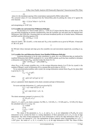 X-Ray Line Profile Analysis Of Chemically Deposited Nanostructured Pbs Films
www.iosrjournals.org 8 | Page
(2)
where d is the interplanar spacing of the crystal planes represented by Miller indices (hkl).
The corrected values of 'a' are estimated from the Nelson-Riley plots by plotting the values of 'a' against the
error function:
f(θ) = 1/2 (Cos2
θ/Sin θ + Cos2
θ/ θ)
(3)
and extrapolating to θ=90o
[16]
3.3 Crystallite size and strain from Williamson-Hall plot:
The deviation of 'a' from its bulk value (ao = 5.936 Å) [17] shows that the films are under strain. If the
size and strain broadening are present simultaneously, then the crystallite size and strain may be obtained from
Williamson- Hall (WH) plot. Assuming both size and strain broadened profile are of similar nature, Williamson
and Hall used the following equation [18]:
ΔK = (0.9/DWH) + 2 ε K
(4)
where K=2sinθ/λ, ΔK= β cosθ/λ, ε is the strain and DWH is the crystallite size as given by WH plot. A linear plot
of ΔK vs K gives
2
the WH plot whose intercept and slope gives the crystallite size and microstrain respectively, according to eq.
(6).
3.4 Crystallite Size and Dislocation Density from Modified Williamson-Hall plot:
Assuming dislocations to be the main contributors to strain, the x-ray diffraction data are analyzed by
modified Williamson-Hall (MWH) method[10-14 ]. In the MWH method, eq.(6) has been modified to introduce
a dislocation contrast factor Chkl such that it takes the form[ 10, 13]:
(ΔK)2
=(0.9/DMWH)2
+ (πb2
ρ/2B)K2
Chkl
(5)
where DMWH is the average crystallite size, ρ is the average dislocation density, b=a/√2 (for fcc crystal) is the
modulus of Berger's vector of dislocation, B is a constant that can be taken as 10 [13].
For an untexured polycrystalline cubic crystal, the average dislocation contrast factor Chkl for the plane (hkl)
is given by [11, 12]:
Chkl = Choo(1-qH2
)
(6)
where
H2
= (h2
k2
+h2
l2
+k2
l2
)/(h2
+k2
+l2
)2
(7)
and q is a parameter which depends on the elastic constants and type of dislocations.
For screw and edge dislocations, Choo and q are given by[12]:
Choo = a1[1- exp(-Ai/b1)]+c1Ai +d1
(8)
q = a2[1- exp(-Ai/b2)] + c2Ai + d2
(9)
The elastic anisotropy constant Ai is given as [ 12]:
Ai =2C44/(C11-C12)
(10)
where C11, C12 and C44 are elastic constants. For PbS, C11=124 GPa, C12 =33 GPa and C44 =23 GPa [19]. Hence
the calculated value of Ai is (eq. 12):
Ai = 0.5054
(11a)
and C12/C44 = 1.4347
(11b)
The values of the parameters a1, b1, c1, d1 and a2, b2, c2, d2 are independent of C12/C44 for screw
dislocations in fcc crystals but there is a strong dependence of these parameters on C12/C44 in case of edge
dislocations. The value of these parameters for screw dislocations as well as for edge dislocations with C12/C44
=0.5, 1, 2 and 3 are reported in [12]. The interpolation of these reported values corresponding to C12/C44 =
1.4347 gives the values of a1, b1, c1, d1 and a2, b2, c2, d2 for edge dislocation in PbS. The values of these
 