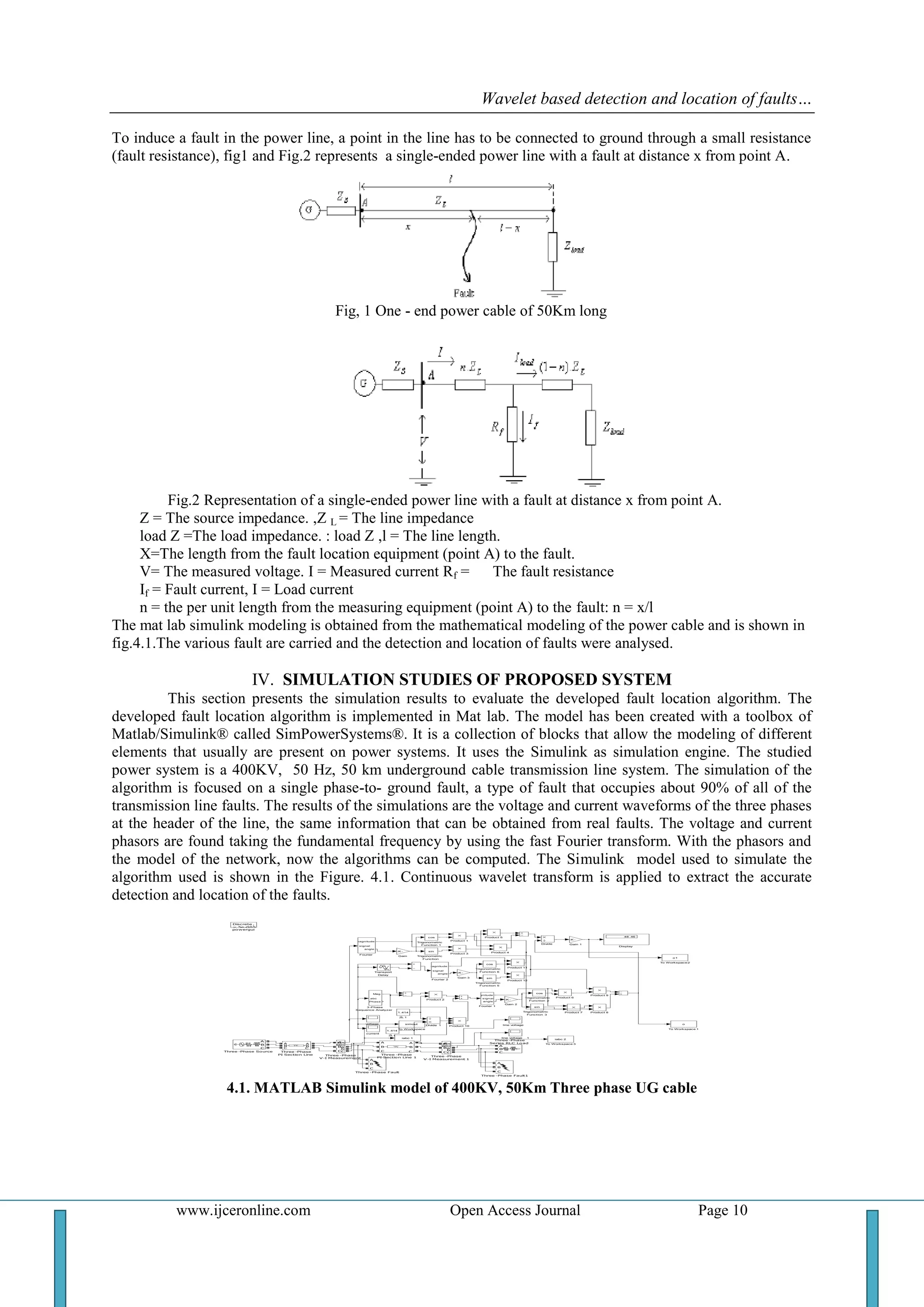 Wavelet based detection and location of faults…
www.ijceronline.com Open Access Journal Page 10
To induce a fault in the power line, a point in the line has to be connected to ground through a small resistance
(fault resistance), fig1 and Fig.2 represents a single-ended power line with a fault at distance x from point A.
Fig, 1 One - end power cable of 50Km long
Fig.2 Representation of a single-ended power line with a fault at distance x from point A.
Z = The source impedance. ,Z L = The line impedance
load Z =The load impedance. : load Z ,l = The line length.
X=The length from the fault location equipment (point A) to the fault.
V= The measured voltage. I = Measured current Rf = The fault resistance
If = Fault current, I = Load current
n = the per unit length from the measuring equipment (point A) to the fault: n = x/l
The mat lab simulink modeling is obtained from the mathematical modeling of the power cable and is shown in
fig.4.1.The various fault are carried and the detection and location of faults were analysed.
IV. SIMULATION STUDIES OF PROPOSED SYSTEM
This section presents the simulation results to evaluate the developed fault location algorithm. The
developed fault location algorithm is implemented in Mat lab. The model has been created with a toolbox of
Matlab/Simulink® called SimPowerSystems®. It is a collection of blocks that allow the modeling of different
elements that usually are present on power systems. It uses the Simulink as simulation engine. The studied
power system is a 400KV, 50 Hz, 50 km underground cable transmission line system. The simulation of the
algorithm is focused on a single phase-to- ground fault, a type of fault that occupies about 90% of all of the
transmission line faults. The results of the simulations are the voltage and current waveforms of the three phases
at the header of the line, the same information that can be obtained from real faults. The voltage and current
phasors are found taking the fundamental frequency by using the fast Fourier transform. With the phasors and
the model of the network, now the algorithms can be computed. The Simulink model used to simulate the
algorithm used is shown in the Figure. 4.1. Continuous wavelet transform is applied to extract the accurate
detection and location of the faults.
voltage
powergui
Discrete ,
Ts = 5e-005 s
line voltage 1
line voltage
current
ZL 1
1.414
ZL 0
1.414
Trigonometric
Function 6
cos
Trigonometric
Function 5
sin
Trigonometric
Function 3
sin
Trigonometric
Function 2
cos
Trigonometric
Function 1
cos
Trigonometric
Function
sin
Transport
Delay
To Workspace4
iabc 1
To Workspace 3
iabc 2
To Workspace2
o1
To Workspace 1
o
To Workspace
simout
Three -Phase Source
A
B
C
Three -Phase Fault1
A
B
C
A
B
CThree -Phase Fault
A
B
C
A
B
C
Three -Phase
V-I Measurement 1
Vabc
Iabc
A
B
C
a
b
c
Three -Phase
V-I Measurement
Vabc
Iabc
A
B
C
a
b
c
Three -Phase
Series RLC Load
A
B
C
Three -Phase
PI Section Line 1
A
B
C
A
B
CThree -Phase
PI Section Line
A
B
C
A
B
C
Product 9
Product 8Product 7
Product 6
Product 5
Product 4Product 3
Product 2
Product 12
Product 11
Product 10
Product 1
Gain 3
-K -
Gain 2
-K -
Gain 1
-K -
Gain
-K -
Fourier 2
s ignal
m agnitude
angle
Fourier 1
s ignal
m agnitude
angle
Fourier
s ignal
m agnitude
angle
Divide 1
Divide
Display
48 .46
3-Phase
Sequence Analyzer
abc
Mag
Phas e
4.1. MATLAB Simulink model of 400KV, 50Km Three phase UG cable
 